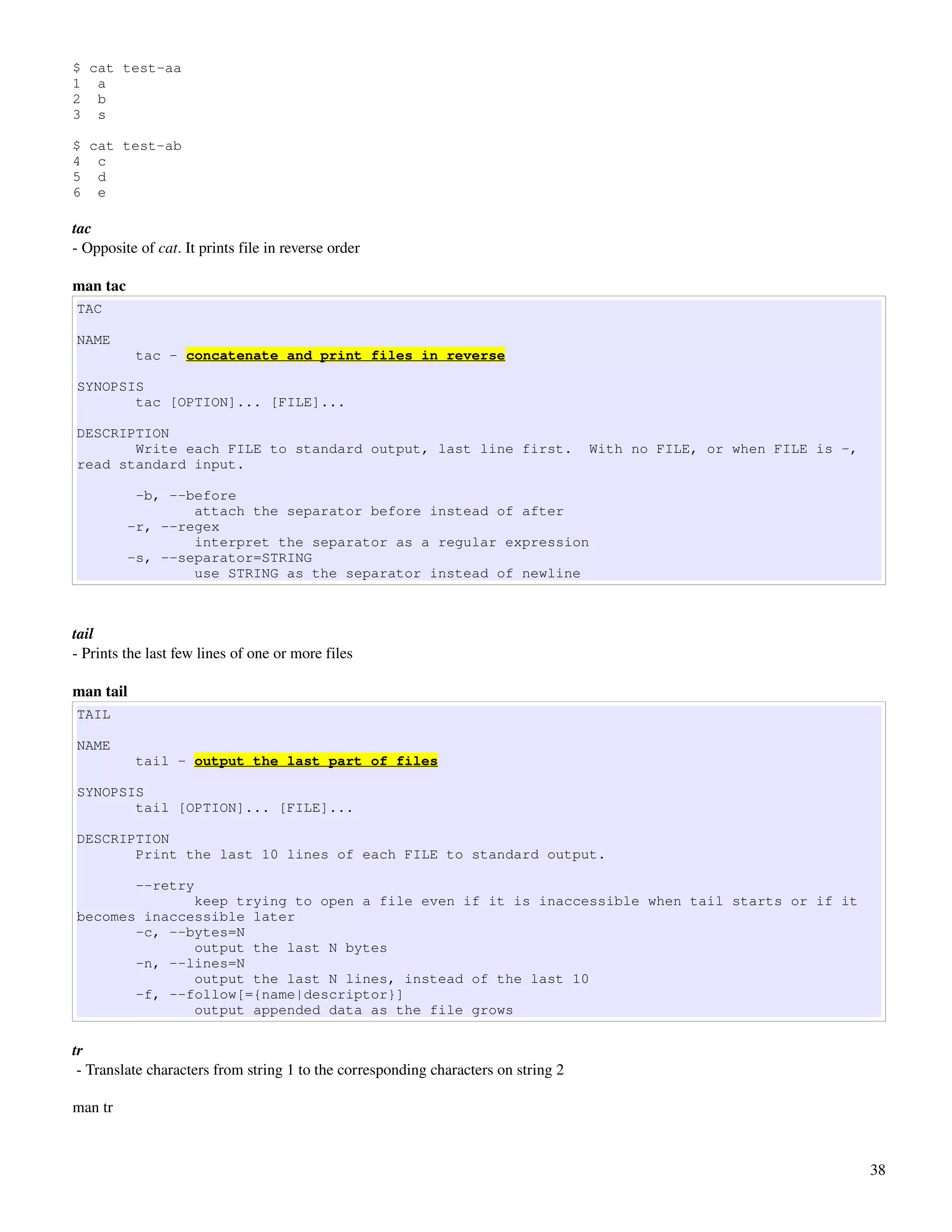 $ cat test-aa
1 a
2 b
3 s

$ cat test-ab
4 c
5 d
6 e

tac
­ Opposite of cat. It prints file in reverse order

man tac
TAC

NAME
           tac - concatenate and print files in reverse

SYNOPSIS
       tac [OPTION]... [FILE]...

DESCRIPTION
       Write each FILE to standard output, last line first.                         With no FILE, or when FILE is -,
read standard input.

           -b, --before
                  attach the separator before instead of after
          -r, --regex
                  interpret the separator as a regular expression
          -s, --separator=STRING
                  use STRING as the separator instead of newline



tail
­ Prints the last few lines of one or more files

man tail
TAIL

NAME
           tail - output the last part of files

SYNOPSIS
       tail [OPTION]... [FILE]...

DESCRIPTION
       Print the last 10 lines of each FILE to standard output.

           --retry
              keep trying to open a file even if it is inaccessible when tail starts or if it
becomes inaccessible later
       -c, --bytes=N
              output the last N bytes
       -n, --lines=N
              output the last N lines, instead of the last 10
       -f, --follow[={name|descriptor}]
              output appended data as the file grows

tr
 ­ Translate characters from string 1 to the corresponding characters on string 2

man tr



                                                                                                                       38
 