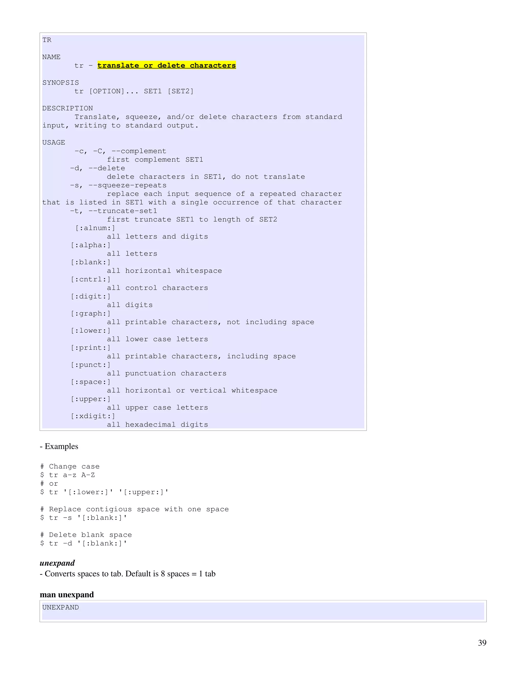 TR

NAME
          tr - translate or delete characters

SYNOPSIS
       tr [OPTION]... SET1 [SET2]

DESCRIPTION
       Translate, squeeze, and/or delete characters from standard
input, writing to standard output.

USAGE
       -c, -C, --complement
              first complement SET1
      -d, --delete
              delete characters in SET1, do not translate
      -s, --squeeze-repeats
              replace each input sequence of a repeated character
that is listed in SET1 with a single occurrence of that character
      -t, --truncate-set1
              first truncate SET1 to length of SET2
       [:alnum:]
              all letters and digits
      [:alpha:]
              all letters
      [:blank:]
              all horizontal whitespace
      [:cntrl:]
              all control characters
      [:digit:]
              all digits
      [:graph:]
              all printable characters, not including space
      [:lower:]
              all lower case letters
      [:print:]
              all printable characters, including space
      [:punct:]
              all punctuation characters
      [:space:]
              all horizontal or vertical whitespace
      [:upper:]
              all upper case letters
      [:xdigit:]
              all hexadecimal digits

­ Examples

#   Change case
$   tr a-z A-Z
#   or
$   tr '[:lower:]' '[:upper:]'

# Replace contigious space with one space
$ tr -s '[:blank:]'

# Delete blank space
$ tr -d '[:blank:]'

unexpand
­ Converts spaces to tab. Default is 8 spaces = 1 tab

man unexpand
UNEXPAND



                                                                    39
 