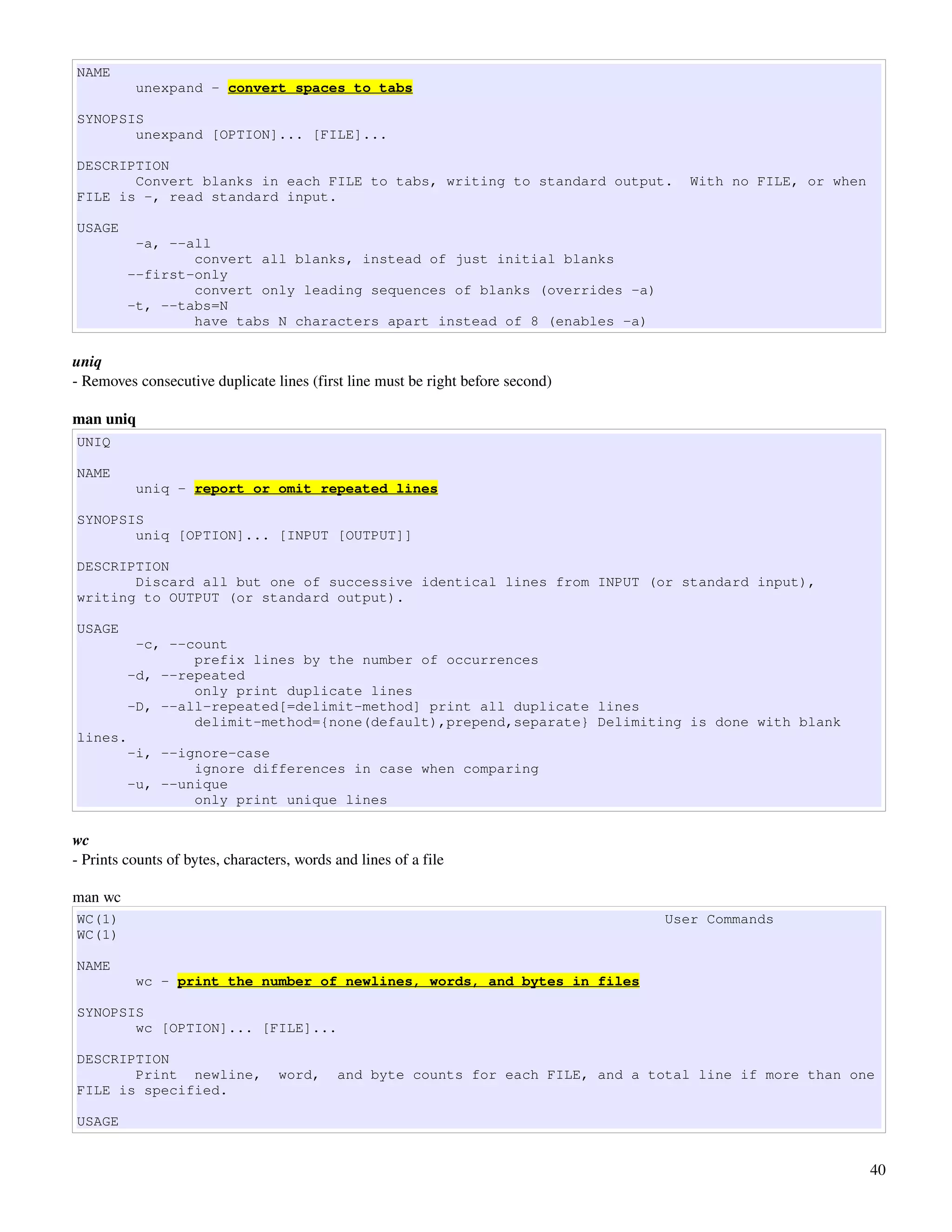 NAME
          unexpand - convert spaces to tabs

SYNOPSIS
       unexpand [OPTION]... [FILE]...

DESCRIPTION
       Convert blanks in each FILE to tabs, writing to standard output.               With no FILE, or when
FILE is -, read standard input.

USAGE
          -a, --all
                 convert all blanks, instead of just initial blanks
         --first-only
                 convert only leading sequences of blanks (overrides -a)
         -t, --tabs=N
                 have tabs N characters apart instead of 8 (enables -a)

uniq
­ Removes consecutive duplicate lines (first line must be right before second) 

man uniq
UNIQ

NAME
          uniq - report or omit repeated lines

SYNOPSIS
       uniq [OPTION]... [INPUT [OUTPUT]]

DESCRIPTION
       Discard all but one of successive identical lines from INPUT (or standard input),
writing to OUTPUT (or standard output).

USAGE
          -c, --count
                 prefix lines by the number of occurrences
         -d, --repeated
                 only print duplicate lines
         -D, --all-repeated[=delimit-method] print all duplicate lines
                 delimit-method={none(default),prepend,separate} Delimiting is done with blank
lines.
         -i, --ignore-case
                 ignore differences in case when comparing
         -u, --unique
                 only print unique lines

wc
­ Prints counts of bytes, characters, words and lines of a file

man wc
WC(1)                                                                              User Commands
WC(1)

NAME
          wc - print the number of newlines, words, and bytes in files

SYNOPSIS
       wc [OPTION]... [FILE]...

DESCRIPTION
       Print newline,             word,     and byte counts for each FILE, and a total line if more than one
FILE is specified.

USAGE


                                                                                                              40
 