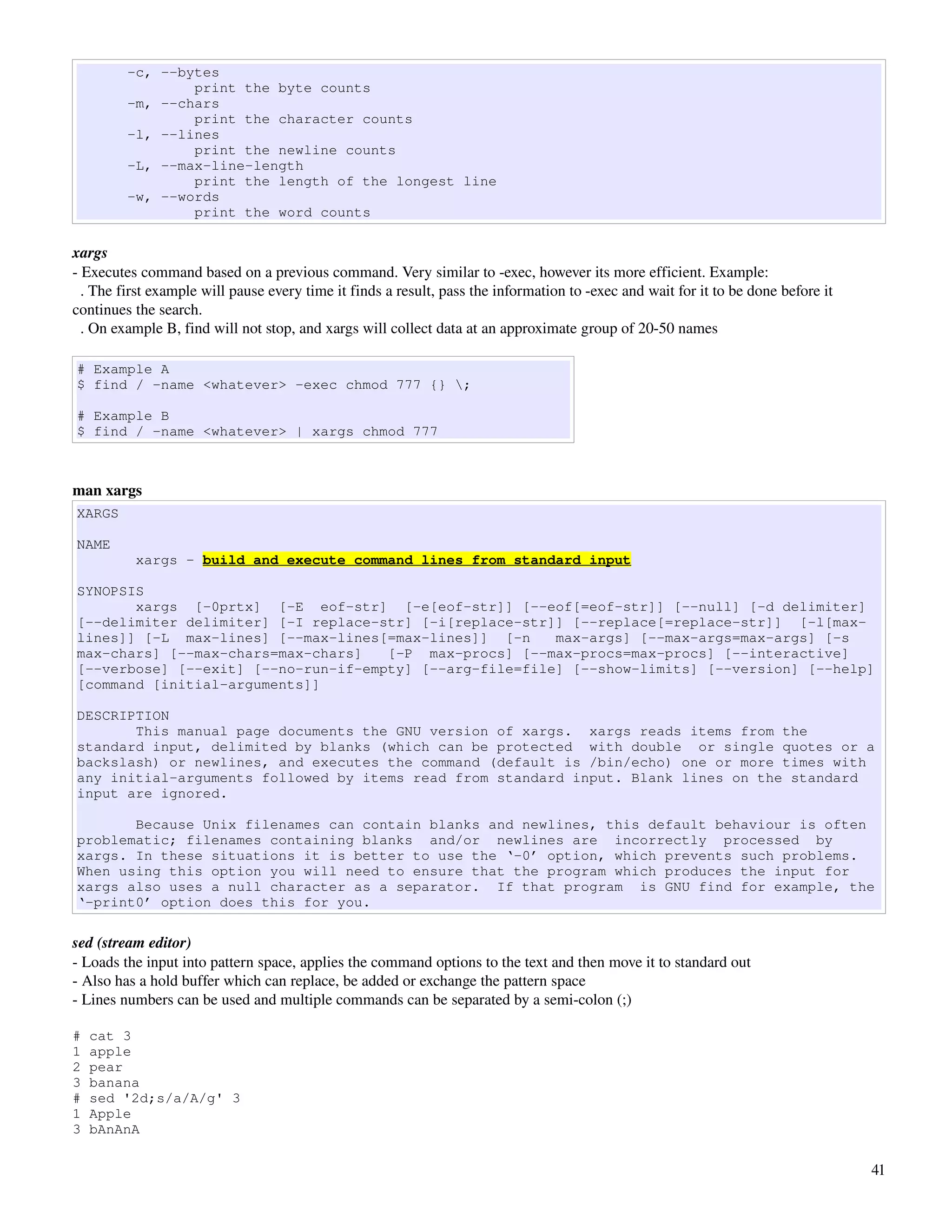 -c, --bytes
                 print the byte counts
         -m, --chars
                 print the character counts
         -l, --lines
                 print the newline counts
         -L, --max-line-length
                 print the length of the longest line
         -w, --words
                 print the word counts

xargs
­ Executes command based on a previous command. Very similar to ­exec, however its more efficient. Example:
  . The first example will pause every time it finds a result, pass the information to ­exec and wait for it to be done before it 
continues the search.
  . On example B, find will not stop, and xargs will collect data at an approximate group of 20­50 names

# Example A
$ find / -name <whatever> -exec chmod 777 {} ;

# Example B
$ find / -name <whatever> | xargs chmod 777



man xargs
XARGS

NAME
          xargs - build and execute command lines from standard input

SYNOPSIS
       xargs [-0prtx] [-E eof-str] [-e[eof-str]] [--eof[=eof-str]] [--null] [-d delimiter]
[--delimiter delimiter] [-I replace-str] [-i[replace-str]] [--replace[=replace-str]] [-l[max-
lines]] [-L max-lines] [--max-lines[=max-lines]] [-n     max-args] [--max-args=max-args] [-s
max-chars] [--max-chars=max-chars]   [-P max-procs] [--max-procs=max-procs] [--interactive]
[--verbose] [--exit] [--no-run-if-empty] [--arg-file=file] [--show-limits] [--version] [--help]
[command [initial-arguments]]

DESCRIPTION
       This manual page documents the GNU version of xargs. xargs reads items from the
standard input, delimited by blanks (which can be protected with double or single quotes or a
backslash) or newlines, and executes the command (default is /bin/echo) one or more times with
any initial-arguments followed by items read from standard input. Blank lines on the standard
input are ignored.

       Because Unix filenames can contain blanks and newlines, this default behaviour is often
problematic; filenames containing blanks and/or newlines are incorrectly processed by
xargs. In these situations it is better to use the ‘-0’ option, which prevents such problems.
When using this option you will need to ensure that the program which produces the input for
xargs also uses a null character as a separator. If that program is GNU find for example, the
‘-print0’ option does this for you.

sed (stream editor)
­ Loads the input into pattern space, applies the command options to the text and then move it to standard out
­ Also has a hold buffer which can replace, be added or exchange the pattern space
­ Lines numbers can be used and multiple commands can be separated by a semi­colon (;)

#   cat 3
1   apple
2   pear
3   banana
#   sed '2d;s/a/A/g' 3
1   Apple
3   bAnAnA

                                                                                                                                     41
 