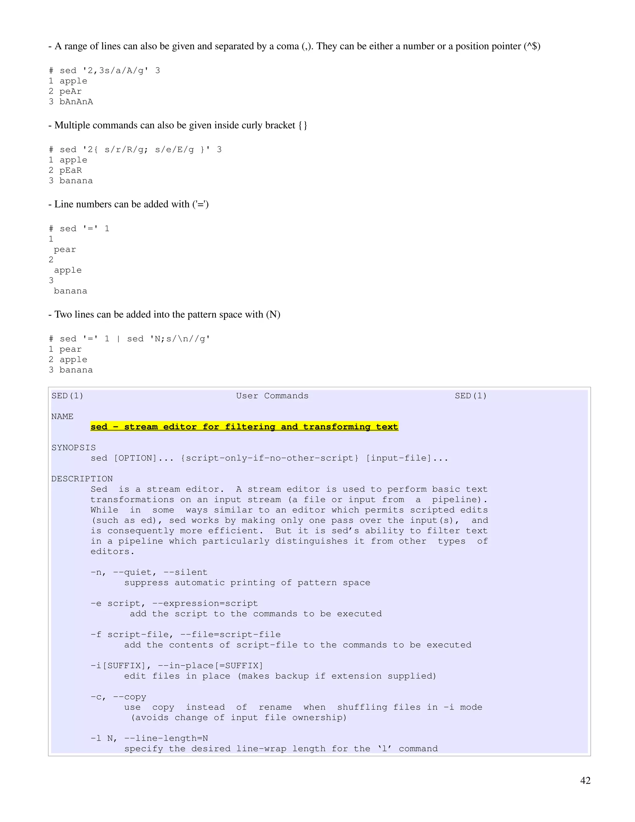 ­ A range of lines can also be given and separated by a coma (,). They can be either a number or a position pointer (^$)

#   sed '2,3s/a/A/g' 3
1   apple
2   peAr
3   bAnAnA

­ Multiple commands can also be given inside curly bracket {}

#   sed '2{ s/r/R/g; s/e/E/g }' 3
1   apple
2   pEaR
3   banana

­ Line numbers can be added with ('=')

# sed '=' 1
1
  pear
2
  apple
3
  banana

­ Two lines can be added into the pattern space with (N)

#   sed '=' 1 | sed 'N;s/n//g'
1   pear
2   apple
3   banana

SED(1)                                       User Commands                                         SED(1)

NAME
          sed - stream editor for filtering and transforming text

SYNOPSIS
       sed [OPTION]... {script-only-if-no-other-script} [input-file]...

DESCRIPTION
       Sed is a stream editor. A stream editor is used to perform basic text
       transformations on an input stream (a file or input from a pipeline).
       While in some ways similar to an editor which permits scripted edits
       (such as ed), sed works by making only one pass over the input(s), and
       is consequently more efficient. But it is sed’s ability to filter text
       in a pipeline which particularly distinguishes it from other types of
       editors.

          -n, --quiet, --silent
                suppress automatic printing of pattern space

          -e script, --expression=script
                 add the script to the commands to be executed

          -f script-file, --file=script-file
                add the contents of script-file to the commands to be executed

          -i[SUFFIX], --in-place[=SUFFIX]
                edit files in place (makes backup if extension supplied)

          -c, --copy
                use copy instead of rename when shuffling files in -i mode
                 (avoids change of input file ownership)

          -l N, --line-length=N
                specify the desired line-wrap length for the ‘l’ command


                                                                                                                           42
 