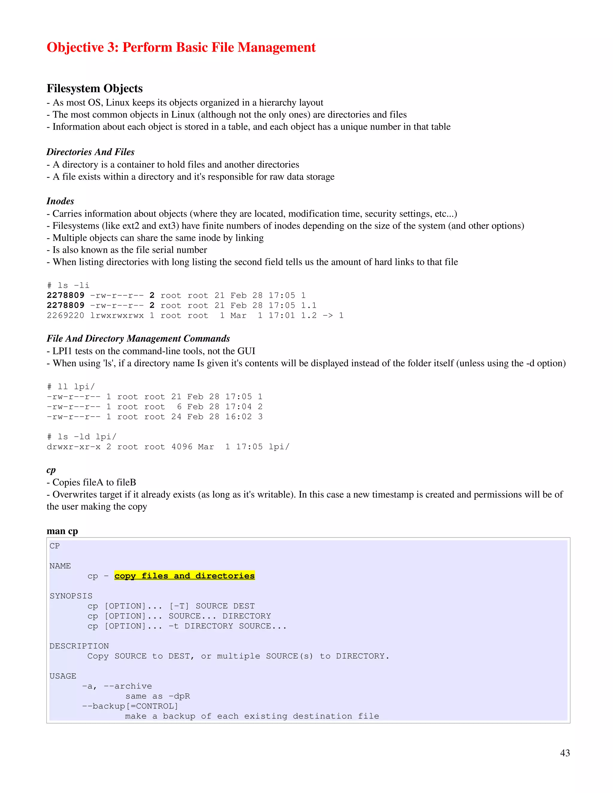 Objective 3: Perform Basic File Management

Filesystem Objects
­ As most OS, Linux keeps its objects organized in a hierarchy layout
­ The most common objects in Linux (although not the only ones) are directories and files
­ Information about each object is stored in a table, and each object has a unique number in that table

Directories And Files
­ A directory is a container to hold files and another directories
­ A file exists within a directory and it's responsible for raw data storage

Inodes
­ Carries information about objects (where they are located, modification time, security settings, etc...)
­ Filesystems (like ext2 and ext3) have finite numbers of inodes depending on the size of the system (and other options)
­ Multiple objects can share the same inode by linking
­ Is also known as the file serial number
­ When listing directories with long listing the second field tells us the amount of hard links to that file

# ls -li
2278809 -rw-r--r-- 2 root root 21 Feb 28 17:05 1
2278809 -rw-r--r-- 2 root root 21 Feb 28 17:05 1.1
2269220 lrwxrwxrwx 1 root root 1 Mar 1 17:01 1.2 -> 1

File And Directory Management Commands
­ LPI1 tests on the command­line tools, not the GUI
­ When using 'ls', if a directory name Is given it's contents will be displayed instead of the folder itself (unless using the ­d option)

# ll lpi/
-rw-r--r-- 1 root root 21 Feb 28 17:05 1
-rw-r--r-- 1 root root 6 Feb 28 17:04 2
-rw-r--r-- 1 root root 24 Feb 28 16:02 3

# ls -ld lpi/
drwxr-xr-x 2 root root 4096 Mar                1 17:05 lpi/

cp
­ Copies fileA to fileB
­ Overwrites target if it already exists (as long as it's writable). In this case a new timestamp is created and permissions will be of 
the user making the copy

man cp
CP

NAME
          cp - copy files and directories

SYNOPSIS
       cp [OPTION]... [-T] SOURCE DEST
       cp [OPTION]... SOURCE... DIRECTORY
       cp [OPTION]... -t DIRECTORY SOURCE...

DESCRIPTION
       Copy SOURCE to DEST, or multiple SOURCE(s) to DIRECTORY.

USAGE
         -a, --archive
                 same as -dpR
         --backup[=CONTROL]
                 make a backup of each existing destination file



                                                                                                                                       43
 