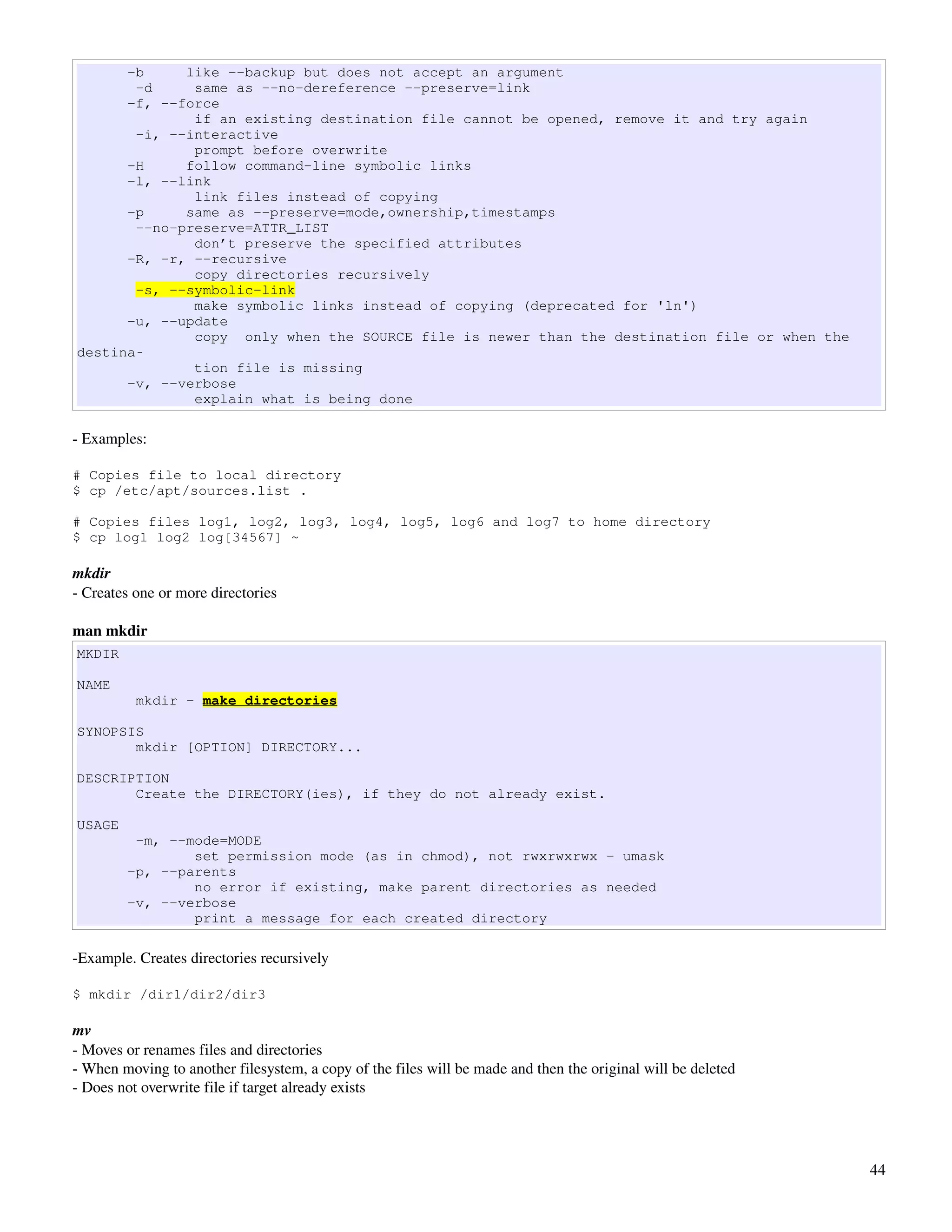 -b     like --backup but does not accept an argument
       -d     same as --no-dereference --preserve=link
      -f, --force
              if an existing destination file cannot be opened, remove it and try again
       -i, --interactive
              prompt before overwrite
      -H     follow command-line symbolic links
      -l, --link
              link files instead of copying
      -p     same as --preserve=mode,ownership,timestamps
       --no-preserve=ATTR_LIST
              don’t preserve the specified attributes
      -R, -r, --recursive
              copy directories recursively
       -s, --symbolic-link
              make symbolic links instead of copying (deprecated for 'ln')
      -u, --update
              copy only when the SOURCE file is newer than the destination file or when the
destina‐
              tion file is missing
      -v, --verbose
              explain what is being done

­ Examples:

# Copies file to local directory
$ cp /etc/apt/sources.list .

# Copies files log1, log2, log3, log4, log5, log6 and log7 to home directory
$ cp log1 log2 log[34567] ~

mkdir
­ Creates one or more directories

man mkdir
MKDIR

NAME
          mkdir - make directories

SYNOPSIS
       mkdir [OPTION] DIRECTORY...

DESCRIPTION
       Create the DIRECTORY(ies), if they do not already exist.

USAGE
         -m, --mode=MODE
                set permission mode (as in chmod), not rwxrwxrwx - umask
        -p, --parents
                no error if existing, make parent directories as needed
        -v, --verbose
                print a message for each created directory

­Example. Creates directories recursively

$ mkdir /dir1/dir2/dir3

mv
­ Moves or renames files and directories
­ When moving to another filesystem, a copy of the files will be made and then the original will be deleted
­ Does not overwrite file if target already exists




                                                                                                              44
 