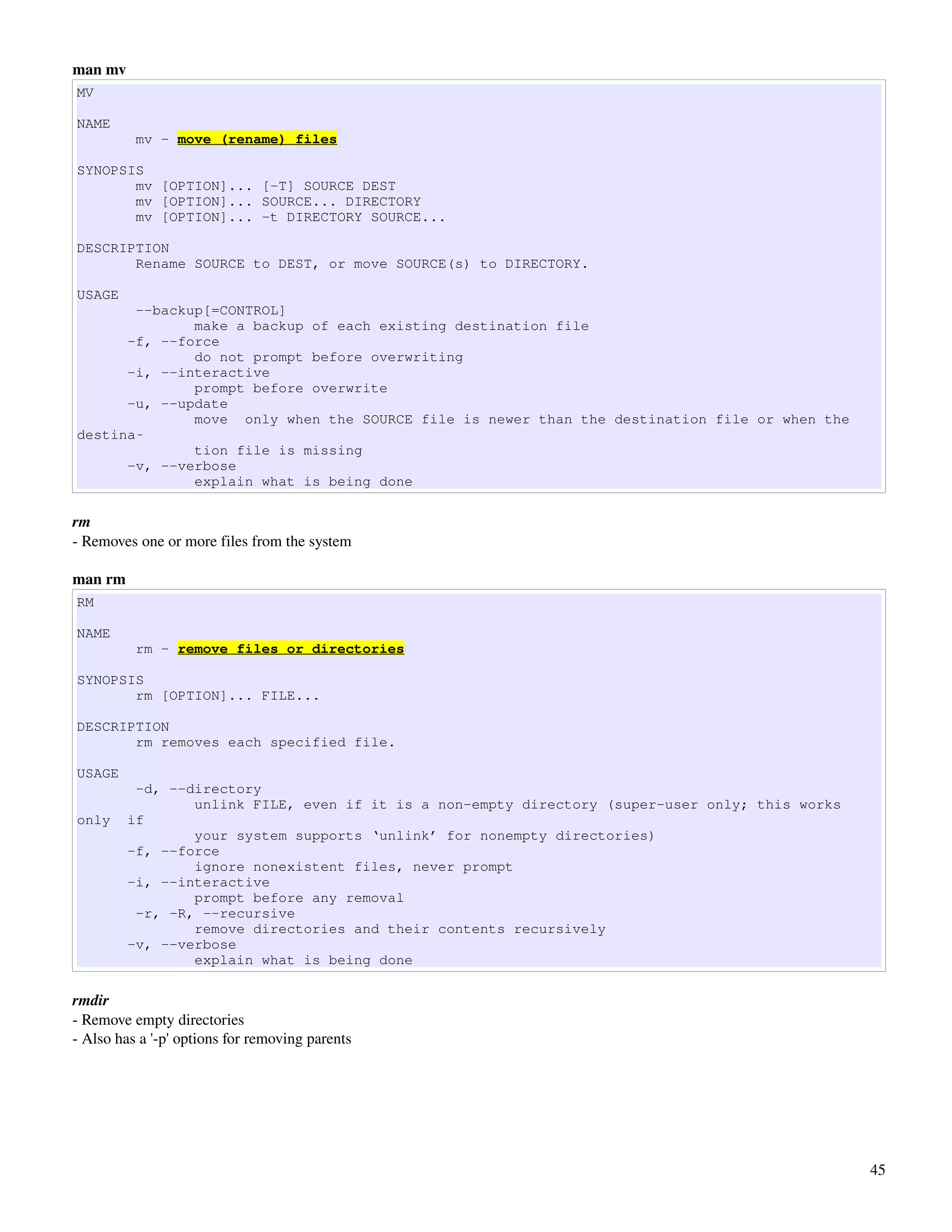 man mv
MV

NAME
          mv - move (rename) files

SYNOPSIS
       mv [OPTION]... [-T] SOURCE DEST
       mv [OPTION]... SOURCE... DIRECTORY
       mv [OPTION]... -t DIRECTORY SOURCE...

DESCRIPTION
       Rename SOURCE to DEST, or move SOURCE(s) to DIRECTORY.

USAGE
       --backup[=CONTROL]
              make a backup of each existing destination file
      -f, --force
              do not prompt before overwriting
      -i, --interactive
              prompt before overwrite
      -u, --update
              move only when the SOURCE file is newer than the destination file or when the
destina‐
              tion file is missing
      -v, --verbose
              explain what is being done

rm
­ Removes one or more files from the system

man rm
RM

NAME
          rm - remove files or directories

SYNOPSIS
       rm [OPTION]... FILE...

DESCRIPTION
       rm removes each specified file.

USAGE
          -d, --directory
                 unlink FILE, even if it is a non-empty directory (super-user only; this works
only     if
                 your system supports ‘unlink’ for nonempty directories)
         -f, --force
                 ignore nonexistent files, never prompt
         -i, --interactive
                 prompt before any removal
          -r, -R, --recursive
                 remove directories and their contents recursively
         -v, --verbose
                 explain what is being done

rmdir
­ Remove empty directories
­ Also has a '­p' options for removing parents




                                                                                                 45
 