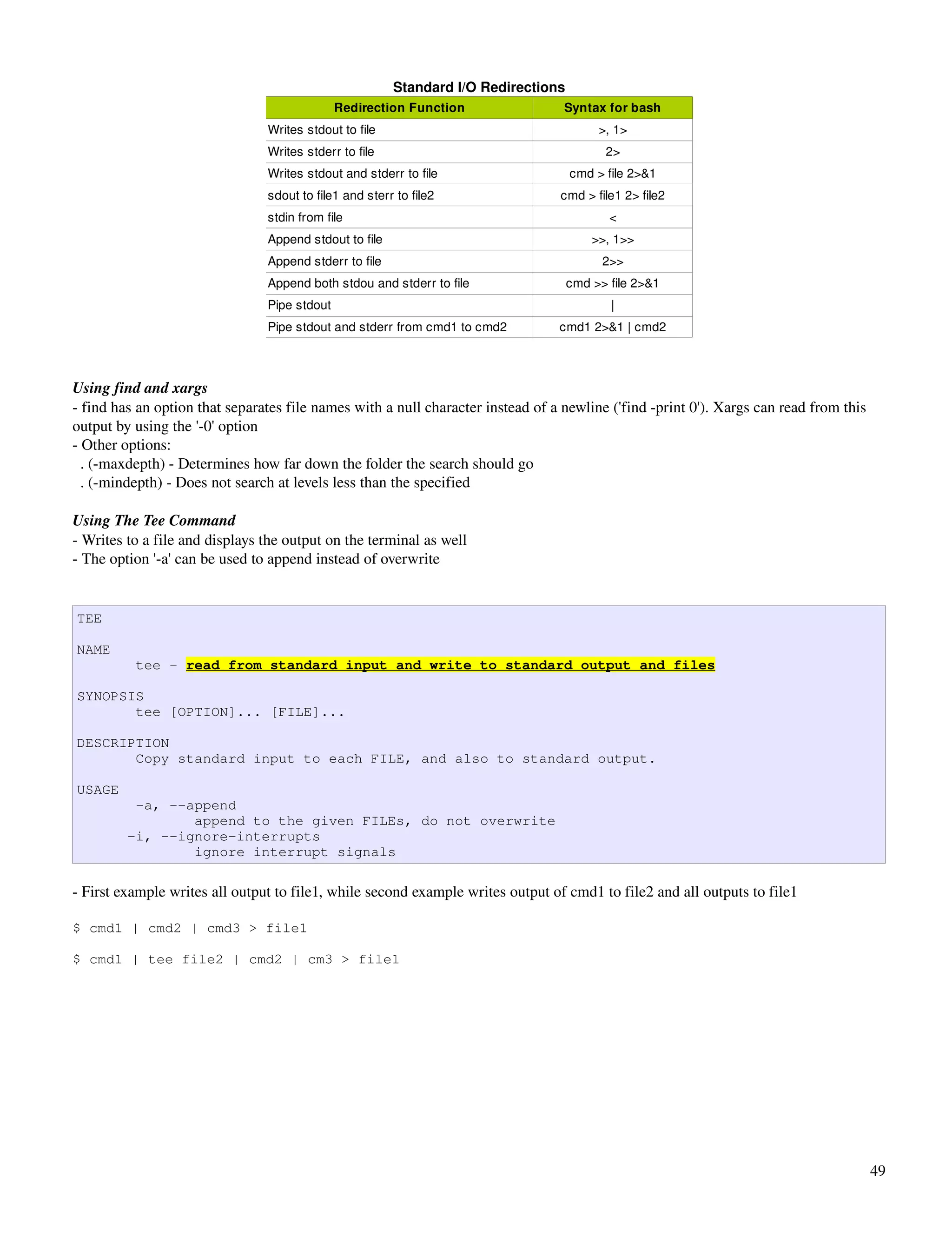Standard I/O Redirections
                                              Redirection Function                Syntax for bash
                                Writes stdout to file                                    >, 1>
                                Writes stderr to file                                     2>
                                Writes stdout and stderr to file                    cmd > file 2>&1
                                sdout to file1 and sterr to file2                cmd > file1 2> file2
                                stdin from file                                            <
                                Append stdout to file                                   >>, 1>>
                                Append stderr to file                                     2>>
                                Append both stdou and stderr to file                cmd >> file 2>&1
                                Pipe stdout                                                |
                                Pipe stdout and stderr from cmd1 to cmd2         cmd1 2>&1 | cmd2



Using find and xargs
­ find has an option that separates file names with a null character instead of a newline ('find ­print 0'). Xargs can read from this 
output by using the '­0' option
­ Other options:
  . (­maxdepth) ­ Determines how far down the folder the search should go
  . (­mindepth) ­ Does not search at levels less than the specified

Using The Tee Command
­ Writes to a file and displays the output on the terminal as well
­ The option '­a' can be used to append instead of overwrite


TEE

NAME
          tee - read from standard input and write to standard output and files

SYNOPSIS
       tee [OPTION]... [FILE]...

DESCRIPTION
       Copy standard input to each FILE, and also to standard output.

USAGE
          -a, --append
                 append to the given FILEs, do not overwrite
         -i, --ignore-interrupts
                 ignore interrupt signals

­ First example writes all output to file1, while second example writes output of cmd1 to file2 and all outputs to file1

$ cmd1 | cmd2 | cmd3 > file1

$ cmd1 | tee file2 | cmd2 | cm3 > file1




                                                                                                                                      49
 