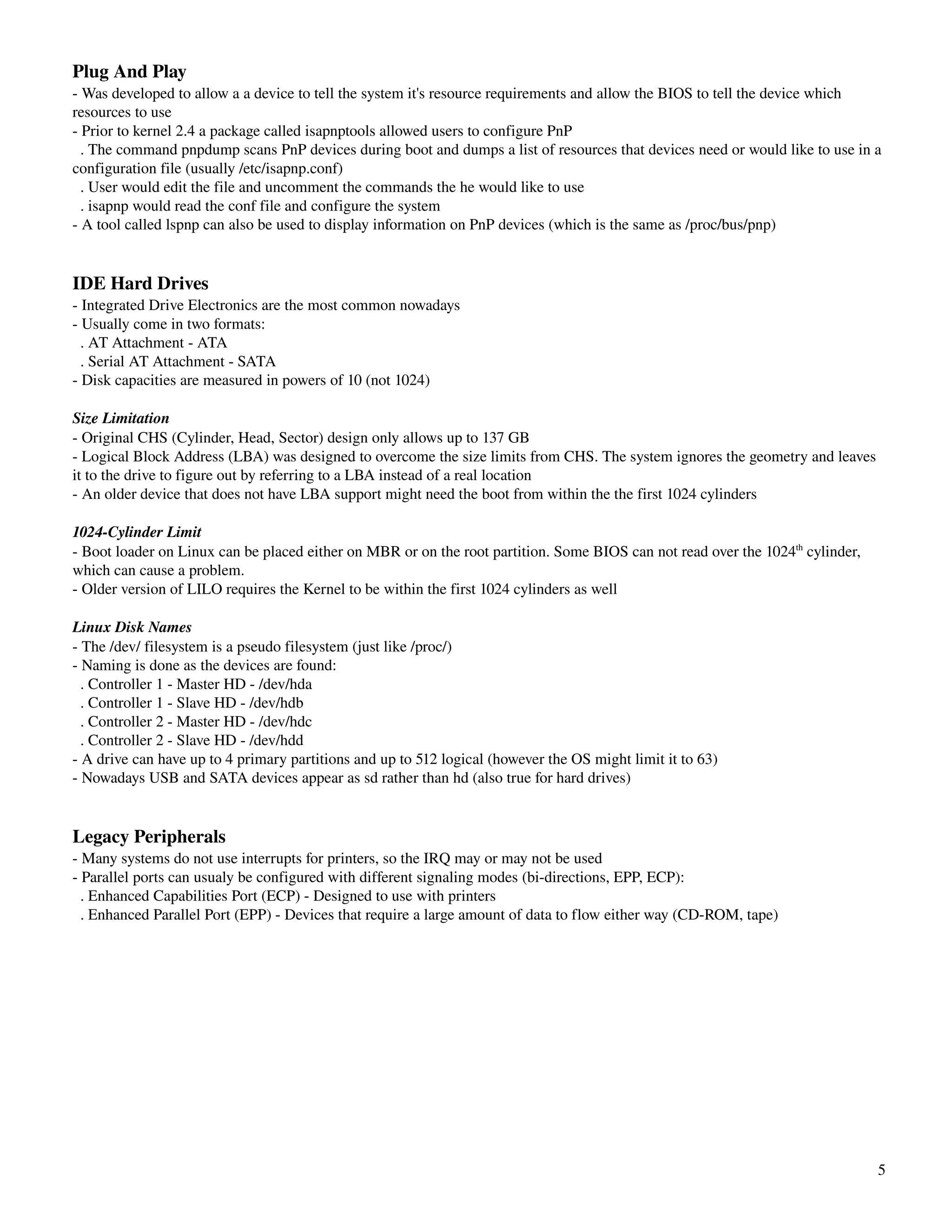 Plug And Play
­ Was developed to allow a a device to tell the system it's resource requirements and allow the BIOS to tell the device which 
resources to use
­ Prior to kernel 2.4 a package called isapnptools allowed users to configure PnP
  . The command pnpdump scans PnP devices during boot and dumps a list of resources that devices need or would like to use in a 
configuration file (usually /etc/isapnp.conf)
  . User would edit the file and uncomment the commands the he would like to use
  . isapnp would read the conf file and configure the system
­ A tool called lspnp can also be used to display information on PnP devices (which is the same as /proc/bus/pnp)


IDE Hard Drives
­ Integrated Drive Electronics are the most common nowadays
­ Usually come in two formats:
  . AT Attachment ­ ATA
  . Serial AT Attachment ­ SATA
­ Disk capacities are measured in powers of 10 (not 1024)

Size Limitation
­ Original CHS (Cylinder, Head, Sector) design only allows up to 137 GB
­ Logical Block Address (LBA) was designed to overcome the size limits from CHS. The system ignores the geometry and leaves 
it to the drive to figure out by referring to a LBA instead of a real location
­ An older device that does not have LBA support might need the boot from within the the first 1024 cylinders

1024­Cylinder Limit
­ Boot loader on Linux can be placed either on MBR or on the root partition. Some BIOS can not read over the 1024th cylinder, 
which can cause a problem.
­ Older version of LILO requires the Kernel to be within the first 1024 cylinders as well

Linux Disk Names
­ The /dev/ filesystem is a pseudo filesystem (just like /proc/)
­ Naming is done as the devices are found:
  . Controller 1 ­ Master HD ­ /dev/hda
  . Controller 1 ­ Slave HD ­ /dev/hdb
  . Controller 2 ­ Master HD ­ /dev/hdc
  . Controller 2 ­ Slave HD ­ /dev/hdd
­ A drive can have up to 4 primary partitions and up to 512 logical (however the OS might limit it to 63)
­ Nowadays USB and SATA devices appear as sd rather than hd (also true for hard drives)


Legacy Peripherals
­ Many systems do not use interrupts for printers, so the IRQ may or may not be used
­ Parallel ports can usualy be configured with different signaling modes (bi­directions, EPP, ECP):
  . Enhanced Capabilities Port (ECP) ­ Designed to use with printers
  . Enhanced Parallel Port (EPP) ­ Devices that require a large amount of data to flow either way (CD­ROM, tape)




                                                                                                                                 5
 