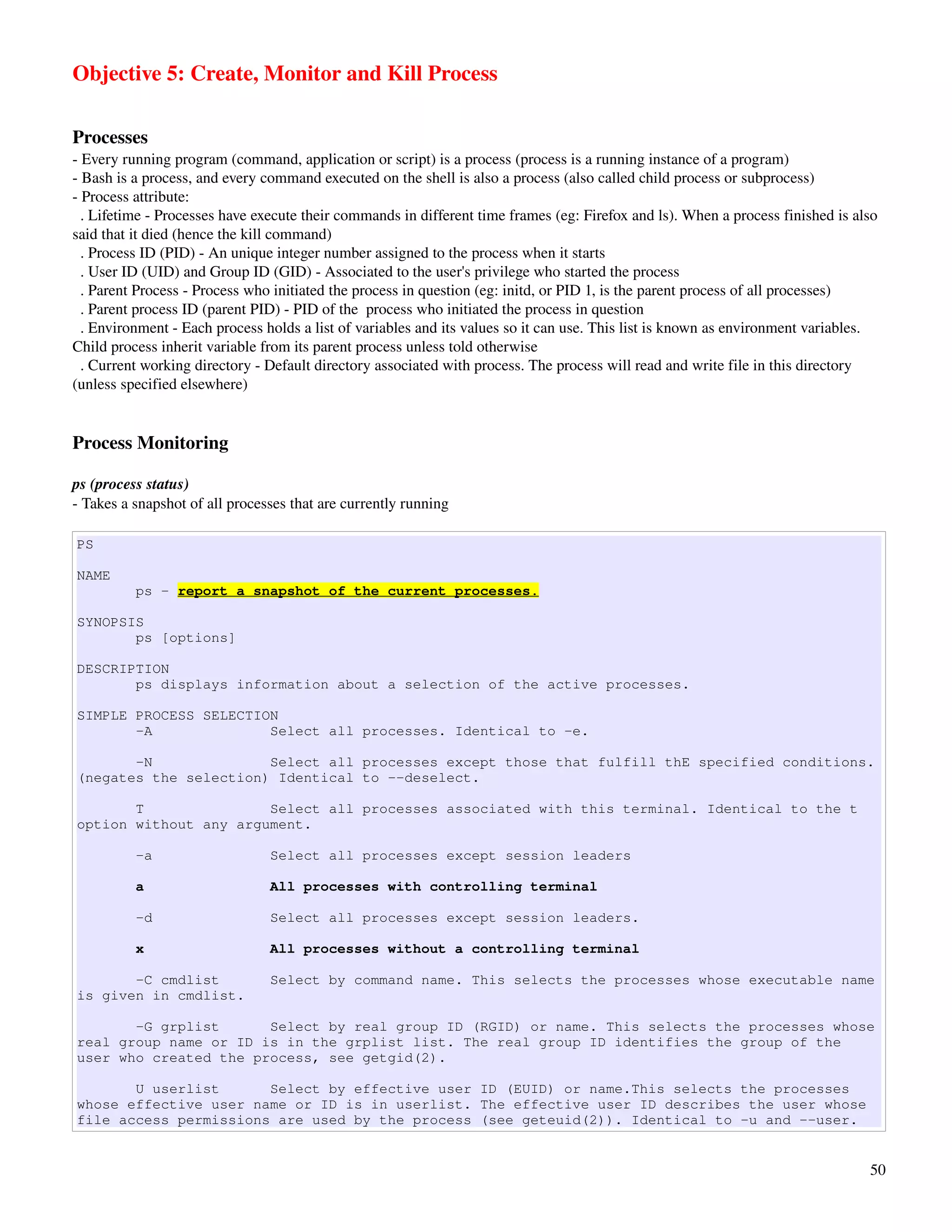 Objective 5: Create, Monitor and Kill Process

Processes
­ Every running program (command, application or script) is a process (process is a running instance of a program)
­ Bash is a process, and every command executed on the shell is also a process (also called child process or subprocess)
­ Process attribute:
  . Lifetime ­ Processes have execute their commands in different time frames (eg: Firefox and ls). When a process finished is also 
said that it died (hence the kill command)
  . Process ID (PID) ­ An unique integer number assigned to the process when it starts
  . User ID (UID) and Group ID (GID) ­ Associated to the user's privilege who started the process
  . Parent Process ­ Process who initiated the process in question (eg: initd, or PID 1, is the parent process of all processes)
  . Parent process ID (parent PID) ­ PID of the  process who initiated the process in question
  . Environment ­ Each process holds a list of variables and its values so it can use. This list is known as environment variables. 
Child process inherit variable from its parent process unless told otherwise
  . Current working directory ­ Default directory associated with process. The process will read and write file in this directory 
(unless specified elsewhere)


Process Monitoring

ps (process status)
­ Takes a snapshot of all processes that are currently running

PS

NAME
          ps - report a snapshot of the current processes.

SYNOPSIS
       ps [options]

DESCRIPTION
       ps displays information about a selection of the active processes.

SIMPLE PROCESS SELECTION
       -A              Select all processes. Identical to -e.

       -N              Select all processes except those that fulfill thE specified conditions.
(negates the selection) Identical to --deselect.

       T               Select all processes associated with this terminal. Identical to the t
option without any argument.

          -a                    Select all processes except session leaders

          a                     All processes with controlling terminal

          -d                    Select all processes except session leaders.

          x                     All processes without a controlling terminal

       -C cmdlist               Select by command name. This selects the processes whose executable name
is given in cmdlist.

       -G grplist      Select by real group ID (RGID) or name. This selects the processes whose
real group name or ID is in the grplist list. The real group ID identifies the group of the
user who created the process, see getgid(2).

       U userlist      Select by effective user ID (EUID) or name.This selects the processes
whose effective user name or ID is in userlist. The effective user ID describes the user whose
file access permissions are used by the process (see geteuid(2)). Identical to -u and --user.


                                                                                                                                  50
 