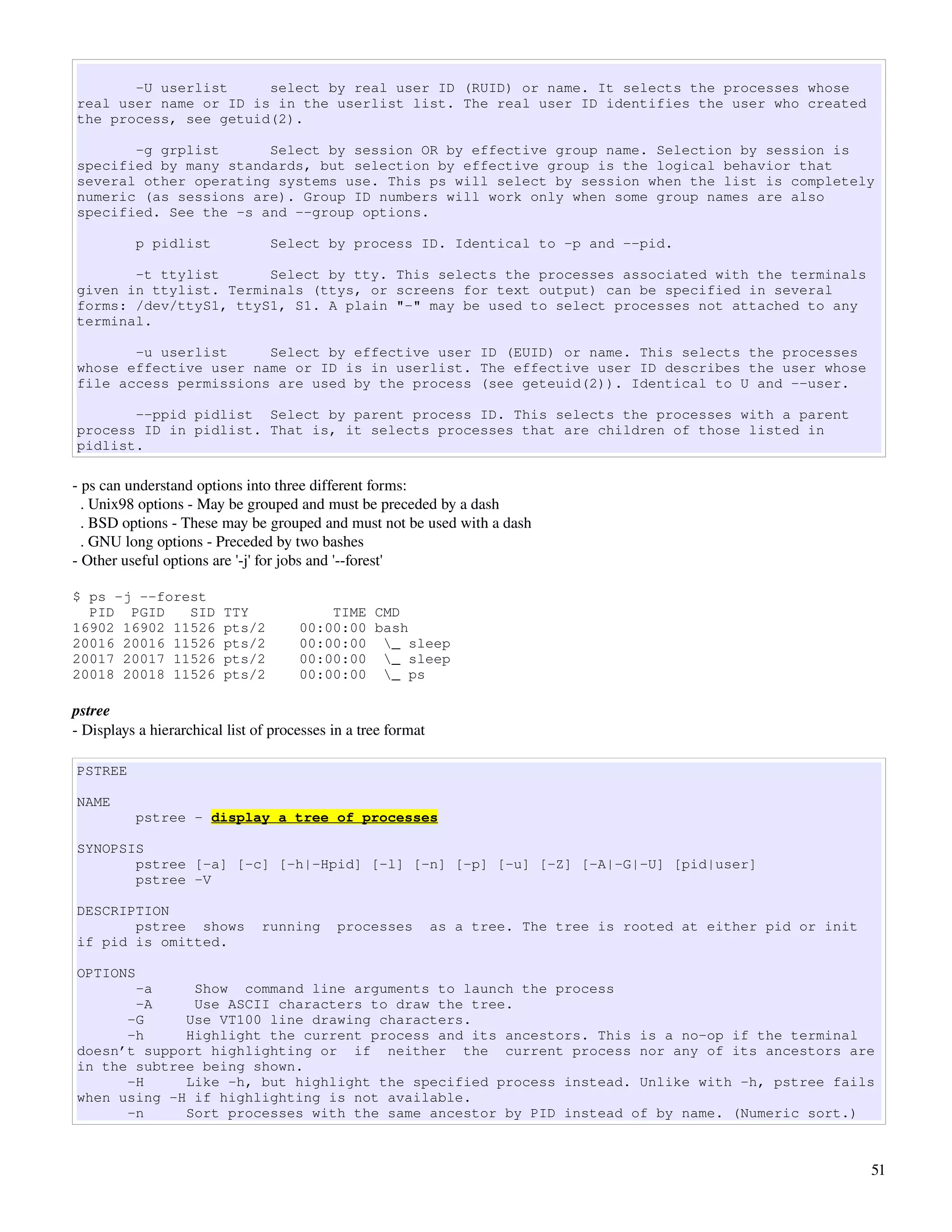 -U userlist     select by real user ID (RUID) or name. It selects the processes whose
real user name or ID is in the userlist list. The real user ID identifies the user who created
the process, see getuid(2).

       -g grplist      Select by session OR by effective group name. Selection by session is
specified by many standards, but selection by effective group is the logical behavior that
several other operating systems use. This ps will select by session when the list is completely
numeric (as sessions are). Group ID numbers will work only when some group names are also
specified. See the -s and --group options.

          p pidlist              Select by process ID. Identical to -p and --pid.

       -t ttylist      Select by tty. This selects the processes associated with the terminals
given in ttylist. Terminals (ttys, or screens for text output) can be specified in several
forms: /dev/ttyS1, ttyS1, S1. A plain "-" may be used to select processes not attached to any
terminal.

       -u userlist     Select by effective user ID (EUID) or name. This selects the processes
whose effective user name or ID is in userlist. The effective user ID describes the user whose
file access permissions are used by the process (see geteuid(2)). Identical to U and --user.

       --ppid pidlist Select by parent process ID. This selects the processes with a parent
process ID in pidlist. That is, it selects processes that are children of those listed in
pidlist.

­ ps can understand options into three different forms:
  . Unix98 options ­ May be grouped and must be preceded by a dash
  . BSD options ­ These may be grouped and must not be used with a dash
  . GNU long options ­ Preceded by two bashes
­ Other useful options are '­j' for jobs and '­­forest'

$ ps -j --forest
  PID PGID    SID        TTY              TIME CMD
16902 16902 11526        pts/2        00:00:00 bash
20016 20016 11526        pts/2        00:00:00 _ sleep
20017 20017 11526        pts/2        00:00:00 _ sleep
20018 20018 11526        pts/2        00:00:00 _ ps

pstree
­ Displays a hierarchical list of processes in a tree format

PSTREE

NAME
          pstree - display a tree of processes

SYNOPSIS
       pstree [-a] [-c] [-h|-Hpid] [-l] [-n] [-p] [-u] [-Z] [-A|-G|-U] [pid|user]
       pstree -V

DESCRIPTION
       pstree shows             running      processes         as a tree. The tree is rooted at either pid or init
if pid is omitted.

OPTIONS
       -a     Show command line arguments to launch the process
       -A     Use ASCII characters to draw the tree.
      -G     Use VT100 line drawing characters.
      -h     Highlight the current process and its ancestors. This is a no-op if the terminal
doesn’t support highlighting or if neither the current process nor any of its ancestors are
in the subtree being shown.
      -H     Like -h, but highlight the specified process instead. Unlike with -h, pstree fails
when using -H if highlighting is not available.
      -n     Sort processes with the same ancestor by PID instead of by name. (Numeric sort.)



                                                                                                                     51
 