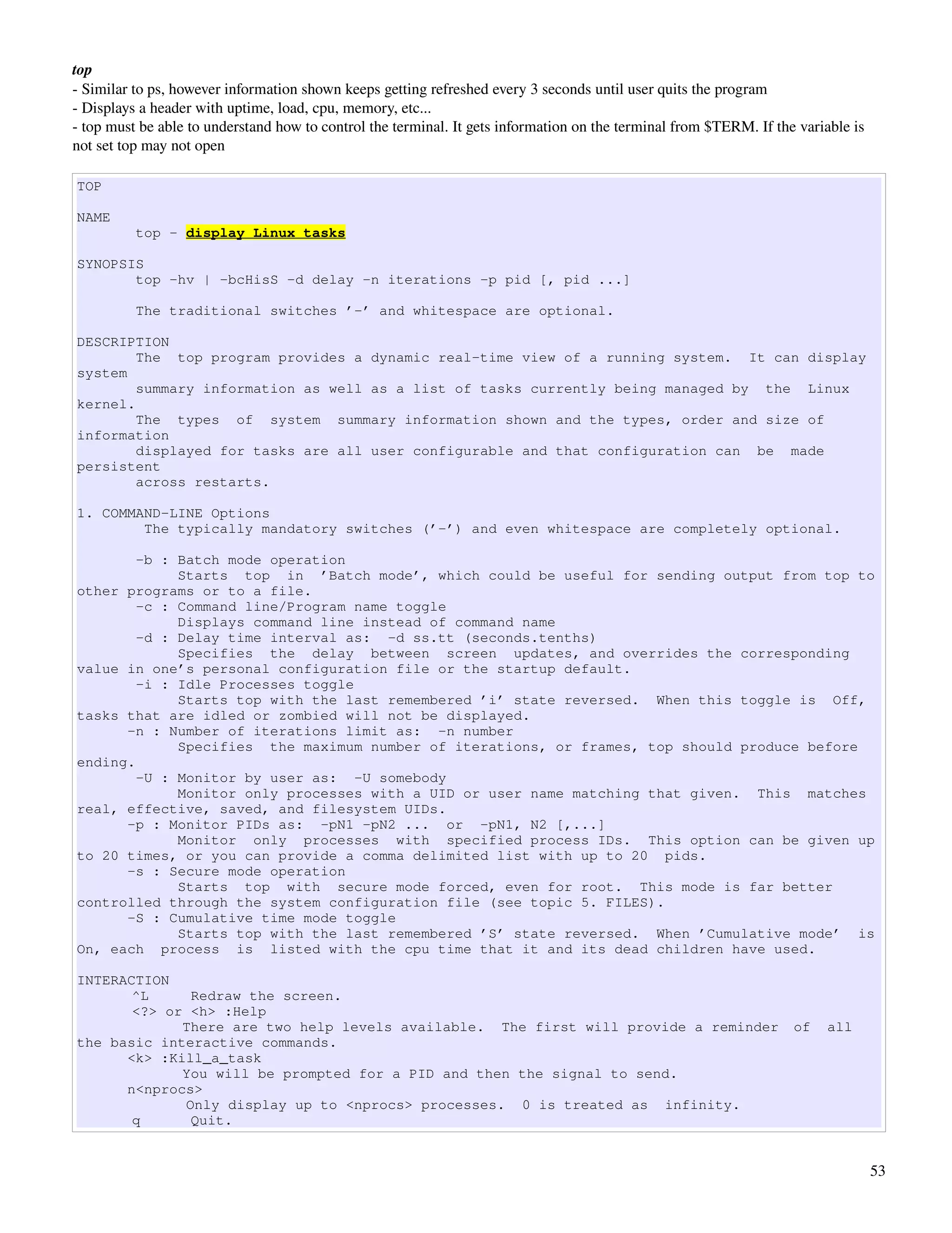 top
­ Similar to ps, however information shown keeps getting refreshed every 3 seconds until user quits the program
­ Displays a header with uptime, load, cpu, memory, etc...
­ top must be able to understand how to control the terminal. It gets information on the terminal from $TERM. If the variable is 
not set top may not open

TOP

NAME
          top - display Linux tasks

SYNOPSIS
       top -hv | -bcHisS -d delay -n iterations -p pid [, pid ...]

          The traditional switches ’-’ and whitespace are optional.

DESCRIPTION
        The top program provides a dynamic real-time view of a running system. It can display
system
        summary information as well as a list of tasks currently being managed by the Linux
kernel.
        The types of system summary information shown and the types, order and size of
information
        displayed for tasks are all user configurable and that configuration can be made
persistent
        across restarts.

1. COMMAND-LINE Options
        The typically mandatory switches (’-’) and even whitespace are completely optional.

        -b : Batch mode operation
             Starts top in ’Batch mode’, which could be useful for sending output from top to
other programs or to a file.
        -c : Command line/Program name toggle
             Displays command line instead of command name
        -d : Delay time interval as: -d ss.tt (seconds.tenths)
             Specifies the delay between screen updates, and overrides the corresponding
value in one’s personal configuration file or the startup default.
        -i : Idle Processes toggle
             Starts top with the last remembered ’i’ state reversed. When this toggle is Off,
tasks that are idled or zombied will not be displayed.
      -n : Number of iterations limit as: -n number
             Specifies the maximum number of iterations, or frames, top should produce before
ending.
        -U : Monitor by user as: -U somebody
             Monitor only processes with a UID or user name matching that given. This matches
real, effective, saved, and filesystem UIDs.
      -p : Monitor PIDs as: -pN1 -pN2 ... or -pN1, N2 [,...]
             Monitor only processes with specified process IDs. This option can be given up
to 20 times, or you can provide a comma delimited list with up to 20 pids.
      -s : Secure mode operation
             Starts top with secure mode forced, even for root. This mode is far better
controlled through the system configuration file (see topic 5. FILES).
      -S : Cumulative time mode toggle
             Starts top with the last remembered ’S’ state reversed. When ’Cumulative mode’ is
On, each process is listed with the cpu time that it and its dead children have used.

INTERACTION
       ^L     Redraw the screen.
       <?> or <h> :Help
             There are two help levels available. The first will provide a reminder                                 of    all
the basic interactive commands.
      <k> :Kill_a_task
             You will be prompted for a PID and then the signal to send.
      n<nprocs>
             Only display up to <nprocs> processes. 0 is treated as infinity.
       q      Quit.


                                                                                                                                    53
 