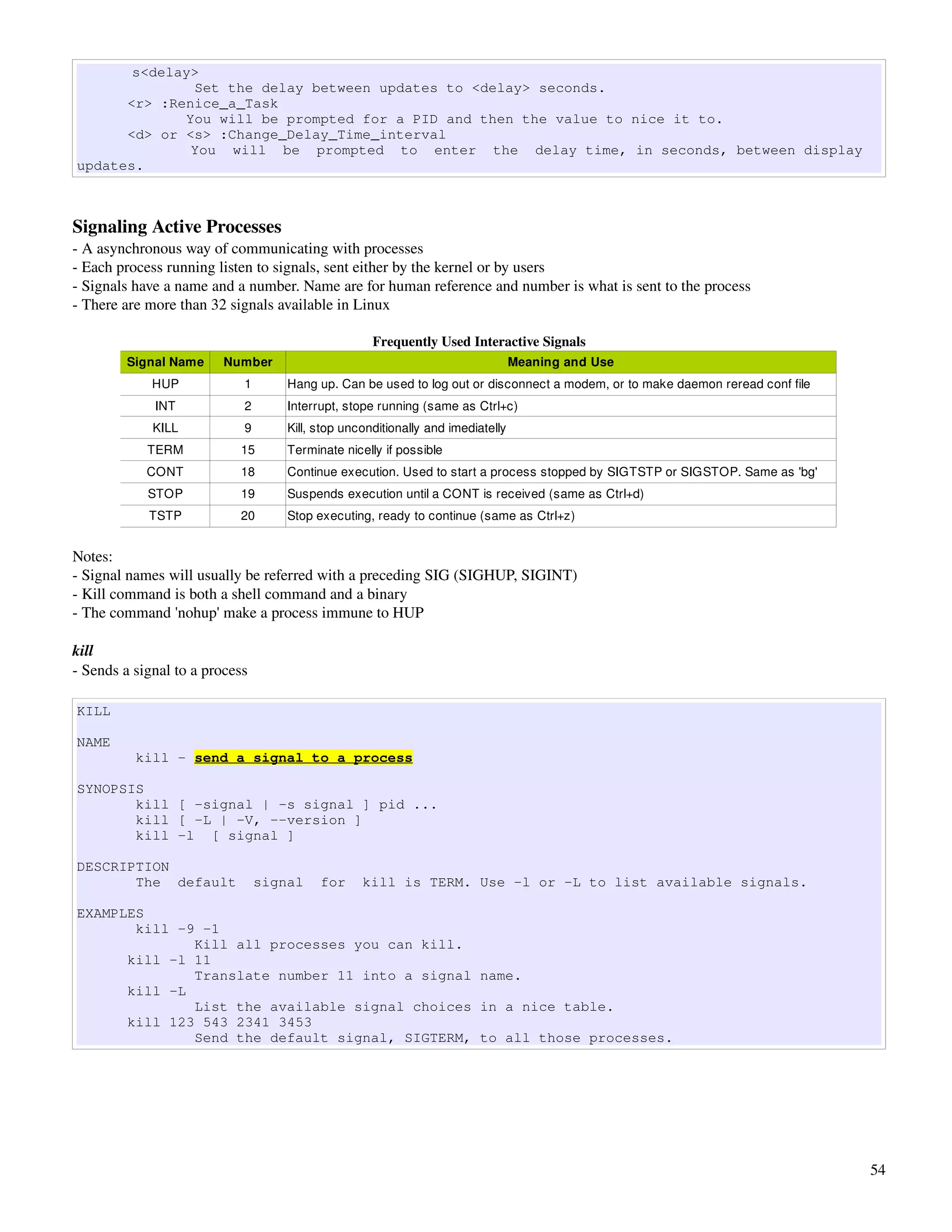 s<delay>
              Set the delay between updates to <delay> seconds.
      <r> :Renice_a_Task
             You will be prompted for a PID and then the value to nice it to.
      <d> or <s> :Change_Delay_Time_interval
              You will be prompted to enter the delay time, in seconds, between display
updates.



Signaling Active Processes
­ A asynchronous way of communicating with processes
­ Each process running listen to signals, sent either by the kernel or by users
­ Signals have a name and a number. Name are for human reference and number is what is sent to the process
­ There are more than 32 signals available in Linux

                                                    Frequently Used Interactive Signals
         Signal Name     Number                                                  Meaning and Use
             HUP            1       Hang up. Can be used to log out or disconnect a modem, or to make daemon reread conf file
             INT            2       Interrupt, stope running (same as Ctrl+c)
             KILL           9       Kill, stop unconditionally and imediatelly
            TERM           15       Terminate nicelly if possible
            CONT           18       Continue execution. Used to start a process stopped by SIGTSTP or SIGSTOP. Same as 'bg'
            STOP           19       Suspends execution until a CONT is received (same as Ctrl+d)
            TSTP           20       Stop executing, ready to continue (same as Ctrl+z)


Notes:
­ Signal names will usually be referred with a preceding SIG (SIGHUP, SIGINT)
­ Kill command is both a shell command and a binary
­ The command 'nohup' make a process immune to HUP

kill
­ Sends a signal to a process

KILL

NAME
          kill - send a signal to a process

SYNOPSIS
       kill [ -signal | -s signal ] pid ...
       kill [ -L | -V, --version ]
       kill -l [ signal ]

DESCRIPTION
       The default              signal    for     kill is TERM. Use -l or -L to list available signals.

EXAMPLES
       kill -9 -1
              Kill all processes you can kill.
      kill -l 11
              Translate number 11 into a signal name.
      kill -L
              List the available signal choices in a nice table.
      kill 123 543 2341 3453
              Send the default signal, SIGTERM, to all those processes.




                                                                                                                                54
 