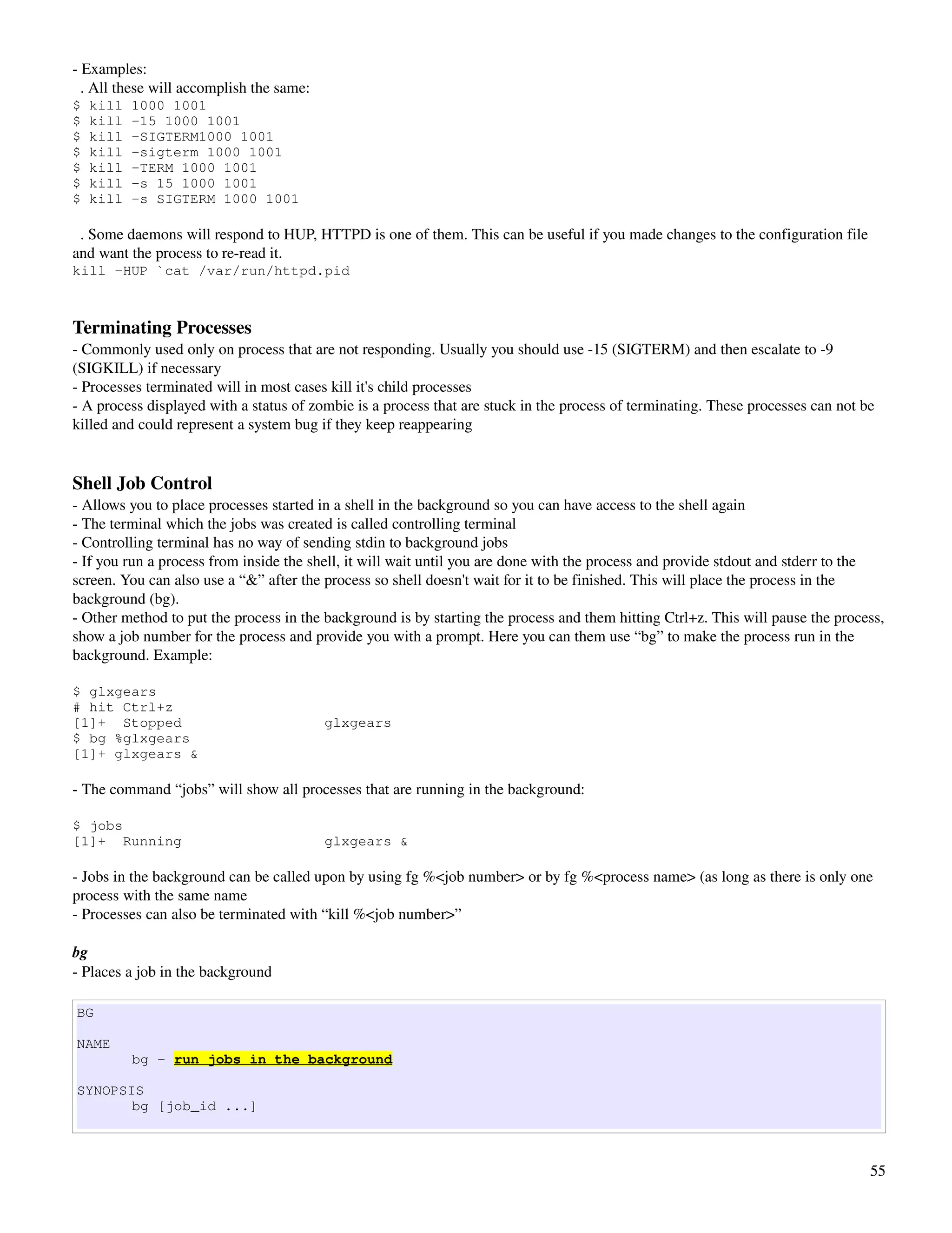 ­ Examples:
  . All these will accomplish the same:
$   kill   1000 1001
$   kill   -15 1000 1001
$   kill   -SIGTERM1000 1001
$   kill   -sigterm 1000 1001
$   kill   -TERM 1000 1001
$   kill   -s 15 1000 1001
$   kill   -s SIGTERM 1000 1001

  . Some daemons will respond to HUP, HTTPD is one of them. This can be useful if you made changes to the configuration file 
and want the process to re­read it.
kill -HUP `cat /var/run/httpd.pid



Terminating Processes
­ Commonly used only on process that are not responding. Usually you should use ­15 (SIGTERM) and then escalate to ­9 
(SIGKILL) if necessary
­ Processes terminated will in most cases kill it's child processes
­ A process displayed with a status of zombie is a process that are stuck in the process of terminating. These processes can not be 
killed and could represent a system bug if they keep reappearing


Shell Job Control
­ Allows you to place processes started in a shell in the background so you can have access to the shell again
­ The terminal which the jobs was created is called controlling terminal
­ Controlling terminal has no way of sending stdin to background jobs
­ If you run a process from inside the shell, it will wait until you are done with the process and provide stdout and stderr to the 
screen. You can also use a “&” after the process so shell doesn't wait for it to be finished. This will place the process in the 
background (bg).
­ Other method to put the process in the background is by starting the process and them hitting Ctrl+z. This will pause the process, 
show a job number for the process and provide you with a prompt. Here you can them use “bg” to make the process run in the 
background. Example:

$ glxgears
# hit Ctrl+z
[1]+ Stopped                              glxgears
$ bg %glxgears
[1]+ glxgears &

­ The command “jobs” will show all processes that are running in the background:

$ jobs
[1]+ Running                              glxgears &

­ Jobs in the background can be called upon by using fg %<job number> or by fg %<process name> (as long as there is only one 
process with the same name
­ Processes can also be terminated with “kill %<job number>”

bg
­ Places a job in the background

BG

NAME
           bg - run jobs in the background

SYNOPSIS
       bg [job_id ...]



                                                                                                                                  55
 