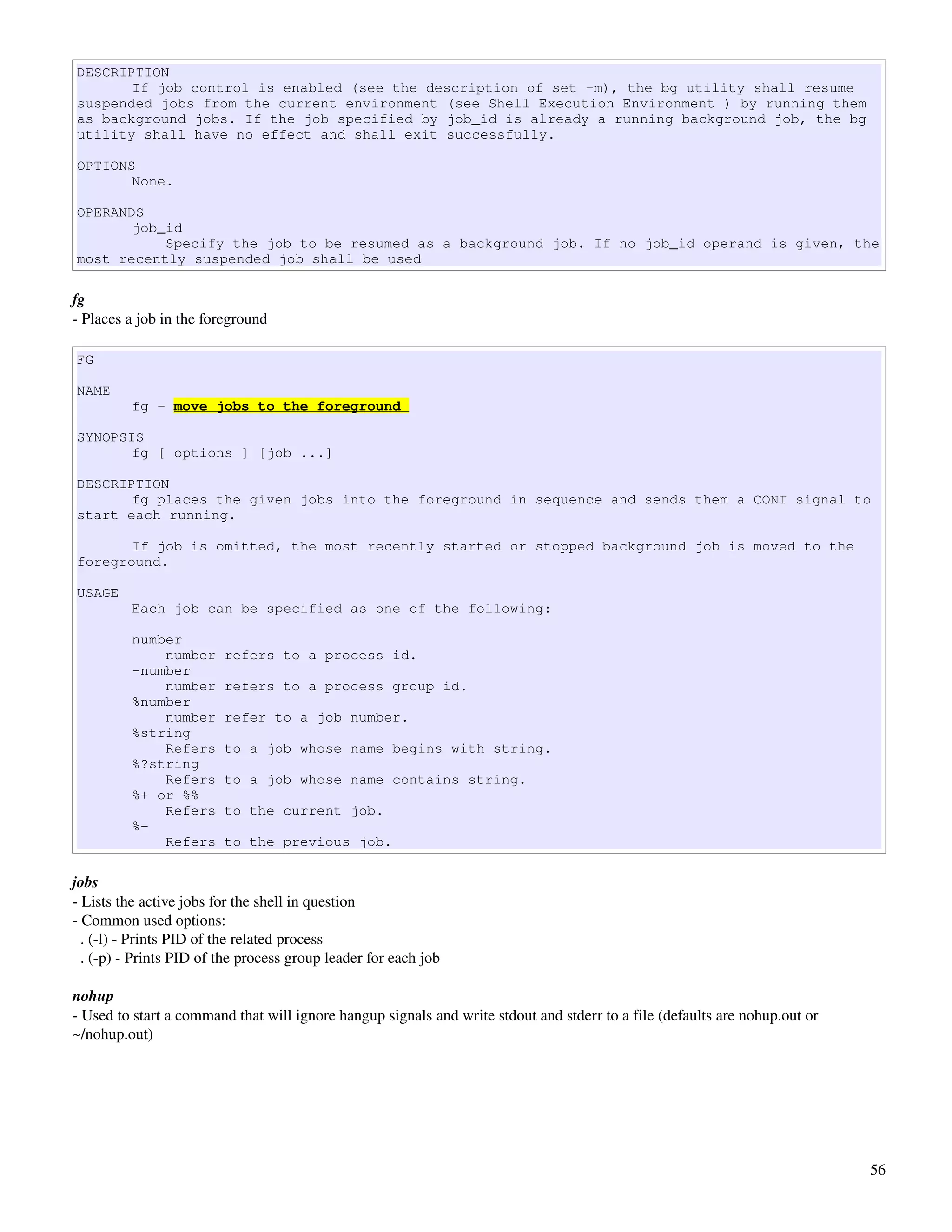 DESCRIPTION
       If job control is enabled (see the description of set -m), the bg utility shall resume
suspended jobs from the current environment (see Shell Execution Environment ) by running them
as background jobs. If the job specified by job_id is already a running background job, the bg
utility shall have no effect and shall exit successfully.

OPTIONS
       None.

OPERANDS
       job_id
           Specify the job to be resumed as a background job. If no job_id operand is given, the
most recently suspended job shall be used

fg
­ Places a job in the foreground

FG

NAME
          fg - move jobs to the foreground

SYNOPSIS
       fg [ options ] [job ...]

DESCRIPTION
       fg places the given jobs into the foreground in sequence and sends them a CONT signal to
start each running.

       If job is omitted, the most recently started or stopped background job is moved to the
foreground.

USAGE
          Each job can be specified as one of the following:

          number
              number     refers to a process id.
          -number
              number     refers to a process group id.
          %number
              number     refer to a job number.
          %string
              Refers     to a job whose name begins with string.
          %?string
              Refers     to a job whose name contains string.
          %+ or %%
              Refers     to the current job.
          %-
              Refers     to the previous job.

jobs
­ Lists the active jobs for the shell in question
­ Common used options:
  . (­l) ­ Prints PID of the related process
  . (­p) ­ Prints PID of the process group leader for each job

nohup
­ Used to start a command that will ignore hangup signals and write stdout and stderr to a file (defaults are nohup.out or 
~/nohup.out)




                                                                                                                              56
 