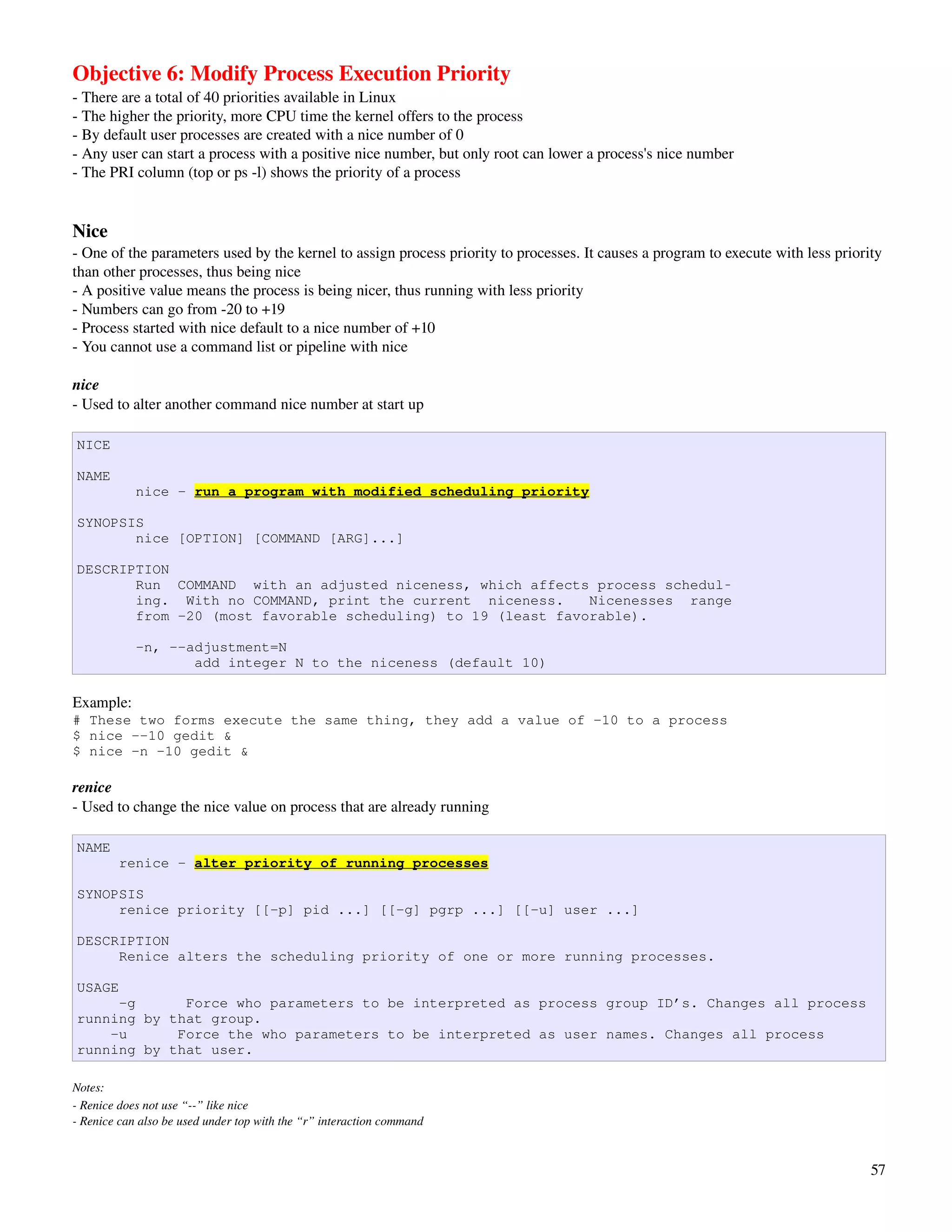 Objective 6: Modify Process Execution Priority
­ There are a total of 40 priorities available in Linux
­ The higher the priority, more CPU time the kernel offers to the process
­ By default user processes are created with a nice number of 0
­ Any user can start a process with a positive nice number, but only root can lower a process's nice number
­ The PRI column (top or ps ­l) shows the priority of a process


Nice
­ One of the parameters used by the kernel to assign process priority to processes. It causes a program to execute with less priority 
than other processes, thus being nice
­ A positive value means the process is being nicer, thus running with less priority
­ Numbers can go from ­20 to +19
­ Process started with nice default to a nice number of +10
­ You cannot use a command list or pipeline with nice

nice
­ Used to alter another command nice number at start up

NICE

NAME
            nice - run a program with modified scheduling priority

SYNOPSIS
       nice [OPTION] [COMMAND [ARG]...]

DESCRIPTION
       Run COMMAND with an adjusted niceness, which affects process schedul‐
       ing. With no COMMAND, print the current niceness.     Nicenesses range
       from -20 (most favorable scheduling) to 19 (least favorable).

            -n, --adjustment=N
                   add integer N to the niceness (default 10)

Example:
# These two forms execute the same thing, they add a value of -10 to a process
$ nice --10 gedit &
$ nice -n -10 gedit &

renice
­ Used to change the nice value on process that are already running

NAME
        renice - alter priority of running processes

SYNOPSIS
     renice priority [[-p] pid ...] [[-g] pgrp ...] [[-u] user ...]

DESCRIPTION
     Renice alters the scheduling priority of one or more running processes.

USAGE
     -g      Force who parameters to be interpreted as process group ID’s. Changes all process
running by that group.
    -u      Force the who parameters to be interpreted as user names. Changes all process
running by that user.

Notes: 
­ Renice does not use “­­” like nice
­ Renice can also be used under top with the “r” interaction command



                                                                                                                                   57
 