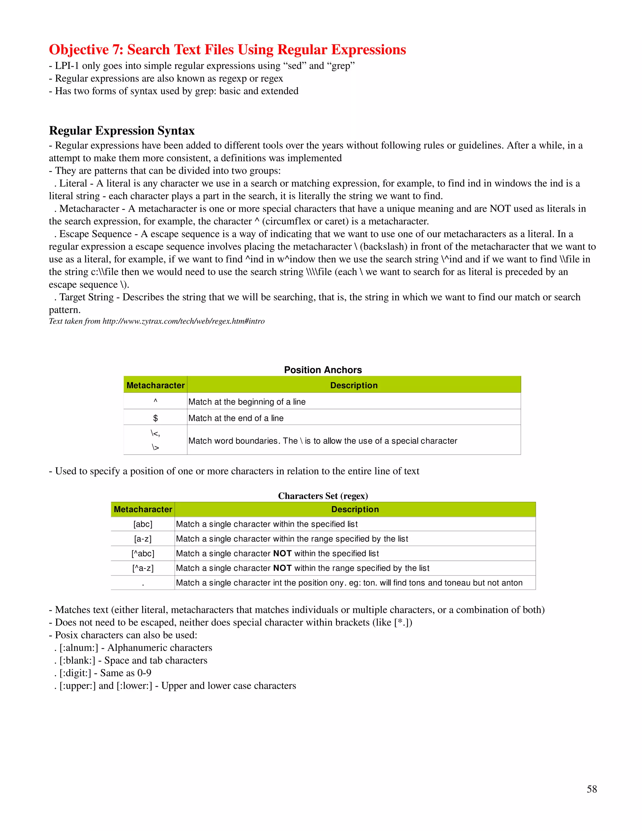 Objective 7: Search Text Files Using Regular Expressions
­ LPI­1 only goes into simple regular expressions using “sed” and “grep”
­ Regular expressions are also known as regexp or regex
­ Has two forms of syntax used by grep: basic and extended


Regular Expression Syntax
­ Regular expressions have been added to different tools over the years without following rules or guidelines. After a while, in a 
attempt to make them more consistent, a definitions was implemented
­ They are patterns that can be divided into two groups:
  . Literal ­ A literal is any character we use in a search or matching expression, for example, to find ind in windows the ind is a 
literal string ­ each character plays a part in the search, it is literally the string we want to find. 
  . Metacharacter ­ A metacharacter is one or more special characters that have a unique meaning and are NOT used as literals in 
the search expression, for example, the character ^ (circumflex or caret) is a metacharacter. 
  . Escape Sequence ­ A escape sequence is a way of indicating that we want to use one of our metacharacters as a literal. In a 
regular expression a escape sequence involves placing the metacharacter  (backslash) in front of the metacharacter that we want to 
use as a literal, for example, if we want to find ^ind in w^indow then we use the search string ^ind and if we want to find file in 
the string c:file then we would need to use the search string file (each  we want to search for as literal is preceded by an 
escape sequence ). 
  . Target String ­ Describes the string that we will be searching, that is, the string in which we want to find our match or search 
pattern.
Text taken from http://www.zytrax.com/tech/web/regex.htm#intro




                                                                     Position Anchors
                      Metacharacter                                            Description
                                ^       Match at the beginning of a line
                                $       Match at the end of a line
                              <,
                                        Match word boundaries. The  is to allow the use of a special character
                                >

­ Used to specify a position of one or more characters in relation to the entire line of text

                                                                 Characters Set (regex)
                  Metacharacter                                                 Description
                        [abc]        Match a single character within the specified list 
                        [a­z]        Match a single character within the range specified by the list
                       [^abc]        Match a single character NOT within the specified list 
                       [^a­z]        Match a single character NOT within the range specified by the list 
                          .          Match a single character int the position ony. eg: ton. will find tons and toneau but not anton


­ Matches text (either literal, metacharacters that matches individuals or multiple characters, or a combination of both)
­ Does not need to be escaped, neither does special character within brackets (like [*.])
­ Posix characters can also be used:
  . [:alnum:] ­ Alphanumeric characters
  . [:blank:] ­ Space and tab characters
  . [:digit:] ­ Same as 0­9
  . [:upper:] and [:lower:] ­ Upper and lower case characters




                                                                                                                                       58
 