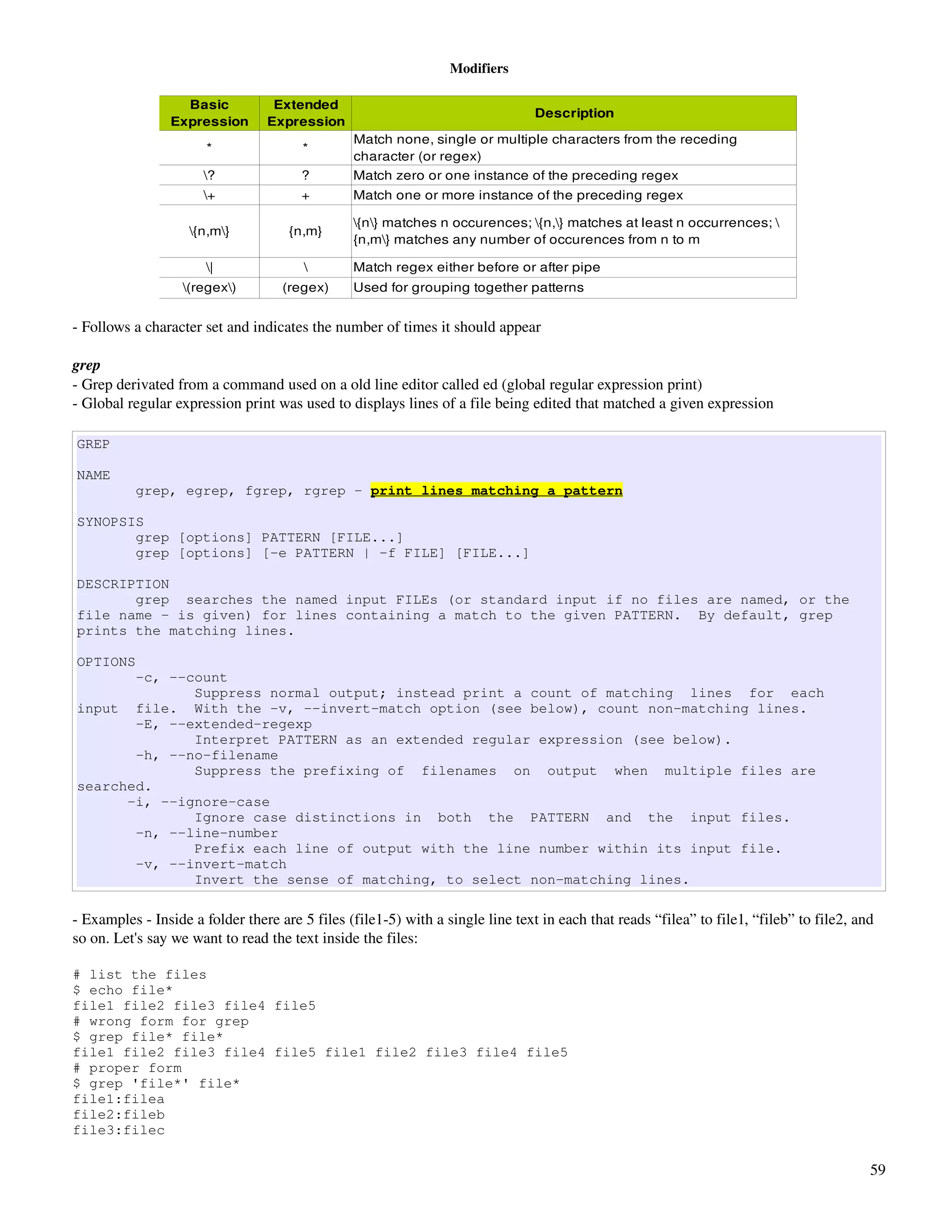 Modifiers

                   Basic          Extended 
                                                                                Description
                 Expression      Expression
                                                Match none, single or multiple characters from the receding 
                       *                *
                                                character (or regex)
                      ?               ?        Match zero or one instance of the preceding regex
                      +               +        Match one or more instance of the preceding regex

                                                {n} matches n occurences; {n,} matches at least n occurrences; 
                    {n,m}          {n,m}
                                                {n,m} matches any number of occurences from n to m

                       |                      Match regex either before or after pipe
                   (regex)        (regex)     Used for grouping together patterns


­ Follows a character set and indicates the number of times it should appear

grep
­ Grep derivated from a command used on a old line editor called ed (global regular expression print)
­ Global regular expression print was used to displays lines of a file being edited that matched a given expression

GREP

NAME
          grep, egrep, fgrep, rgrep - print lines matching a pattern

SYNOPSIS
       grep [options] PATTERN [FILE...]
       grep [options] [-e PATTERN | -f FILE] [FILE...]

DESCRIPTION
       grep searches the named input FILEs (or standard input if no files are named, or the
file name - is given) for lines containing a match to the given PATTERN. By default, grep
prints the matching lines.

OPTIONS
       -c, --count
              Suppress normal output; instead print a count of matching lines for each
input file. With the -v, --invert-match option (see below), count non-matching lines.
       -E, --extended-regexp
              Interpret PATTERN as an extended regular expression (see below).
       -h, --no-filename
              Suppress the prefixing of filenames on output when multiple files are
searched.
      -i, --ignore-case
              Ignore case distinctions in both the PATTERN and the input files.
       -n, --line-number
              Prefix each line of output with the line number within its input file.
       -v, --invert-match
              Invert the sense of matching, to select non-matching lines.

­ Examples ­ Inside a folder there are 5 files (file1­5) with a single line text in each that reads “filea” to file1, “fileb” to file2, and 
so on. Let's say we want to read the text inside the files:

# list the files
$ echo file*
file1 file2 file3 file4 file5
# wrong form for grep
$ grep file* file*
file1 file2 file3 file4 file5 file1 file2 file3 file4 file5
# proper form
$ grep 'file*' file*
file1:filea
file2:fileb
file3:filec

                                                                                                                                          59
 