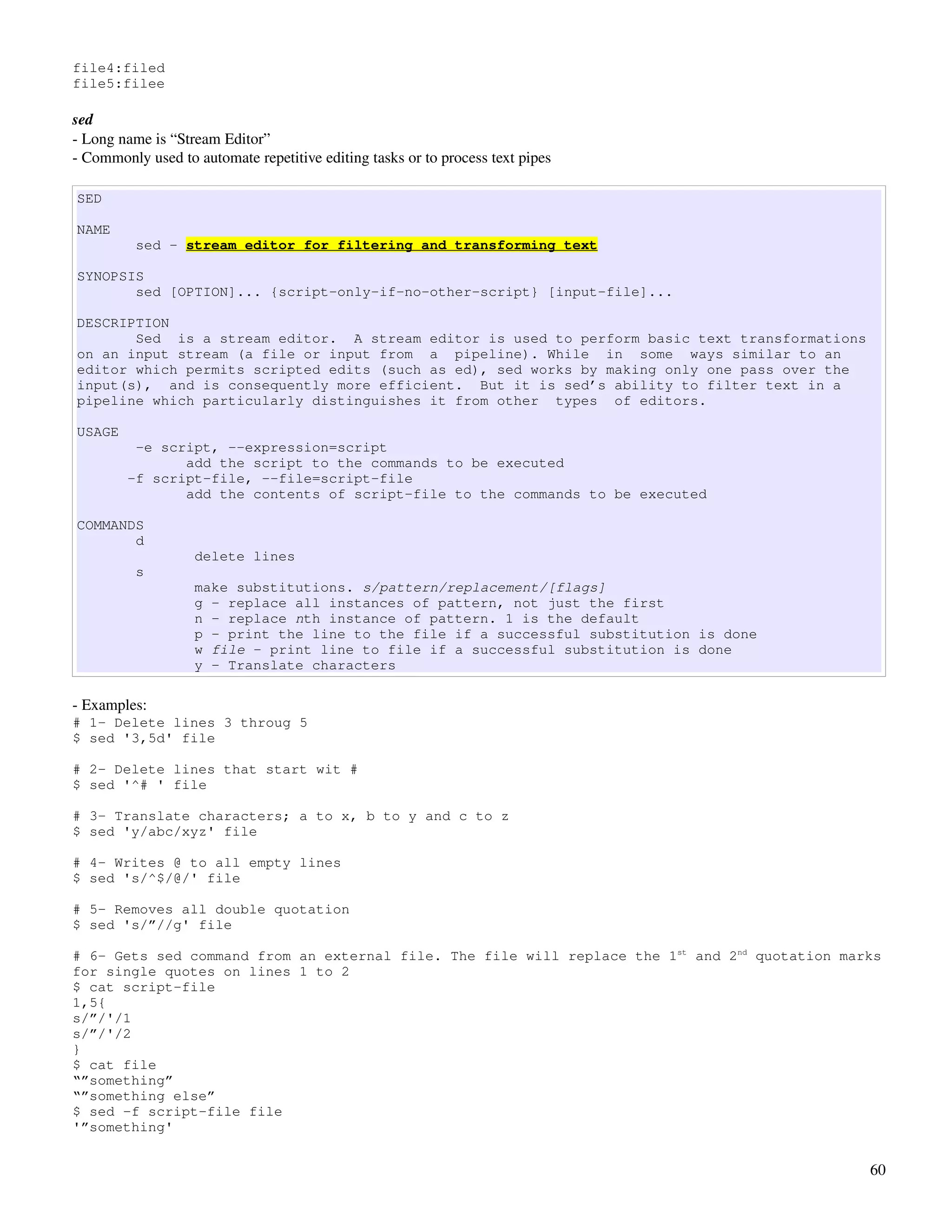 file4:filed
file5:filee

sed
­ Long name is “Stream Editor”
­ Commonly used to automate repetitive editing tasks or to process text pipes

SED

NAME
          sed - stream editor for filtering and transforming text

SYNOPSIS
       sed [OPTION]... {script-only-if-no-other-script} [input-file]...

DESCRIPTION
       Sed is a stream editor. A stream editor is used to perform basic text transformations
on an input stream (a file or input from a pipeline). While in some ways similar to an
editor which permits scripted edits (such as ed), sed works by making only one pass over the
input(s), and is consequently more efficient. But it is sed’s ability to filter text in a
pipeline which particularly distinguishes it from other types of editors.

USAGE
         -e script, --expression=script
               add the script to the commands to be executed
        -f script-file, --file=script-file
               add the contents of script-file to the commands to be executed

COMMANDS
       d
                   delete lines
          s
                   make substitutions. s/pattern/replacement/[flags]
                   g - replace all instances of pattern, not just the first
                   n - replace nth instance of pattern. 1 is the default
                   p - print the line to the file if a successful substitution is done
                   w file - print line to file if a successful substitution is done
                   y - Translate characters

­ Examples:
# 1- Delete lines 3 throug 5
$ sed '3,5d' file

# 2- Delete lines that start wit #
$ sed '^# ' file

# 3- Translate characters; a to x, b to y and c to z
$ sed 'y/abc/xyz' file

# 4- Writes @ to all empty lines
$ sed 's/^$/@/' file

# 5- Removes all double quotation
$ sed 's/”//g' file

# 6- Gets sed command from an external file. The file will replace the 1st and 2nd quotation marks
for single quotes on lines 1 to 2
$ cat script-file
1,5{
s/”/'/1
s/”/'/2
}
$ cat file
“”something”
“”something else”
$ sed -f script-file file
'”something'


                                                                                                60
 
