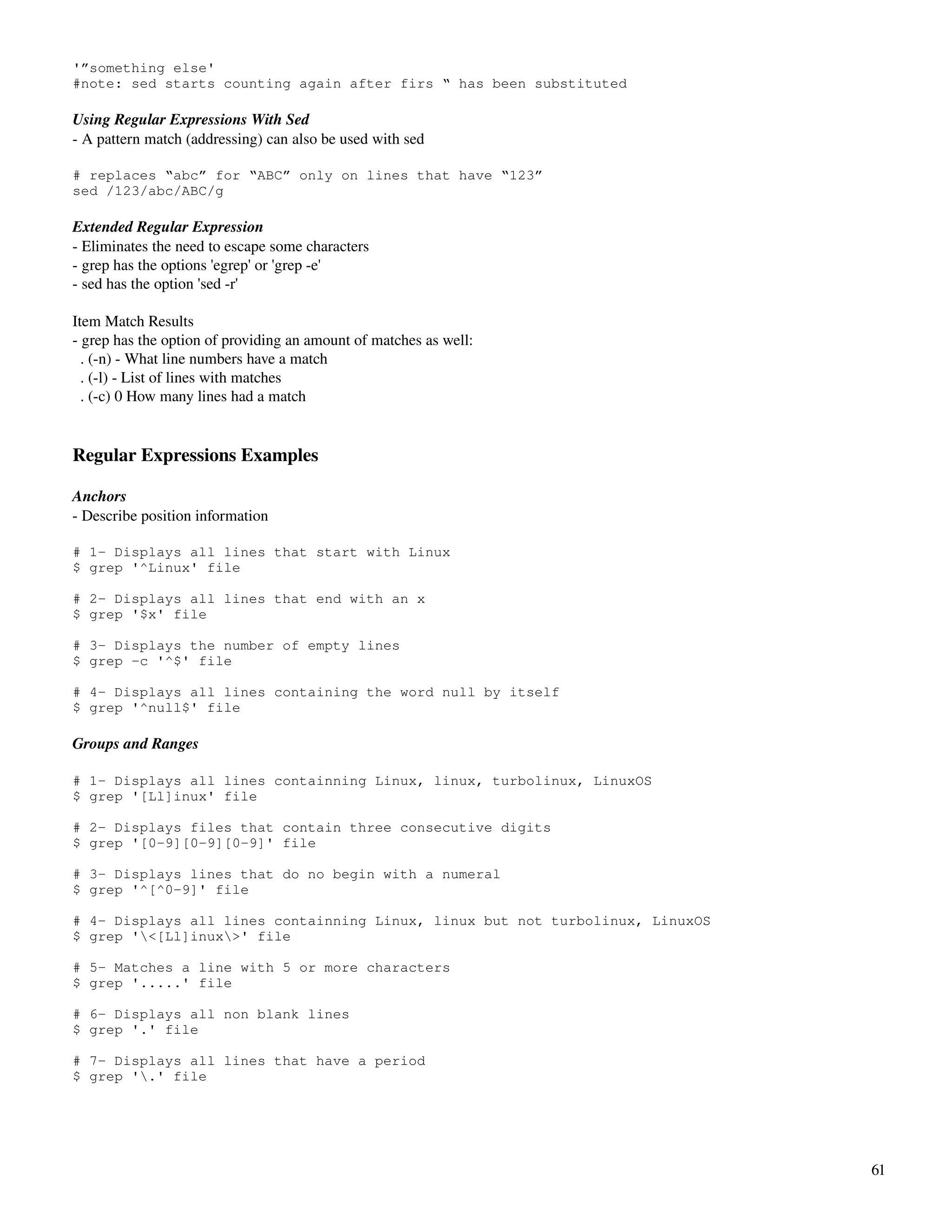 '”something else'
#note: sed starts counting again after firs “ has been substituted

Using Regular Expressions With Sed
­ A pattern match (addressing) can also be used with sed

# replaces “abc” for “ABC” only on lines that have “123”
sed /123/abc/ABC/g

Extended Regular Expression
­ Eliminates the need to escape some characters
­ grep has the options 'egrep' or 'grep ­e'
­ sed has the option 'sed ­r'

Item Match Results
­ grep has the option of providing an amount of matches as well:
  . (­n) ­ What line numbers have a match
  . (­l) ­ List of lines with matches
  . (­c) 0 How many lines had a match


Regular Expressions Examples

Anchors
­ Describe position information

# 1- Displays all lines that start with Linux
$ grep '^Linux' file

# 2- Displays all lines that end with an x
$ grep '$x' file

# 3- Displays the number of empty lines
$ grep -c '^$' file

# 4- Displays all lines containing the word null by itself
$ grep '^null$' file

Groups and Ranges

# 1- Displays all lines containning Linux, linux, turbolinux, LinuxOS
$ grep '[Ll]inux' file

# 2- Displays files that contain three consecutive digits
$ grep '[0-9][0-9][0-9]' file

# 3- Displays lines that do no begin with a numeral
$ grep '^[^0-9]' file

# 4- Displays all lines containning Linux, linux but not turbolinux, LinuxOS
$ grep '<[Ll]inux>' file

# 5- Matches a line with 5 or more characters
$ grep '.....' file

# 6- Displays all non blank lines
$ grep '.' file

# 7- Displays all lines that have a period
$ grep '.' file




                                                                               61
 