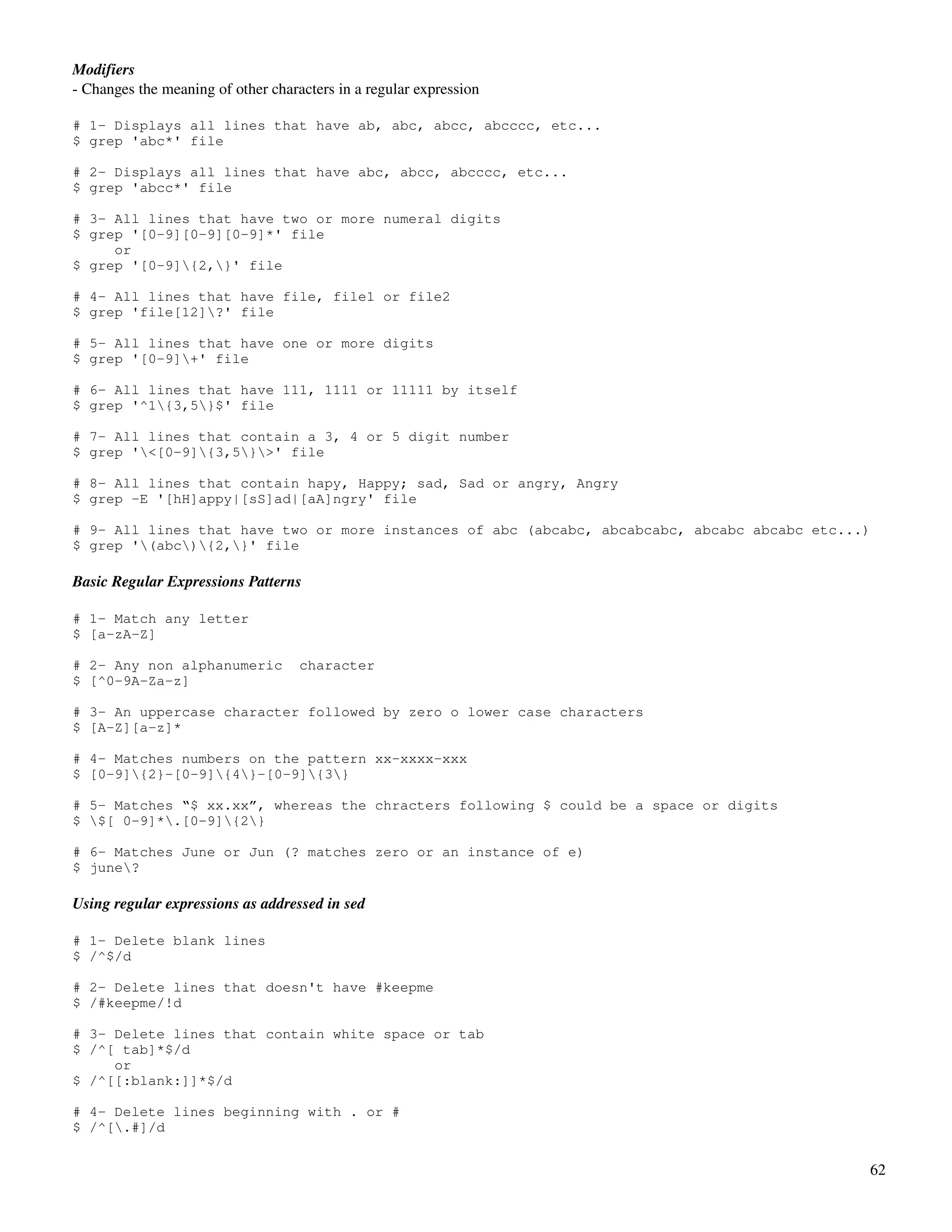 Modifiers
­ Changes the meaning of other characters in a regular expression

# 1- Displays all lines that have ab, abc, abcc, abcccc, etc...
$ grep 'abc*' file

# 2- Displays all lines that have abc, abcc, abcccc, etc...
$ grep 'abcc*' file

# 3- All lines that have two or more numeral digits
$ grep '[0-9][0-9][0-9]*' file
     or
$ grep '[0-9]{2,}' file

# 4- All lines that have file, file1 or file2
$ grep 'file[12]?' file

# 5- All lines that have one or more digits
$ grep '[0-9]+' file

# 6- All lines that have 111, 1111 or 11111 by itself
$ grep '^1{3,5}$' file

# 7- All lines that contain a 3, 4 or 5 digit number
$ grep '<[0-9]{3,5}>' file

# 8- All lines that contain hapy, Happy; sad, Sad or angry, Angry
$ grep -E '[hH]appy|[sS]ad|[aA]ngry' file

# 9- All lines that have two or more instances of abc (abcabc, abcabcabc, abcabc abcabc etc...)
$ grep '(abc){2,}' file

Basic Regular Expressions Patterns

# 1- Match any letter
$ [a-zA-Z]

# 2- Any non alphanumeric           character
$ [^0-9A-Za-z]

# 3- An uppercase character followed by zero o lower case characters
$ [A-Z][a-z]*

# 4- Matches numbers on the pattern xx-xxxx-xxx
$ [0-9]{2}-[0-9]{4}-[0-9]{3}

# 5- Matches “$ xx.xx”, whereas the chracters following $ could be a space or digits
$ $[ 0-9]*.[0-9]{2}

# 6- Matches June or Jun (? matches zero or an instance of e)
$ june?

Using regular expressions as addressed in sed

# 1- Delete blank lines
$ /^$/d

# 2- Delete lines that doesn't have #keepme
$ /#keepme/!d

# 3- Delete lines that contain white space or tab
$ /^[ tab]*$/d
     or
$ /^[[:blank:]]*$/d

# 4- Delete lines beginning with . or #
$ /^[.#]/d


                                                                                              62
 