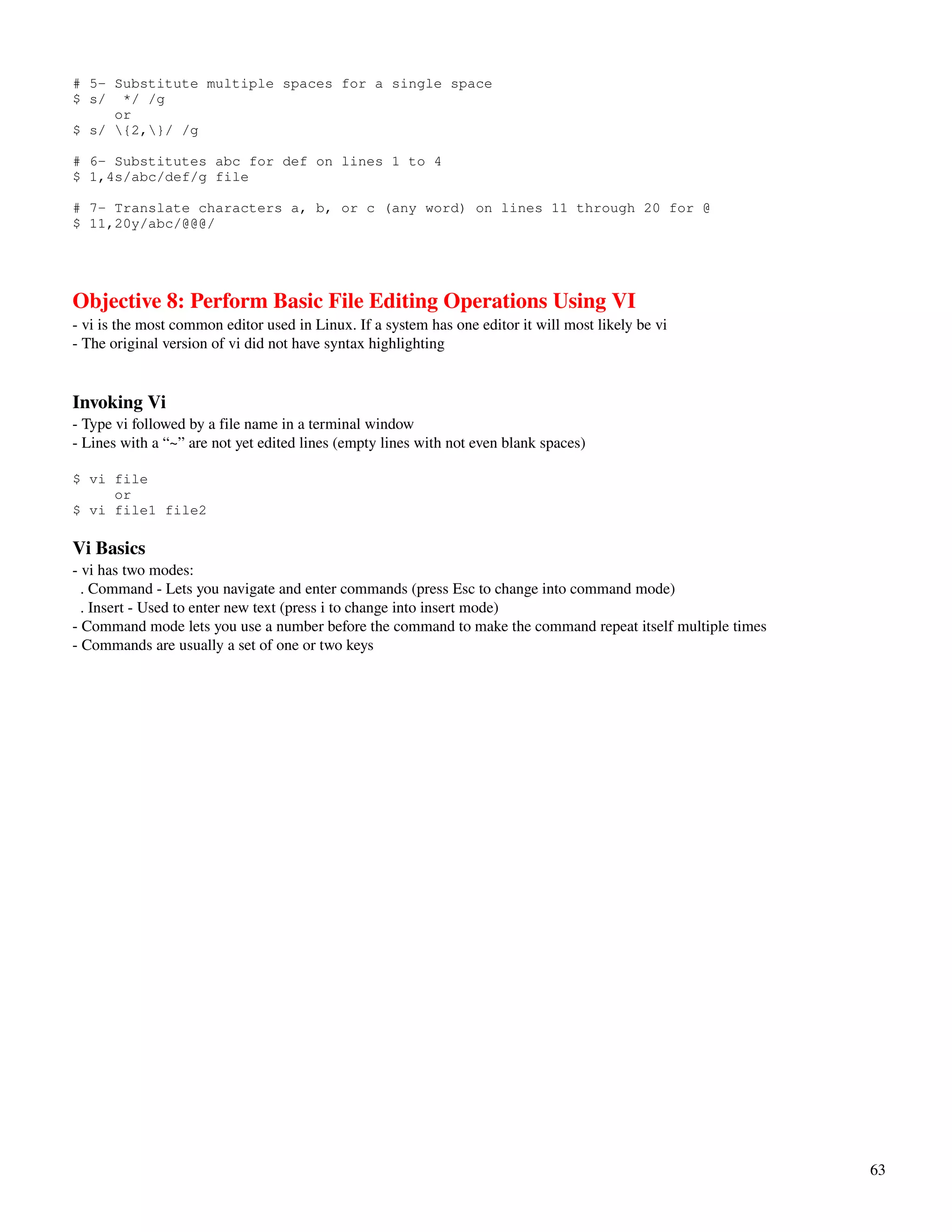 # 5- Substitute multiple spaces for a single space
$ s/ */ /g
     or
$ s/ {2,}/ /g

# 6- Substitutes abc for def on lines 1 to 4
$ 1,4s/abc/def/g file

# 7- Translate characters a, b, or c (any word) on lines 11 through 20 for @
$ 11,20y/abc/@@@/




Objective 8: Perform Basic File Editing Operations Using VI
­ vi is the most common editor used in Linux. If a system has one editor it will most likely be vi
­ The original version of vi did not have syntax highlighting


Invoking Vi
­ Type vi followed by a file name in a terminal window
­ Lines with a “~” are not yet edited lines (empty lines with not even blank spaces)

$ vi file
     or
$ vi file1 file2

Vi Basics
­ vi has two modes:
  . Command ­ Lets you navigate and enter commands (press Esc to change into command mode)
  . Insert ­ Used to enter new text (press i to change into insert mode)
­ Command mode lets you use a number before the command to make the command repeat itself multiple times
­ Commands are usually a set of one or two keys




                                                                                                           63
 