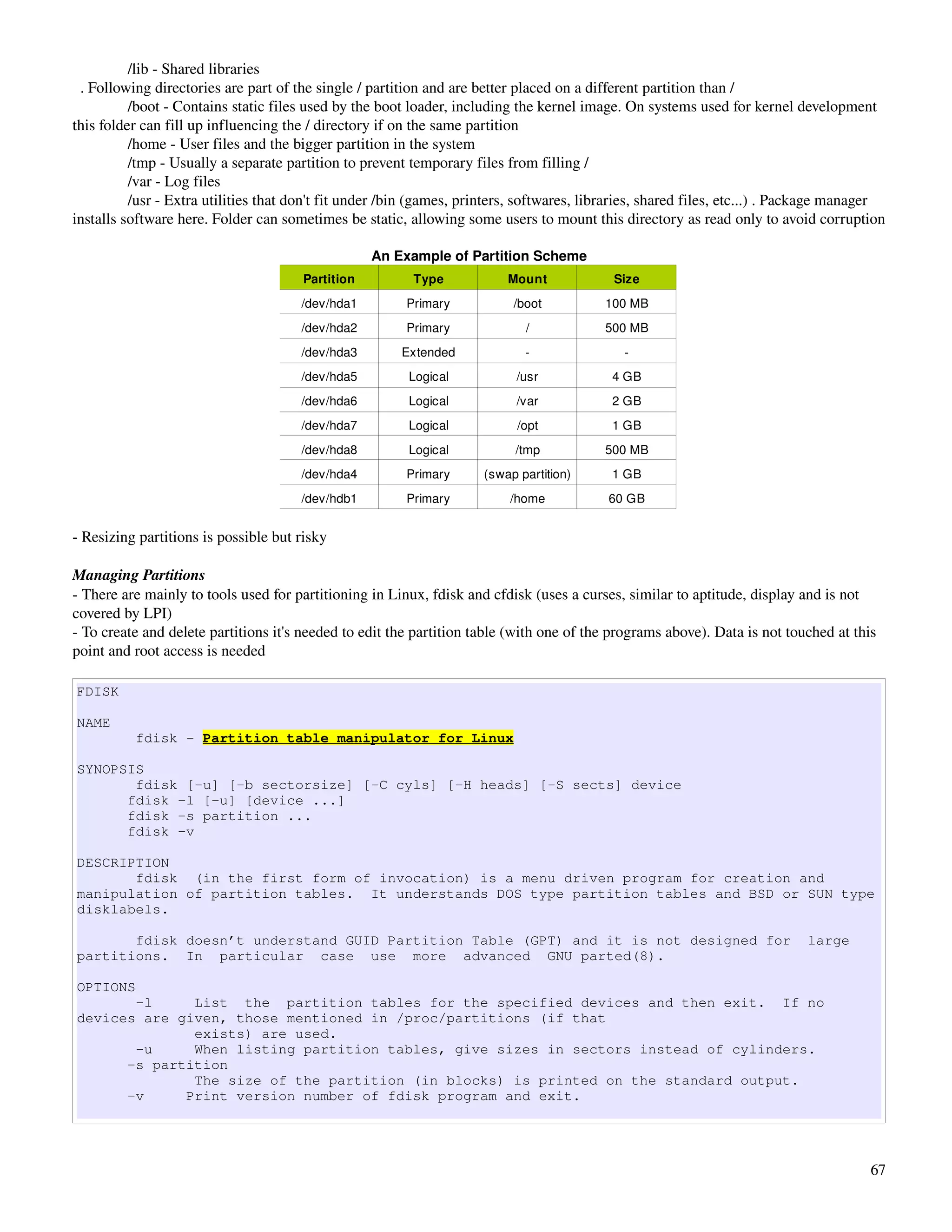 /lib ­ Shared libraries
  . Following directories are part of the single / partition and are better placed on a different partition than /
          /boot ­ Contains static files used by the boot loader, including the kernel image. On systems used for kernel development 
this folder can fill up influencing the / directory if on the same partition
          /home ­ User files and the bigger partition in the system
          /tmp ­ Usually a separate partition to prevent temporary files from filling /
          /var ­ Log files
          /usr ­ Extra utilities that don't fit under /bin (games, printers, softwares, libraries, shared files, etc...) . Package manager 
installs software here. Folder can sometimes be static, allowing some users to mount this directory as read only to avoid corruption

                                                   An Example of Partition Scheme
                                       Partition          Type            Mount             Size
                                       /dev/hda1         Primary           /boot           100 MB
                                       /dev/hda2         Primary             /             500 MB
                                       /dev/hda3        Extended             ­                ­
                                       /dev/hda5         Logical            /usr            4 GB
                                       /dev/hda6         Logical            /var            2 GB
                                       /dev/hda7         Logical            /opt            1 GB
                                       /dev/hda8         Logical           /tmp            500 MB
                                       /dev/hda4         Primary      (swap partition)      1 GB
                                       /dev/hdb1         Primary          /home            60 GB


­ Resizing partitions is possible but risky

Managing Partitions
­ There are mainly to tools used for partitioning in Linux, fdisk and cfdisk (uses a curses, similar to aptitude, display and is not 
covered by LPI)
­ To create and delete partitions it's needed to edit the partition table (with one of the programs above). Data is not touched at this 
point and root access is needed

FDISK

NAME
          fdisk - Partition table manipulator for Linux

SYNOPSIS
       fdisk [-u] [-b sectorsize] [-C cyls] [-H heads] [-S sects] device
      fdisk -l [-u] [device ...]
      fdisk -s partition ...
      fdisk -v

DESCRIPTION
       fdisk (in the first form of invocation) is a menu driven program for creation and
manipulation of partition tables. It understands DOS type partition tables and BSD or SUN type
disklabels.

       fdisk doesn’t understand GUID Partition Table (GPT) and it is not designed for                                        large
partitions. In particular case use more advanced GNU parted(8).

OPTIONS
       -l     List the partition tables for the specified devices and then exit. If no
devices are given, those mentioned in /proc/partitions (if that
              exists) are used.
       -u     When listing partition tables, give sizes in sectors instead of cylinders.
      -s partition
              The size of the partition (in blocks) is printed on the standard output.
      -v     Print version number of fdisk program and exit.




                                                                                                                                        67
 