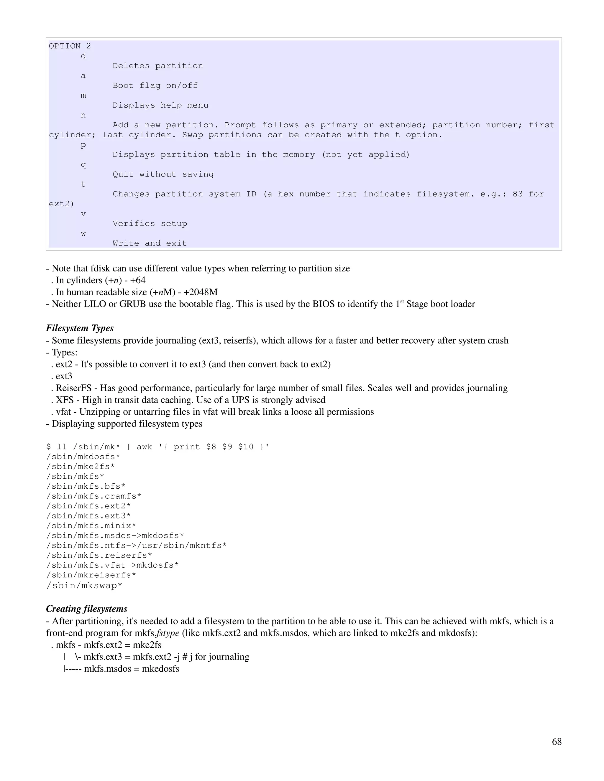 OPTION 2
      d
                 Deletes partition
         a
                 Boot flag on/off
         m
                 Displays help menu
         n
            Add a new partition. Prompt follows as primary or extended; partition number; first
cylinder; last cylinder. Swap partitions can be created with the t option.
      p
            Displays partition table in the memory (not yet applied)
      q
            Quit without saving
      t
            Changes partition system ID (a hex number that indicates filesystem. e.g.: 83 for
ext2)
      v
            Verifies setup
      w
            Write and exit

­ Note that fdisk can use different value types when referring to partition size
  . In cylinders (+n) ­ +64
  . In human readable size (+nM) ­ +2048M
­ Neither LILO or GRUB use the bootable flag. This is used by the BIOS to identify the 1st Stage boot loader

Filesystem Types
­ Some filesystems provide journaling (ext3, reiserfs), which allows for a faster and better recovery after system crash
­ Types:
  . ext2 ­ It's possible to convert it to ext3 (and then convert back to ext2)
  . ext3
  . ReiserFS ­ Has good performance, particularly for large number of small files. Scales well and provides journaling
  . XFS ­ High in transit data caching. Use of a UPS is strongly advised
  . vfat ­ Unzipping or untarring files in vfat will break links a loose all permissions
­ Displaying supported filesystem types

$ ll /sbin/mk* | awk '{ print $8 $9 $10 }'
/sbin/mkdosfs*
/sbin/mke2fs*
/sbin/mkfs*
/sbin/mkfs.bfs*
/sbin/mkfs.cramfs*
/sbin/mkfs.ext2*
/sbin/mkfs.ext3*
/sbin/mkfs.minix*
/sbin/mkfs.msdos->mkdosfs*
/sbin/mkfs.ntfs->/usr/sbin/mkntfs*
/sbin/mkfs.reiserfs*
/sbin/mkfs.vfat->mkdosfs*
/sbin/mkreiserfs*
/sbin/mkswap*

Creating filesystems
­ After partitioning, it's needed to add a filesystem to the partition to be able to use it. This can be achieved with mkfs, which is a 
front­end program for mkfs.fstype (like mkfs.ext2 and mkfs.msdos, which are linked to mke2fs and mkdosfs):
  . mkfs ­ mkfs.ext2 = mke2fs
       |    ­ mkfs.ext3 = mkfs.ext2 ­j # j for journaling
       |­­­­­ mkfs.msdos = mkedosfs




                                                                                                                                      68
 