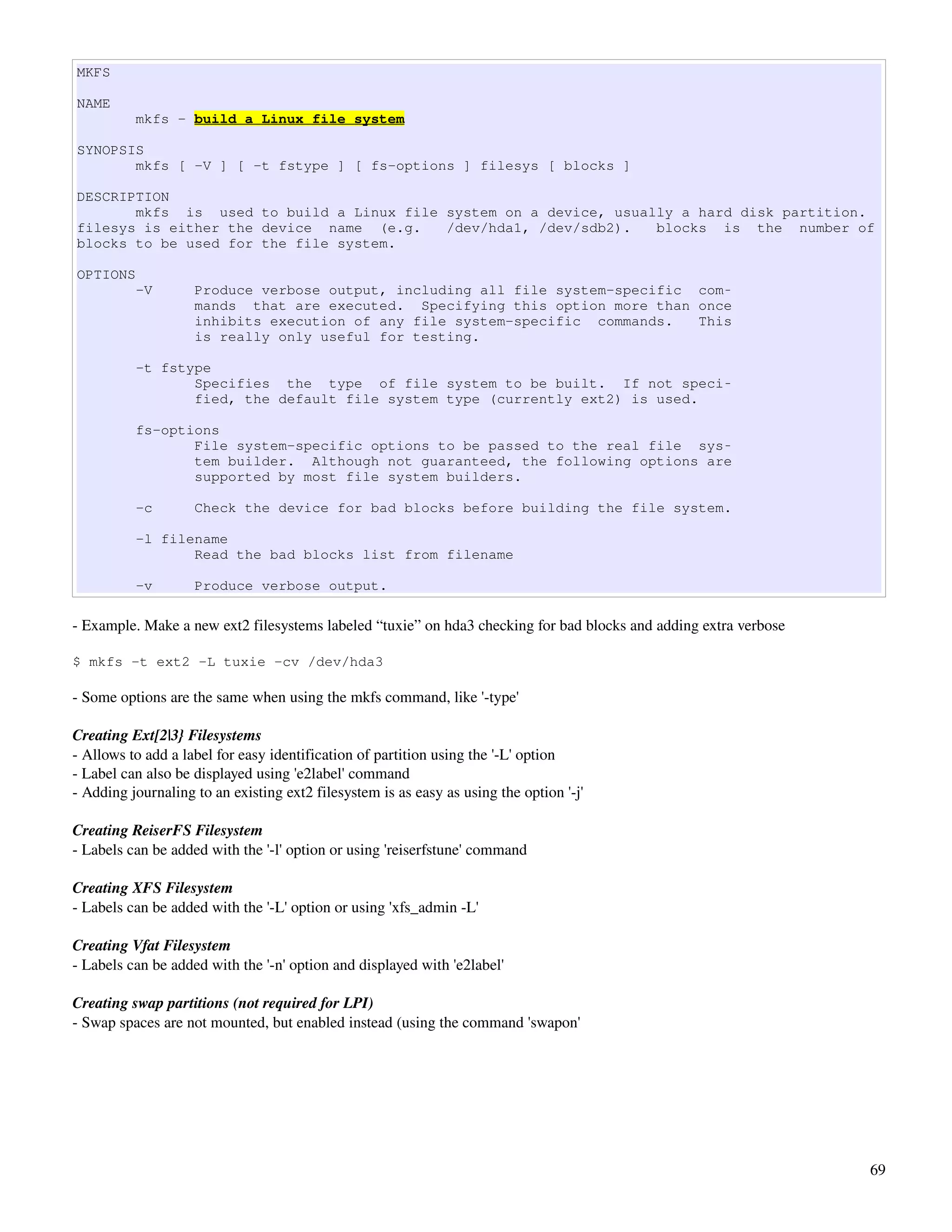 MKFS

NAME
          mkfs - build a Linux file system

SYNOPSIS
       mkfs [ -V ] [ -t fstype ] [ fs-options ] filesys [ blocks ]

DESCRIPTION
       mkfs is used to build a Linux file system on a device, usually a hard disk partition.
filesys is either the device name (e.g.   /dev/hda1, /dev/sdb2).   blocks is the number of
blocks to be used for the file system.

OPTIONS
          -V        Produce verbose output, including all file system-specific com‐
                    mands that are executed. Specifying this option more than once
                    inhibits execution of any file system-specific commands.   This
                    is really only useful for testing.

          -t fstype
                 Specifies the type of file system to be built. If not speci‐
                 fied, the default file system type (currently ext2) is used.

          fs-options
                 File system-specific options to be passed to the real file sys‐
                 tem builder. Although not guaranteed, the following options are
                 supported by most file system builders.

          -c        Check the device for bad blocks before building the file system.

          -l filename
                 Read the bad blocks list from filename

          -v        Produce verbose output.

­ Example. Make a new ext2 filesystems labeled “tuxie” on hda3 checking for bad blocks and adding extra verbose

$ mkfs -t ext2 -L tuxie -cv /dev/hda3

­ Some options are the same when using the mkfs command, like '­type'

Creating Ext[2|3} Filesystems
­ Allows to add a label for easy identification of partition using the '­L' option
­ Label can also be displayed using 'e2label' command
­ Adding journaling to an existing ext2 filesystem is as easy as using the option '­j'

Creating ReiserFS Filesystem
­ Labels can be added with the '­l' option or using 'reiserfstune' command

Creating XFS Filesystem
­ Labels can be added with the '­L' option or using 'xfs_admin ­L'

Creating Vfat Filesystem
­ Labels can be added with the '­n' option and displayed with 'e2label'

Creating swap partitions (not required for LPI)
­ Swap spaces are not mounted, but enabled instead (using the command 'swapon'




                                                                                                                  69
 