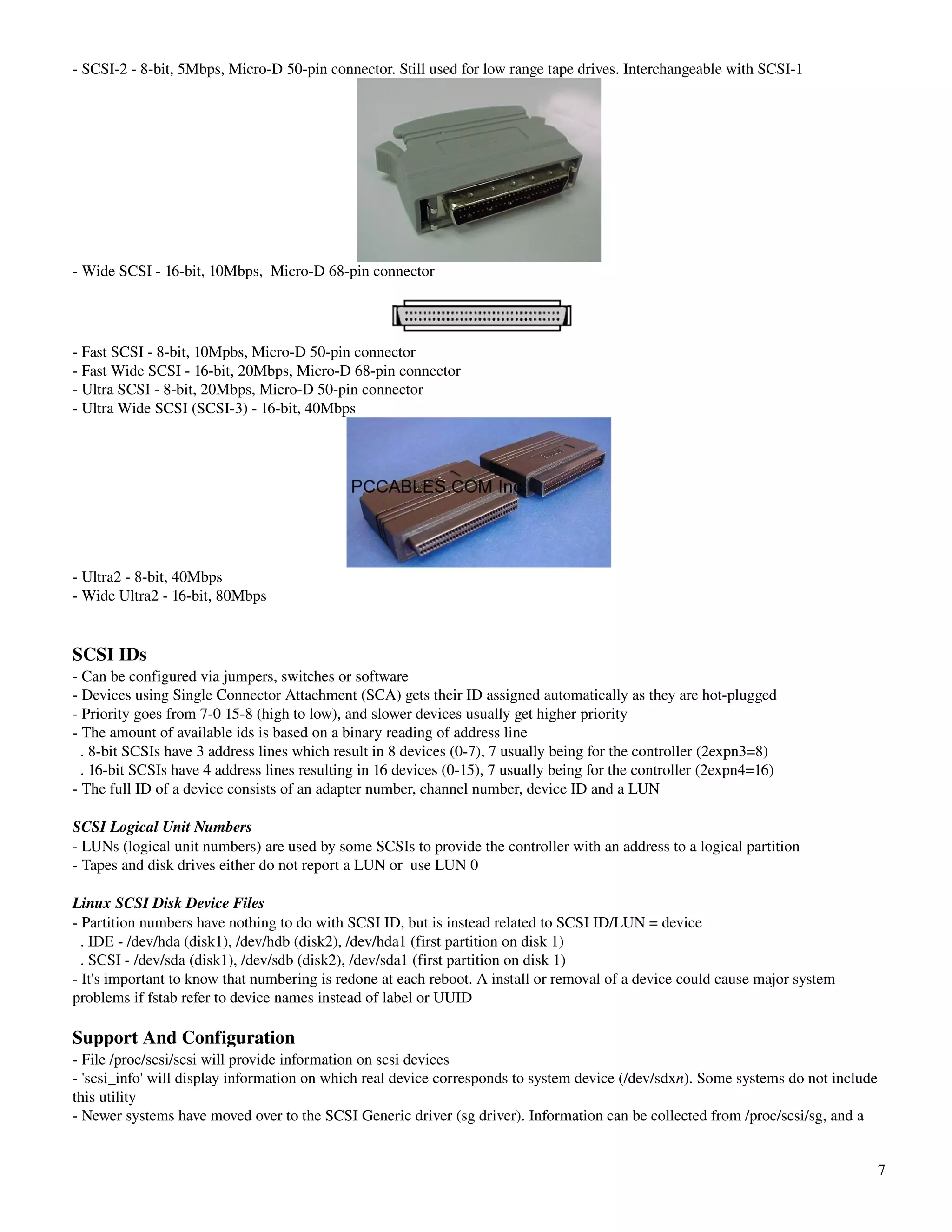 ­ SCSI­2 ­ 8­bit, 5Mbps, Micro­D 50­pin connector. Still used for low range tape drives. Interchangeable with SCSI­1




­ Wide SCSI ­ 16­bit, 10Mbps,  Micro­D 68­pin connector




­ Fast SCSI ­ 8­bit, 10Mpbs, Micro­D 50­pin connector
­ Fast Wide SCSI ­ 16­bit, 20Mbps, Micro­D 68­pin connector
­ Ultra SCSI ­ 8­bit, 20Mbps, Micro­D 50­pin connector
­ Ultra Wide SCSI (SCSI­3) ­ 16­bit, 40Mbps




­ Ultra2 ­ 8­bit, 40Mbps
­ Wide Ultra2 ­ 16­bit, 80Mbps


SCSI IDs
­ Can be configured via jumpers, switches or software
­ Devices using Single Connector Attachment (SCA) gets their ID assigned automatically as they are hot­plugged
­ Priority goes from 7­0 15­8 (high to low), and slower devices usually get higher priority
­ The amount of available ids is based on a binary reading of address line
  . 8­bit SCSIs have 3 address lines which result in 8 devices (0­7), 7 usually being for the controller (2expn3=8)
  . 16­bit SCSIs have 4 address lines resulting in 16 devices (0­15), 7 usually being for the controller (2expn4=16)
­ The full ID of a device consists of an adapter number, channel number, device ID and a LUN

SCSI Logical Unit Numbers
­ LUNs (logical unit numbers) are used by some SCSIs to provide the controller with an address to a logical partition
­ Tapes and disk drives either do not report a LUN or  use LUN 0

Linux SCSI Disk Device Files
­ Partition numbers have nothing to do with SCSI ID, but is instead related to SCSI ID/LUN = device
  . IDE ­ /dev/hda (disk1), /dev/hdb (disk2), /dev/hda1 (first partition on disk 1)
  . SCSI ­ /dev/sda (disk1), /dev/sdb (disk2), /dev/sda1 (first partition on disk 1)
­ It's important to know that numbering is redone at each reboot. A install or removal of a device could cause major system 
problems if fstab refer to device names instead of label or UUID

Support And Configuration
­ File /proc/scsi/scsi will provide information on scsi devices
­ 'scsi_info' will display information on which real device corresponds to system device (/dev/sdxn). Some systems do not include 
this utility
­ Newer systems have moved over to the SCSI Generic driver (sg driver). Information can be collected from /proc/scsi/sg, and a 


                                                                                                                                 7
 
