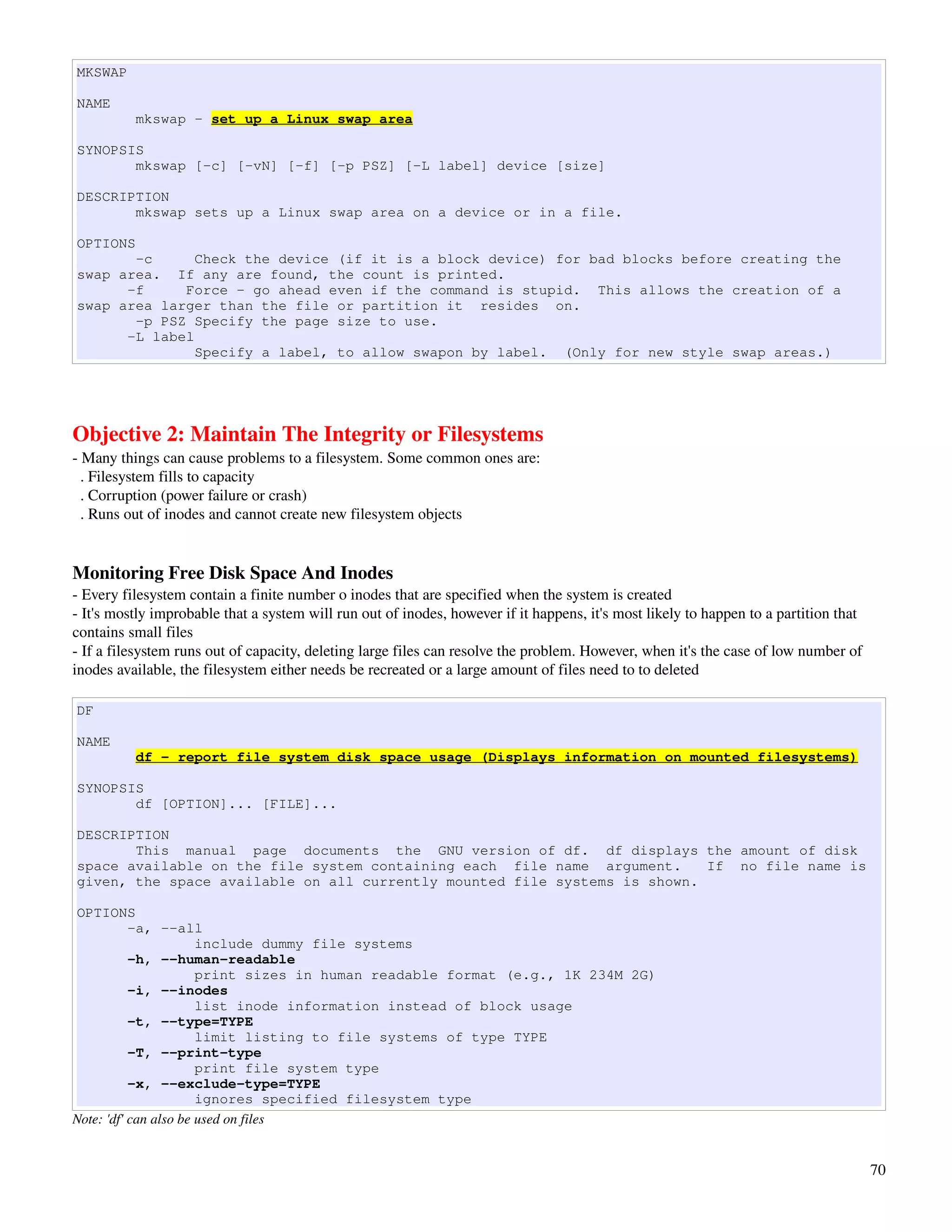 MKSWAP

NAME
          mkswap - set up a Linux swap area

SYNOPSIS
       mkswap [-c] [-vN] [-f] [-p PSZ] [-L label] device [size]

DESCRIPTION
       mkswap sets up a Linux swap area on a device or in a file.

OPTIONS
       -c      Check the device (if it is a block device) for bad blocks before creating the
swap area. If any are found, the count is printed.
      -f     Force - go ahead even if the command is stupid. This allows the creation of a
swap area larger than the file or partition it resides on.
       -p PSZ Specify the page size to use.
      -L label
               Specify a label, to allow swapon by label. (Only for new style swap areas.)




Objective 2: Maintain The Integrity or Filesystems
­ Many things can cause problems to a filesystem. Some common ones are:
  . Filesystem fills to capacity
  . Corruption (power failure or crash)
  . Runs out of inodes and cannot create new filesystem objects


Monitoring Free Disk Space And Inodes
­ Every filesystem contain a finite number o inodes that are specified when the system is created
­ It's mostly improbable that a system will run out of inodes, however if it happens, it's most likely to happen to a partition that 
contains small files
­ If a filesystem runs out of capacity, deleting large files can resolve the problem. However, when it's the case of low number of 
inodes available, the filesystem either needs be recreated or a large amount of files need to to deleted

DF

NAME
          df - report file system disk space usage (Displays information on mounted filesystems)

SYNOPSIS
       df [OPTION]... [FILE]...

DESCRIPTION
       This manual page documents the GNU version of df. df displays the amount of disk
space available on the file system containing each file name argument.     If no file name is
given, the space available on all currently mounted file systems is shown.

OPTIONS
           -a, --all
                       include dummy file systems
           -h, --human-readable
                       print sizes in human readable format (e.g., 1K 234M 2G)
           -i, --inodes
                       list inode information instead of block usage
           -t, --type=TYPE
                       limit listing to file systems of type TYPE
           -T, --print-type
                       print file system type
           -x, --exclude-type=TYPE
                       ignores specified filesystem type
Note: 'df' can also be used on files


                                                                                                                                        70
 