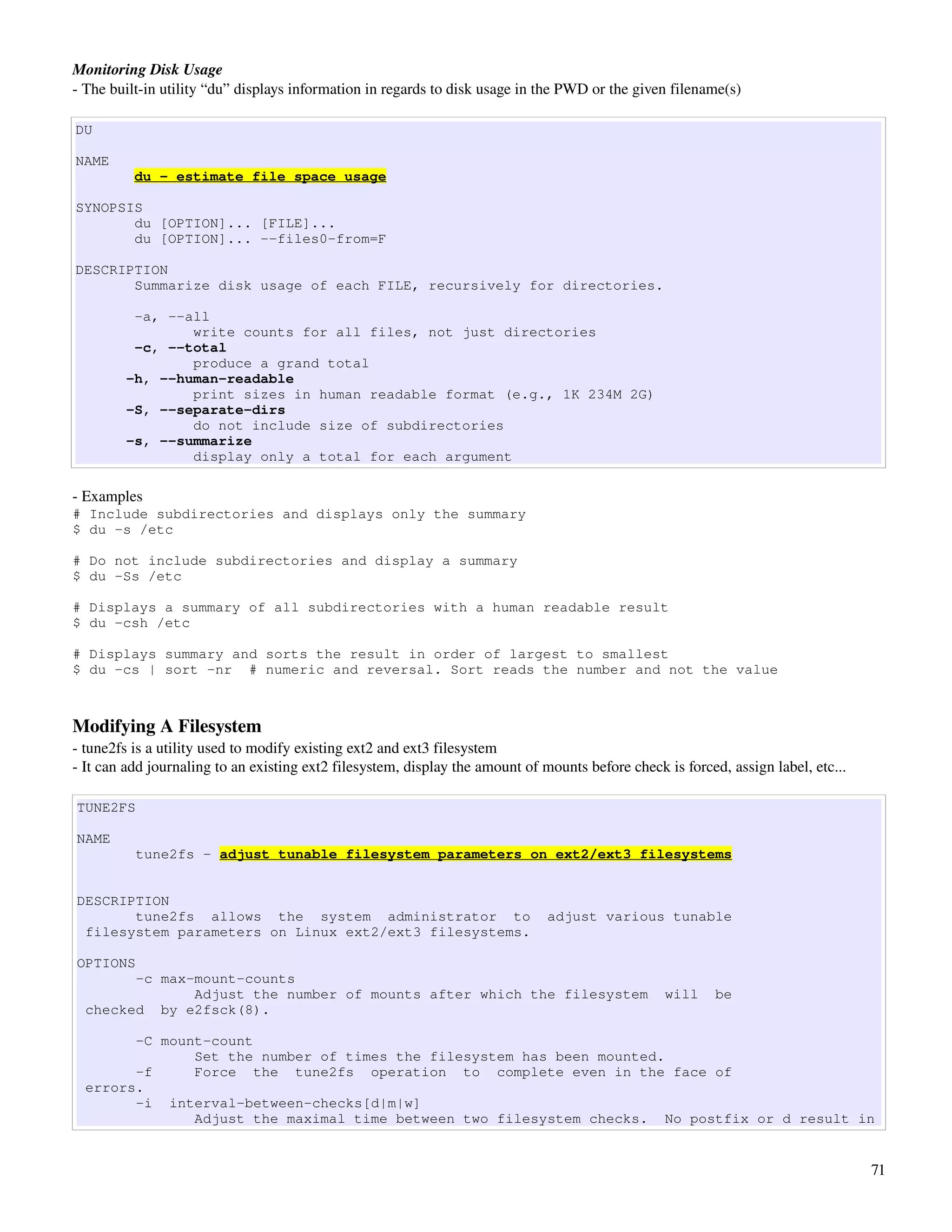 Monitoring Disk Usage
­ The built­in utility “du” displays information in regards to disk usage in the PWD or the given filename(s)

DU

NAME
          du - estimate file space usage

SYNOPSIS
       du [OPTION]... [FILE]...
       du [OPTION]... --files0-from=F

DESCRIPTION
       Summarize disk usage of each FILE, recursively for directories.

         -a, --all
                write counts for all files, not just directories
         -c, --total
                produce a grand total
        -h, --human-readable
                print sizes in human readable format (e.g., 1K 234M 2G)
        -S, --separate-dirs
                do not include size of subdirectories
        -s, --summarize
                display only a total for each argument

­ Examples
# Include subdirectories and displays only the summary
$ du -s /etc

# Do not include subdirectories and display a summary
$ du -Ss /etc

# Displays a summary of all subdirectories with a human readable result
$ du -csh /etc

# Displays summary and sorts the result in order of largest to smallest
$ du -cs | sort -nr # numeric and reversal. Sort reads the number and not the value



Modifying A Filesystem
­ tune2fs is a utility used to modify existing ext2 and ext3 filesystem
­ It can add journaling to an existing ext2 filesystem, display the amount of mounts before check is forced, assign label, etc...

TUNE2FS

NAME
          tune2fs - adjust tunable filesystem parameters on ext2/ext3 filesystems


DESCRIPTION
       tune2fs allows the system administrator to                              adjust various tunable
 filesystem parameters on Linux ext2/ext3 filesystems.

OPTIONS
        -c max-mount-counts
               Adjust the number of mounts after which the filesystem                             will     be
  checked by e2fsck(8).

        -C mount-count
               Set the number of times the filesystem has been mounted.
        -f     Force the tune2fs operation to complete even in the face of
  errors.
        -i interval-between-checks[d|m|w]
               Adjust the maximal time between two filesystem checks. No postfix or d result in


                                                                                                                                    71
 