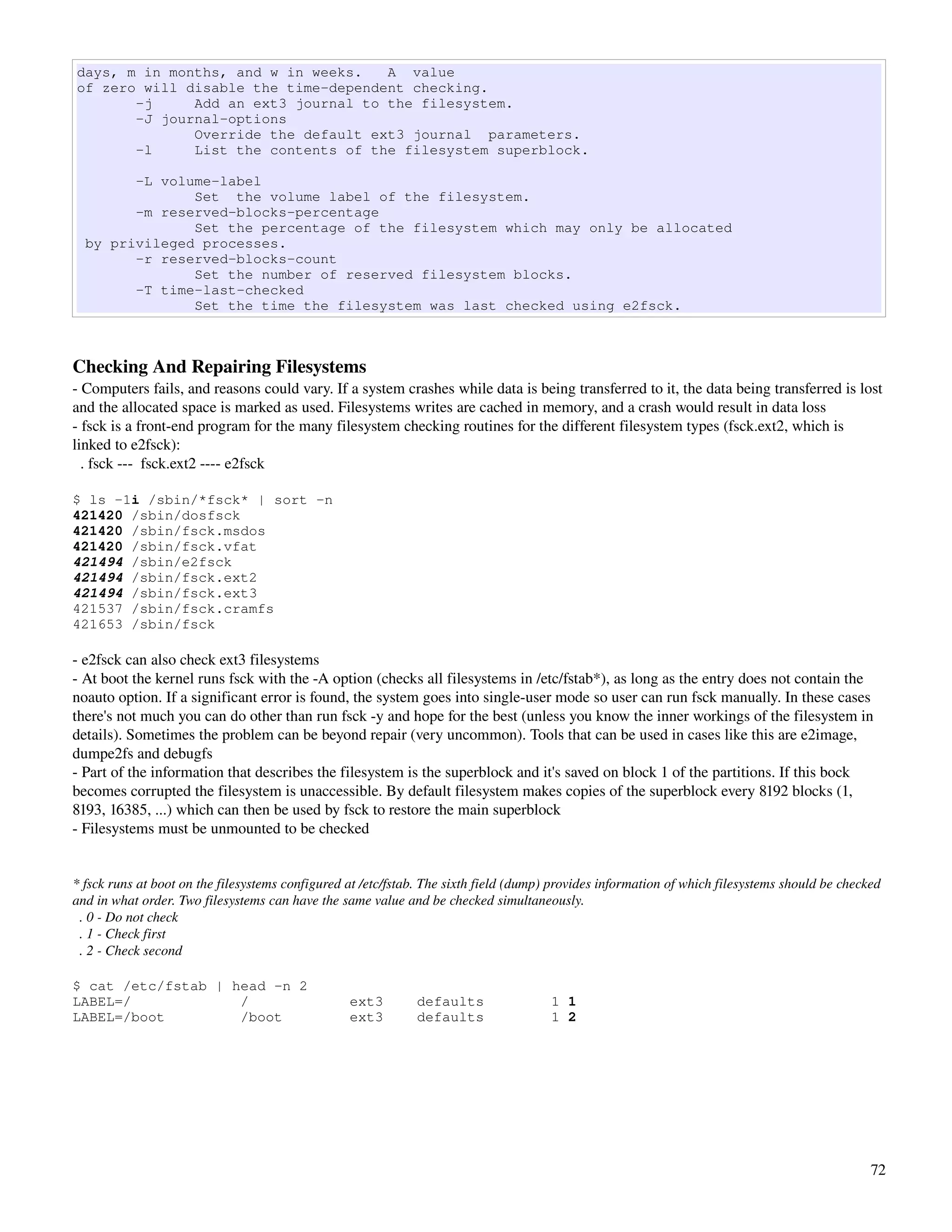 days, m in months, and w in weeks.   A value
of zero will disable the time-dependent checking.
       -j     Add an ext3 journal to the filesystem.
       -J journal-options
              Override the default ext3 journal parameters.
       -l     List the contents of the filesystem superblock.

        -L volume-label
               Set the volume label of the filesystem.
        -m reserved-blocks-percentage
               Set the percentage of the filesystem which may only be allocated
  by privileged processes.
        -r reserved-blocks-count
               Set the number of reserved filesystem blocks.
        -T time-last-checked
               Set the time the filesystem was last checked using e2fsck.



Checking And Repairing Filesystems
­ Computers fails, and reasons could vary. If a system crashes while data is being transferred to it, the data being transferred is lost 
and the allocated space is marked as used. Filesystems writes are cached in memory, and a crash would result in data loss
­ fsck is a front­end program for the many filesystem checking routines for the different filesystem types (fsck.ext2, which is 
linked to e2fsck):
  . fsck ­­­  fsck.ext2 ­­­­ e2fsck

$ ls -1i /sbin/*fsck* | sort -n
421420 /sbin/dosfsck
421420 /sbin/fsck.msdos
421420 /sbin/fsck.vfat
421494 /sbin/e2fsck
421494 /sbin/fsck.ext2
421494 /sbin/fsck.ext3
421537 /sbin/fsck.cramfs
421653 /sbin/fsck

­ e2fsck can also check ext3 filesystems
­ At boot the kernel runs fsck with the ­A option (checks all filesystems in /etc/fstab*), as long as the entry does not contain the 
noauto option. If a significant error is found, the system goes into single­user mode so user can run fsck manually. In these cases 
there's not much you can do other than run fsck ­y and hope for the best (unless you know the inner workings of the filesystem in 
details). Sometimes the problem can be beyond repair (very uncommon). Tools that can be used in cases like this are e2image, 
dumpe2fs and debugfs
­ Part of the information that describes the filesystem is the superblock and it's saved on block 1 of the partitions. If this bock 
becomes corrupted the filesystem is unaccessible. By default filesystem makes copies of the superblock every 8192 blocks (1, 
8193, 16385, ...) which can then be used by fsck to restore the main superblock
­ Filesystems must be unmounted to be checked


* fsck runs at boot on the filesystems configured at /etc/fstab. The sixth field (dump) provides information of which filesystems should be checked 
and in what order. Two filesystems can have the same value and be checked simultaneously.
  . 0 ­ Do not check
  . 1 ­ Check first
  . 2 ­ Check second

$ cat /etc/fstab | head -n 2
LABEL=/             /                             ext3        defaults                 1 1
LABEL=/boot         /boot                         ext3        defaults                 1 2




                                                                                                                                                 72
 