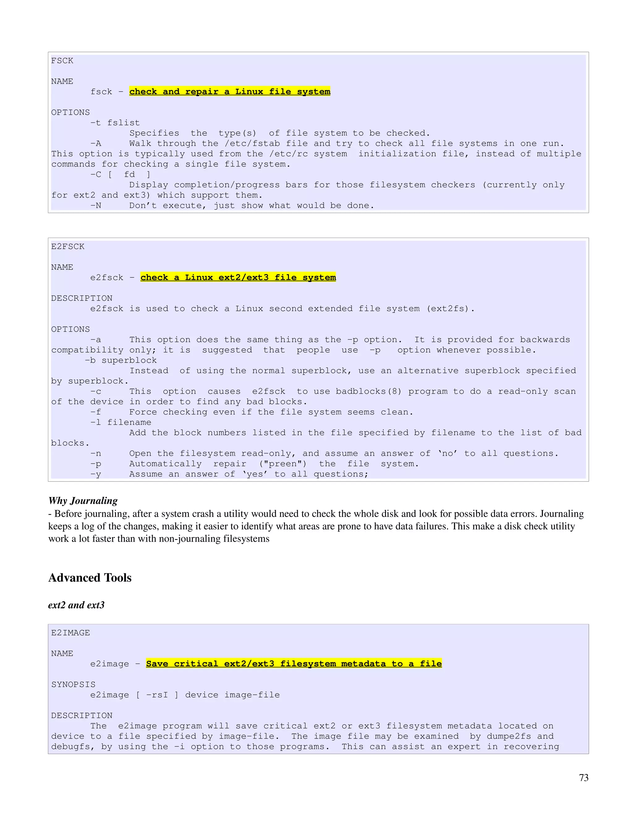 FSCK

NAME
          fsck - check and repair a Linux file system

OPTIONS
       -t fslist
              Specifies the type(s) of file system to be checked.
       -A     Walk through the /etc/fstab file and try to check all file systems in one run.
This option is typically used from the /etc/rc system initialization file, instead of multiple
commands for checking a single file system.
       -C [ fd ]
              Display completion/progress bars for those filesystem checkers (currently only
for ext2 and ext3) which support them.
       -N     Don’t execute, just show what would be done.



E2FSCK

NAME
          e2fsck - check a Linux ext2/ext3 file system

DESCRIPTION
       e2fsck is used to check a Linux second extended file system (ext2fs).

OPTIONS
        -a     This option does the same thing as the -p option. It is provided for backwards
compatibility only; it is suggested that people use -p         option whenever possible.
      -b superblock
               Instead of using the normal superblock, use an alternative superblock specified
by superblock.
        -c     This option causes e2fsck to use badblocks(8) program to do a read-only scan
of the device in order to find any bad blocks.
        -f     Force checking even if the file system seems clean.
        -l filename
               Add the block numbers listed in the file specified by filename to the list of bad
blocks.
        -n     Open the filesystem read-only, and assume an answer of ‘no’ to all questions.
        -p     Automatically repair ("preen") the file system.
        -y     Assume an answer of ‘yes’ to all questions;

Why Journaling
­ Before journaling, after a system crash a utility would need to check the whole disk and look for possible data errors. Journaling 
keeps a log of the changes, making it easier to identify what areas are prone to have data failures. This make a disk check utility 
work a lot faster than with non­journaling filesystems


Advanced Tools

ext2 and ext3

E2IMAGE

NAME
          e2image - Save critical ext2/ext3 filesystem metadata to a file

SYNOPSIS
       e2image [ -rsI ] device image-file

DESCRIPTION
       The e2image program will save critical ext2 or ext3 filesystem metadata located on
device to a file specified by image-file. The image file may be examined by dumpe2fs and
debugfs, by using the -i option to those programs. This can assist an expert in recovering


                                                                                                                                   73
 