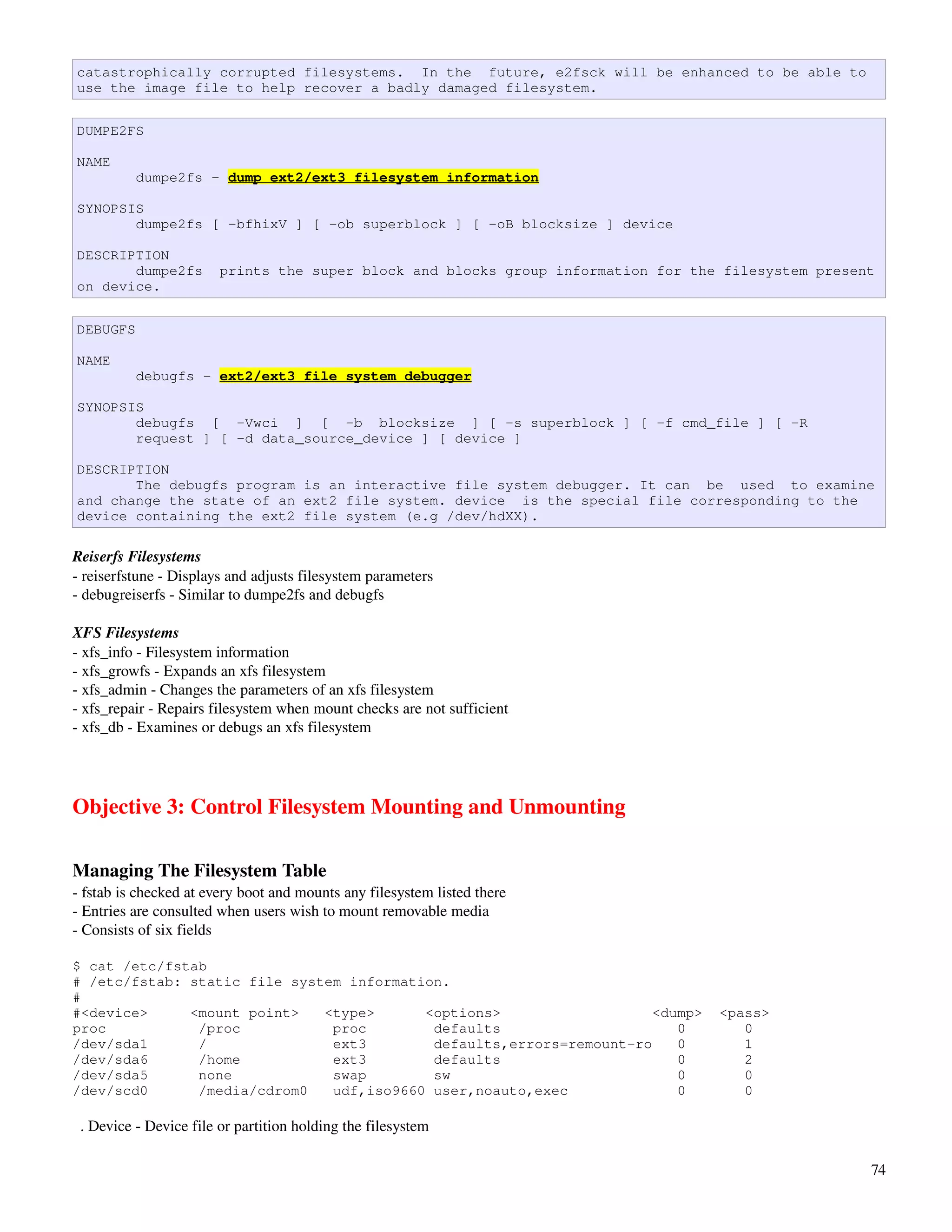 catastrophically corrupted filesystems. In the future, e2fsck will be enhanced to be able to
use the image file to help recover a badly damaged filesystem.


DUMPE2FS

NAME
          dumpe2fs - dump ext2/ext3 filesystem information

SYNOPSIS
       dumpe2fs [ -bfhixV ] [ -ob superblock ] [ -oB blocksize ] device

DESCRIPTION
       dumpe2fs         prints the super block and blocks group information for the filesystem present
on device.


DEBUGFS

NAME
          debugfs - ext2/ext3 file system debugger

SYNOPSIS
       debugfs [ -Vwci ] [ -b blocksize ] [ -s superblock ] [ -f cmd_file ] [ -R
       request ] [ -d data_source_device ] [ device ]

DESCRIPTION
       The debugfs program is an interactive file system debugger. It can be used to examine
and change the state of an ext2 file system. device is the special file corresponding to the
device containing the ext2 file system (e.g /dev/hdXX).

Reiserfs Filesystems
­ reiserfstune ­ Displays and adjusts filesystem parameters
­ debugreiserfs ­ Similar to dumpe2fs and debugfs

XFS Filesystems
­ xfs_info ­ Filesystem information
­ xfs_growfs ­ Expands an xfs filesystem
­ xfs_admin ­ Changes the parameters of an xfs filesystem
­ xfs_repair ­ Repairs filesystem when mount checks are not sufficient
­ xfs_db ­ Examines or debugs an xfs filesystem




Objective 3: Control Filesystem Mounting and Unmounting

Managing The Filesystem Table
­ fstab is checked at every boot and mounts any filesystem listed there
­ Entries are consulted when users wish to mount removable media
­ Consists of six fields

$ cat /etc/fstab
# /etc/fstab: static file system information.
#
#<device>     <mount point>   <type>      <options>                   <dump>       <pass>
proc           /proc           proc        defaults                      0            0
/dev/sda1      /               ext3        defaults,errors=remount-ro    0            1
/dev/sda6      /home           ext3        defaults                      0            2
/dev/sda5      none            swap        sw                            0            0
/dev/scd0      /media/cdrom0   udf,iso9660 user,noauto,exec              0            0

  . Device ­ Device file or partition holding the filesystem

                                                                                                     74
 