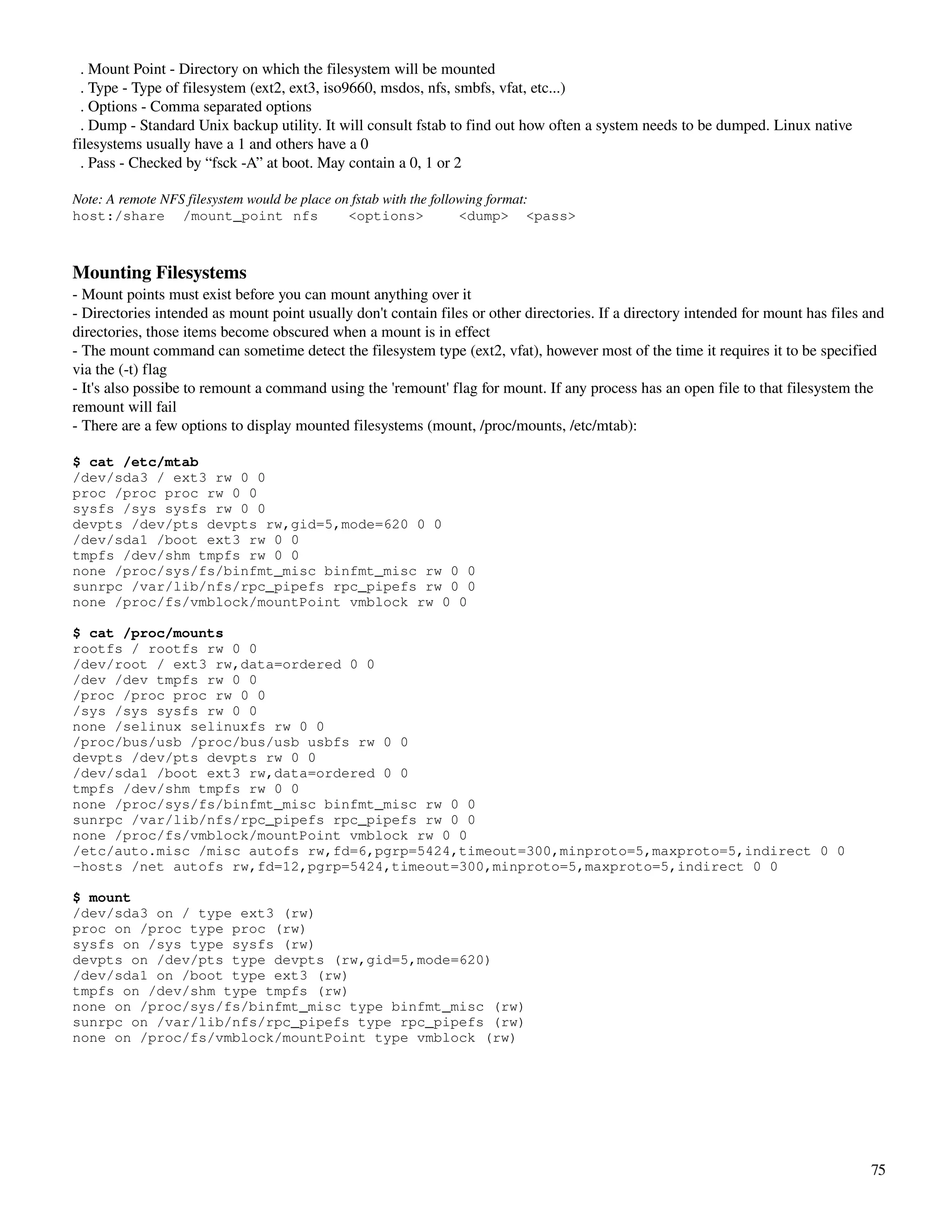   . Mount Point ­ Directory on which the filesystem will be mounted
  . Type ­ Type of filesystem (ext2, ext3, iso9660, msdos, nfs, smbfs, vfat, etc...)
  . Options ­ Comma separated options
  . Dump ­ Standard Unix backup utility. It will consult fstab to find out how often a system needs to be dumped. Linux native 
filesystems usually have a 1 and others have a 0
  . Pass ­ Checked by “fsck ­A” at boot. May contain a 0, 1 or 2

Note: A remote NFS filesystem would be place on fstab with the following format:
host:/share /mount_point nfs                   <options>            <dump> <pass>



Mounting Filesystems
­ Mount points must exist before you can mount anything over it
­ Directories intended as mount point usually don't contain files or other directories. If a directory intended for mount has files and 
directories, those items become obscured when a mount is in effect
­ The mount command can sometime detect the filesystem type (ext2, vfat), however most of the time it requires it to be specified 
via the (­t) flag
­ It's also possibe to remount a command using the 'remount' flag for mount. If any process has an open file to that filesystem the 
remount will fail
­ There are a few options to display mounted filesystems (mount, /proc/mounts, /etc/mtab):

$ cat /etc/mtab
/dev/sda3 / ext3 rw 0 0
proc /proc proc rw 0 0
sysfs /sys sysfs rw 0 0
devpts /dev/pts devpts rw,gid=5,mode=620 0 0
/dev/sda1 /boot ext3 rw 0 0
tmpfs /dev/shm tmpfs rw 0 0
none /proc/sys/fs/binfmt_misc binfmt_misc rw 0 0
sunrpc /var/lib/nfs/rpc_pipefs rpc_pipefs rw 0 0
none /proc/fs/vmblock/mountPoint vmblock rw 0 0

$ cat /proc/mounts
rootfs / rootfs rw 0 0
/dev/root / ext3 rw,data=ordered 0 0
/dev /dev tmpfs rw 0 0
/proc /proc proc rw 0 0
/sys /sys sysfs rw 0 0
none /selinux selinuxfs rw 0 0
/proc/bus/usb /proc/bus/usb usbfs rw 0 0
devpts /dev/pts devpts rw 0 0
/dev/sda1 /boot ext3 rw,data=ordered 0 0
tmpfs /dev/shm tmpfs rw 0 0
none /proc/sys/fs/binfmt_misc binfmt_misc rw 0 0
sunrpc /var/lib/nfs/rpc_pipefs rpc_pipefs rw 0 0
none /proc/fs/vmblock/mountPoint vmblock rw 0 0
/etc/auto.misc /misc autofs rw,fd=6,pgrp=5424,timeout=300,minproto=5,maxproto=5,indirect 0 0
-hosts /net autofs rw,fd=12,pgrp=5424,timeout=300,minproto=5,maxproto=5,indirect 0 0

$ mount
/dev/sda3 on / type ext3 (rw)
proc on /proc type proc (rw)
sysfs on /sys type sysfs (rw)
devpts on /dev/pts type devpts (rw,gid=5,mode=620)
/dev/sda1 on /boot type ext3 (rw)
tmpfs on /dev/shm type tmpfs (rw)
none on /proc/sys/fs/binfmt_misc type binfmt_misc (rw)
sunrpc on /var/lib/nfs/rpc_pipefs type rpc_pipefs (rw)
none on /proc/fs/vmblock/mountPoint type vmblock (rw)




                                                                                                                                     75
 