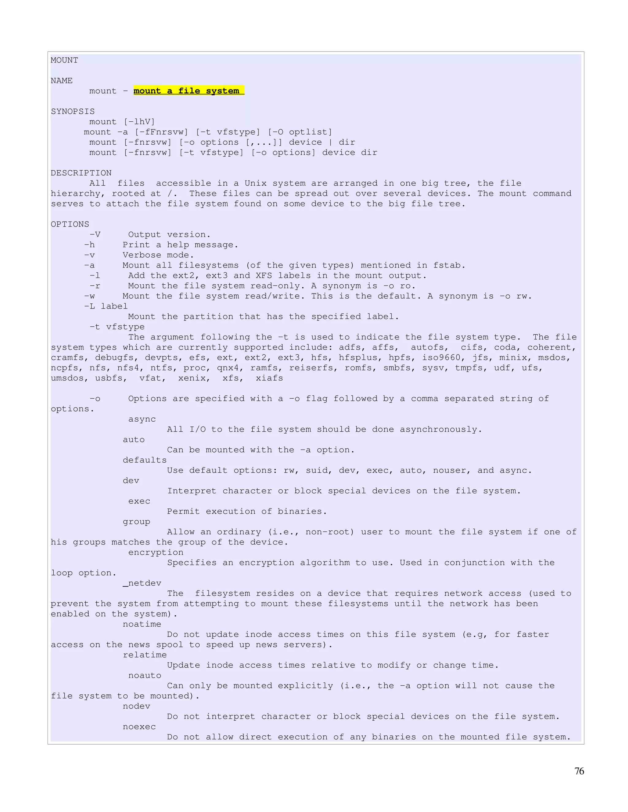 MOUNT

NAME
        mount - mount a file system

SYNOPSIS
       mount [-lhV]
      mount -a [-fFnrsvw] [-t vfstype] [-O optlist]
       mount [-fnrsvw] [-o options [,...]] device | dir
       mount [-fnrsvw] [-t vfstype] [-o options] device dir

DESCRIPTION
       All files accessible in a Unix system are arranged in one big tree, the file
hierarchy, rooted at /. These files can be spread out over several devices. The mount command
serves to attach the file system found on some device to the big file tree.

OPTIONS
       -V      Output version.
      -h     Print a help message.
      -v     Verbose mode.
      -a     Mount all filesystems (of the given types) mentioned in fstab.
       -l      Add the ext2, ext3 and XFS labels in the mount output.
       -r      Mount the file system read-only. A synonym is -o ro.
      -w     Mount the file system read/write. This is the default. A synonym is -o rw.
      -L label
               Mount the partition that has the specified label.
       -t vfstype
               The argument following the -t is used to indicate the file system type. The file
system types which are currently supported include: adfs, affs, autofs, cifs, coda, coherent,
cramfs, debugfs, devpts, efs, ext, ext2, ext3, hfs, hfsplus, hpfs, iso9660, jfs, minix, msdos,
ncpfs, nfs, nfs4, ntfs, proc, qnx4, ramfs, reiserfs, romfs, smbfs, sysv, tmpfs, udf, ufs,
umsdos, usbfs, vfat, xenix, xfs, xiafs

       -o      Options are specified with a -o flag followed by a comma separated string of
options.
               async
                       All I/O to the file system should be done asynchronously.
              auto
                       Can be mounted with the -a option.
              defaults
                       Use default options: rw, suid, dev, exec, auto, nouser, and async.
              dev
                       Interpret character or block special devices on the file system.
               exec
                       Permit execution of binaries.
              group
                      Allow an ordinary (i.e., non-root) user to mount the file system if one of
his groups matches the group of the device.
              encryption
                      Specifies an encryption algorithm to use. Used in conjunction with the
loop option.
             _netdev
                      The filesystem resides on a device that requires network access (used to
prevent the system from attempting to mount these filesystems until the network has been
enabled on the system).
             noatime
                      Do not update inode access times on this file system (e.g, for faster
access on the news spool to speed up news servers).
             relatime
                      Update inode access times relative to modify or change time.
              noauto
                      Can only be mounted explicitly (i.e., the -a option will not cause the
file system to be mounted).
             nodev
                      Do not interpret character or block special devices on the file system.
             noexec
                      Do not allow direct execution of any binaries on the mounted file system.


                                                                                                76
 