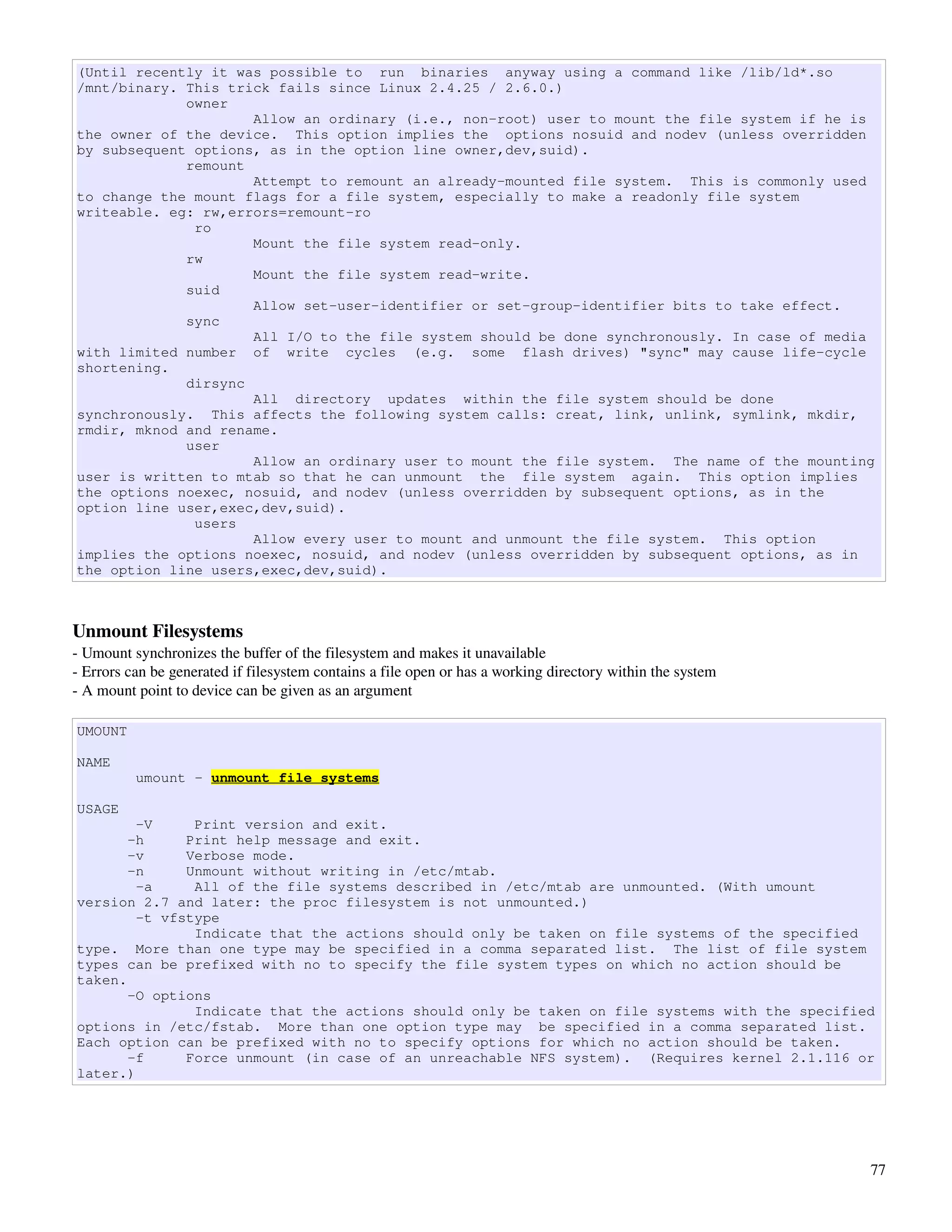 (Until recently it was possible to run binaries anyway using a command like /lib/ld*.so
/mnt/binary. This trick fails since Linux 2.4.25 / 2.6.0.)
             owner
                     Allow an ordinary (i.e., non-root) user to mount the file system if he is
the owner of the device. This option implies the options nosuid and nodev (unless overridden
by subsequent options, as in the option line owner,dev,suid).
             remount
                     Attempt to remount an already-mounted file system. This is commonly used
to change the mount flags for a file system, especially to make a readonly file system
writeable. eg: rw,errors=remount-ro
              ro
                     Mount the file system read-only.
             rw
                     Mount the file system read-write.
             suid
                     Allow set-user-identifier or set-group-identifier bits to take effect.
             sync
                     All I/O to the file system should be done synchronously. In case of media
with limited number of write cycles (e.g. some flash drives) "sync" may cause life-cycle
shortening.
             dirsync
                     All directory updates within the file system should be done
synchronously. This affects the following system calls: creat, link, unlink, symlink, mkdir,
rmdir, mknod and rename.
             user
                     Allow an ordinary user to mount the file system. The name of the mounting
user is written to mtab so that he can unmount the file system again. This option implies
the options noexec, nosuid, and nodev (unless overridden by subsequent options, as in the
option line user,exec,dev,suid).
              users
                     Allow every user to mount and unmount the file system. This option
implies the options noexec, nosuid, and nodev (unless overridden by subsequent options, as in
the option line users,exec,dev,suid).



Unmount Filesystems
­ Umount synchronizes the buffer of the filesystem and makes it unavailable
­ Errors can be generated if filesystem contains a file open or has a working directory within the system
­ A mount point to device can be given as an argument

UMOUNT

NAME
          umount - unmount file systems

USAGE
        -V     Print version and exit.
       -h     Print help message and exit.
       -v     Verbose mode.
       -n     Unmount without writing in /etc/mtab.
        -a     All of the file systems described in /etc/mtab are unmounted. (With umount
version 2.7 and later: the proc filesystem is not unmounted.)
        -t vfstype
               Indicate that the actions should only be taken on file systems of the specified
type. More than one type may be specified in a comma separated list. The list of file system
types can be prefixed with no to specify the file system types on which no action should be
taken.
       -O options
               Indicate that the actions should only be taken on file systems with the specified
options in /etc/fstab. More than one option type may be specified in a comma separated list.
Each option can be prefixed with no to specify options for which no action should be taken.
       -f     Force unmount (in case of an unreachable NFS system). (Requires kernel 2.1.116 or
later.)




                                                                                                            77
 