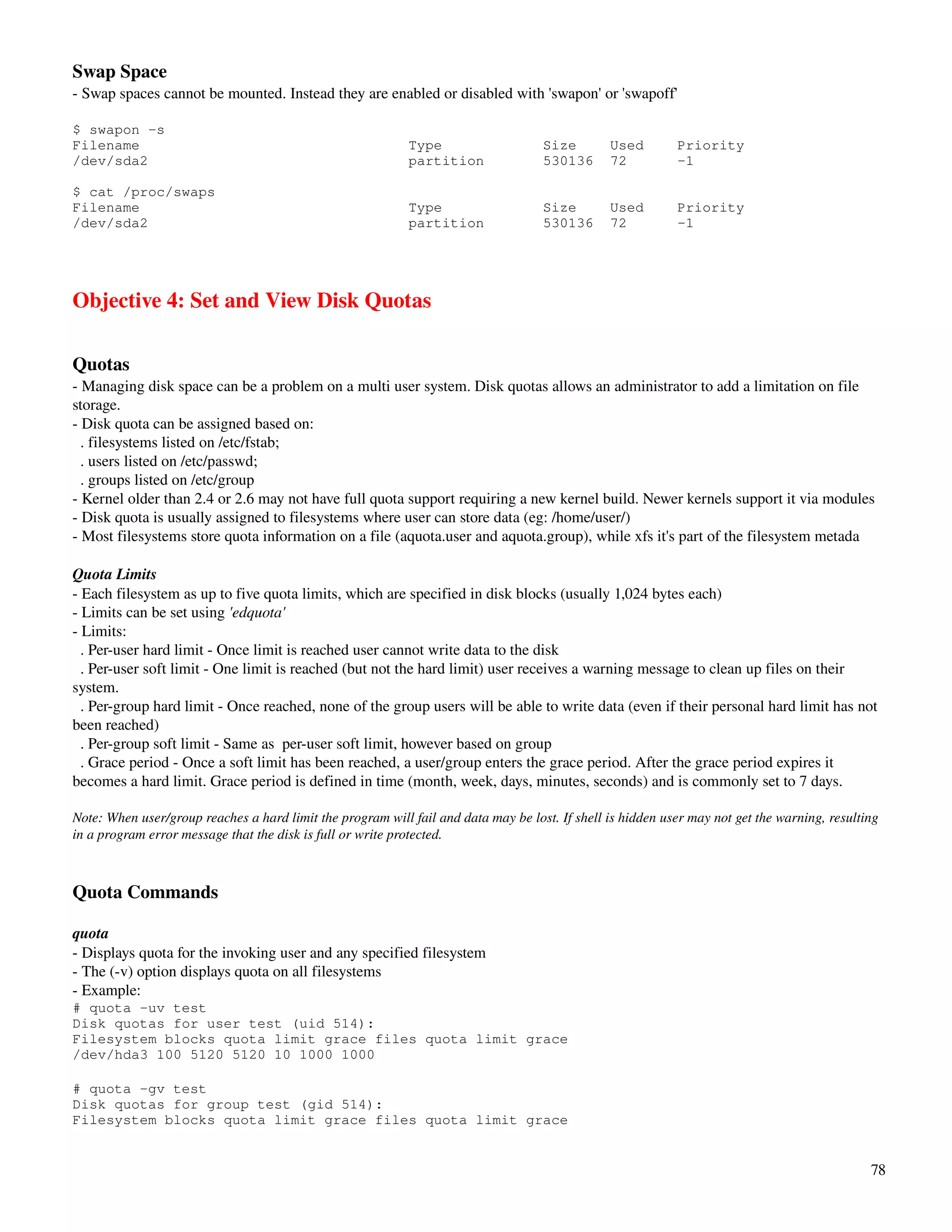 Swap Space
­ Swap spaces cannot be mounted. Instead they are enabled or disabled with 'swapon' or 'swapoff'

$ swapon -s
Filename                                                    Type                    Size        Used        Priority
/dev/sda2                                                   partition               530136      72          -1

$ cat /proc/swaps
Filename                                                    Type                    Size        Used        Priority
/dev/sda2                                                   partition               530136      72          -1




Objective 4: Set and View Disk Quotas

Quotas
­ Managing disk space can be a problem on a multi user system. Disk quotas allows an administrator to add a limitation on file 
storage.
­ Disk quota can be assigned based on:
  . filesystems listed on /etc/fstab;
  . users listed on /etc/passwd;
  . groups listed on /etc/group
­ Kernel older than 2.4 or 2.6 may not have full quota support requiring a new kernel build. Newer kernels support it via modules
­ Disk quota is usually assigned to filesystems where user can store data (eg: /home/user/)
­ Most filesystems store quota information on a file (aquota.user and aquota.group), while xfs it's part of the filesystem metada

Quota Limits
­ Each filesystem as up to five quota limits, which are specified in disk blocks (usually 1,024 bytes each)
­ Limits can be set using 'edquota'
­ Limits: 
  . Per­user hard limit ­ Once limit is reached user cannot write data to the disk
  . Per­user soft limit ­ One limit is reached (but not the hard limit) user receives a warning message to clean up files on their 
system. 
  . Per­group hard limit ­ Once reached, none of the group users will be able to write data (even if their personal hard limit has not 
been reached)
  . Per­group soft limit ­ Same as  per­user soft limit, however based on group
  . Grace period ­ Once a soft limit has been reached, a user/group enters the grace period. After the grace period expires it 
becomes a hard limit. Grace period is defined in time (month, week, days, minutes, seconds) and is commonly set to 7 days.

Note: When user/group reaches a hard limit the program will fail and data may be lost. If shell is hidden user may not get the warning, resulting 
in a program error message that the disk is full or write protected.



Quota Commands

quota
­ Displays quota for the invoking user and any specified filesystem
­ The (­v) option displays quota on all filesystems
­ Example:
# quota -uv test
Disk quotas for user test (uid 514):
Filesystem blocks quota limit grace files quota limit grace
/dev/hda3 100 5120 5120 10 1000 1000

# quota -gv test
Disk quotas for group test (gid 514):
Filesystem blocks quota limit grace files quota limit grace


                                                                                                                                               78
 