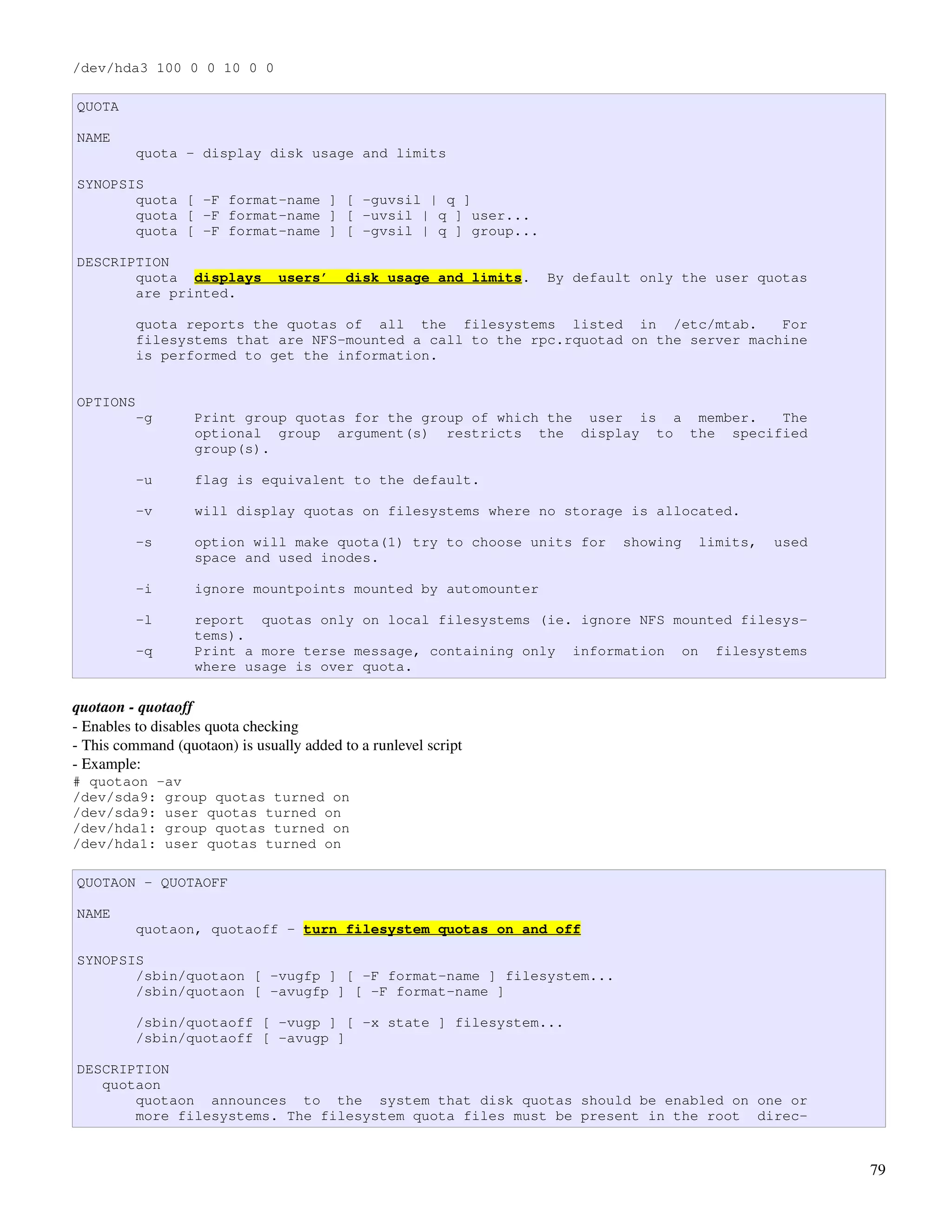 /dev/hda3 100 0 0 10 0 0

QUOTA

NAME
          quota - display disk usage and limits

SYNOPSIS
       quota [ -F format-name ] [ -guvsil | q ]
       quota [ -F format-name ] [ -uvsil | q ] user...
       quota [ -F format-name ] [ -gvsil | q ] group...

DESCRIPTION
       quota displays           users’     disk usage and limits.   By default only the user quotas
       are printed.

          quota reports the quotas of all the filesystems listed in /etc/mtab.         For
          filesystems that are NFS-mounted a call to the rpc.rquotad on the server machine
          is performed to get the information.


OPTIONS
          -g       Print group quotas for the group of which the user is a member. The
                   optional group argument(s) restricts the display to the specified
                   group(s).

          -u       flag is equivalent to the default.

          -v       will display quotas on filesystems where no storage is allocated.

          -s       option will make quota(1) try to choose units for        showing   limits,   used
                   space and used inodes.

          -i       ignore mountpoints mounted by automounter

          -l       report quotas only on local filesystems (ie. ignore NFS mounted filesys-
                   tems).
          -q       Print a more terse message, containing only information on filesystems
                   where usage is over quota.

quotaon ­ quotaoff
­ Enables to disables quota checking
­ This command (quotaon) is usually added to a runlevel script
­ Example:
# quotaon -av
/dev/sda9: group quotas turned on
/dev/sda9: user quotas turned on
/dev/hda1: group quotas turned on
/dev/hda1: user quotas turned on

QUOTAON - QUOTAOFF

NAME
          quotaon, quotaoff - turn filesystem quotas on and off

SYNOPSIS
       /sbin/quotaon [ -vugfp ] [ -F format-name ] filesystem...
       /sbin/quotaon [ -avugfp ] [ -F format-name ]

          /sbin/quotaoff [ -vugp ] [ -x state ] filesystem...
          /sbin/quotaoff [ -avugp ]

DESCRIPTION
   quotaon
       quotaon announces to the system that disk quotas should be enabled on one or
       more filesystems. The filesystem quota files must be present in the root direc-


                                                                                                       79
 