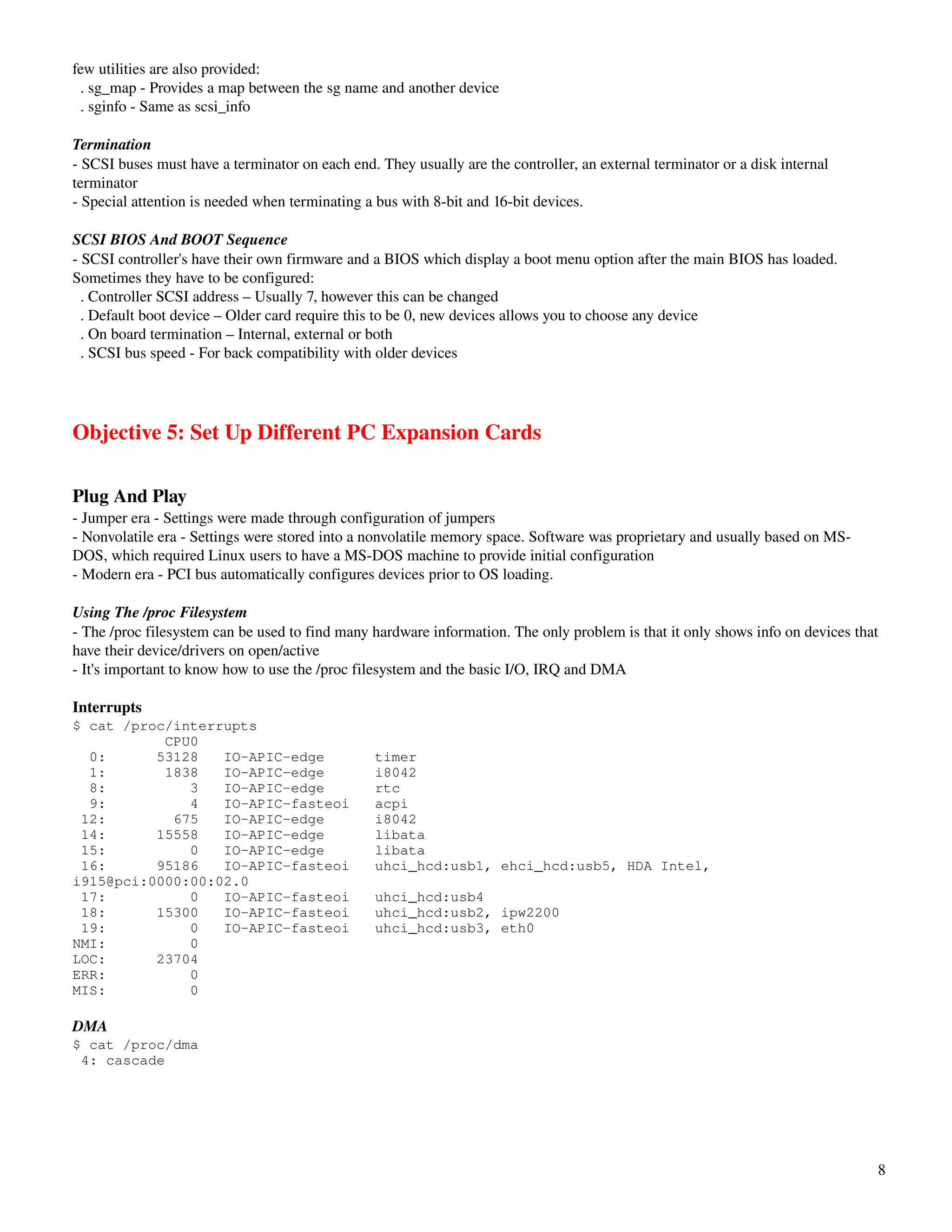 few utilities are also provided:
  . sg_map ­ Provides a map between the sg name and another device
  . sginfo ­ Same as scsi_info

Termination
­ SCSI buses must have a terminator on each end. They usually are the controller, an external terminator or a disk internal 
terminator
­ Special attention is needed when terminating a bus with 8­bit and 16­bit devices.

SCSI BIOS And BOOT Sequence
­ SCSI controller's have their own firmware and a BIOS which display a boot menu option after the main BIOS has loaded. 
Sometimes they have to be configured:
  . Controller SCSI address – Usually 7, however this can be changed
  . Default boot device – Older card require this to be 0, new devices allows you to choose any device
  . On board termination – Internal, external or both
  . SCSI bus speed ­ For back compatibility with older devices




Objective 5: Set Up Different PC Expansion Cards

Plug And Play
­ Jumper era ­ Settings were made through configuration of jumpers
­ Nonvolatile era ­ Settings were stored into a nonvolatile memory space. Software was proprietary and usually based on MS­
DOS, which required Linux users to have a MS­DOS machine to provide initial configuration
­ Modern era ­ PCI bus automatically configures devices prior to OS loading.

Using The /proc Filesystem
­ The /proc filesystem can be used to find many hardware information. The only problem is that it only shows info on devices that 
have their device/drivers on open/active
­ It's important to know how to use the /proc filesystem and the basic I/O, IRQ and DMA

Interrupts
$ cat /proc/interrupts
           CPU0
  0:      53128   IO-APIC-edge                   timer
  1:       1838   IO-APIC-edge                   i8042
  8:          3   IO-APIC-edge                   rtc
  9:          4   IO-APIC-fasteoi                acpi
 12:        675   IO-APIC-edge                   i8042
 14:      15558   IO-APIC-edge                   libata
 15:          0   IO-APIC-edge                   libata
 16:      95186   IO-APIC-fasteoi                uhci_hcd:usb1, ehci_hcd:usb5, HDA Intel,
i915@pci:0000:00:02.0
 17:          0   IO-APIC-fasteoi                uhci_hcd:usb4
 18:      15300   IO-APIC-fasteoi                uhci_hcd:usb2, ipw2200
 19:          0   IO-APIC-fasteoi                uhci_hcd:usb3, eth0
NMI:          0
LOC:      23704
ERR:          0
MIS:          0

DMA
$ cat /proc/dma
 4: cascade




                                                                                                                                 8
 