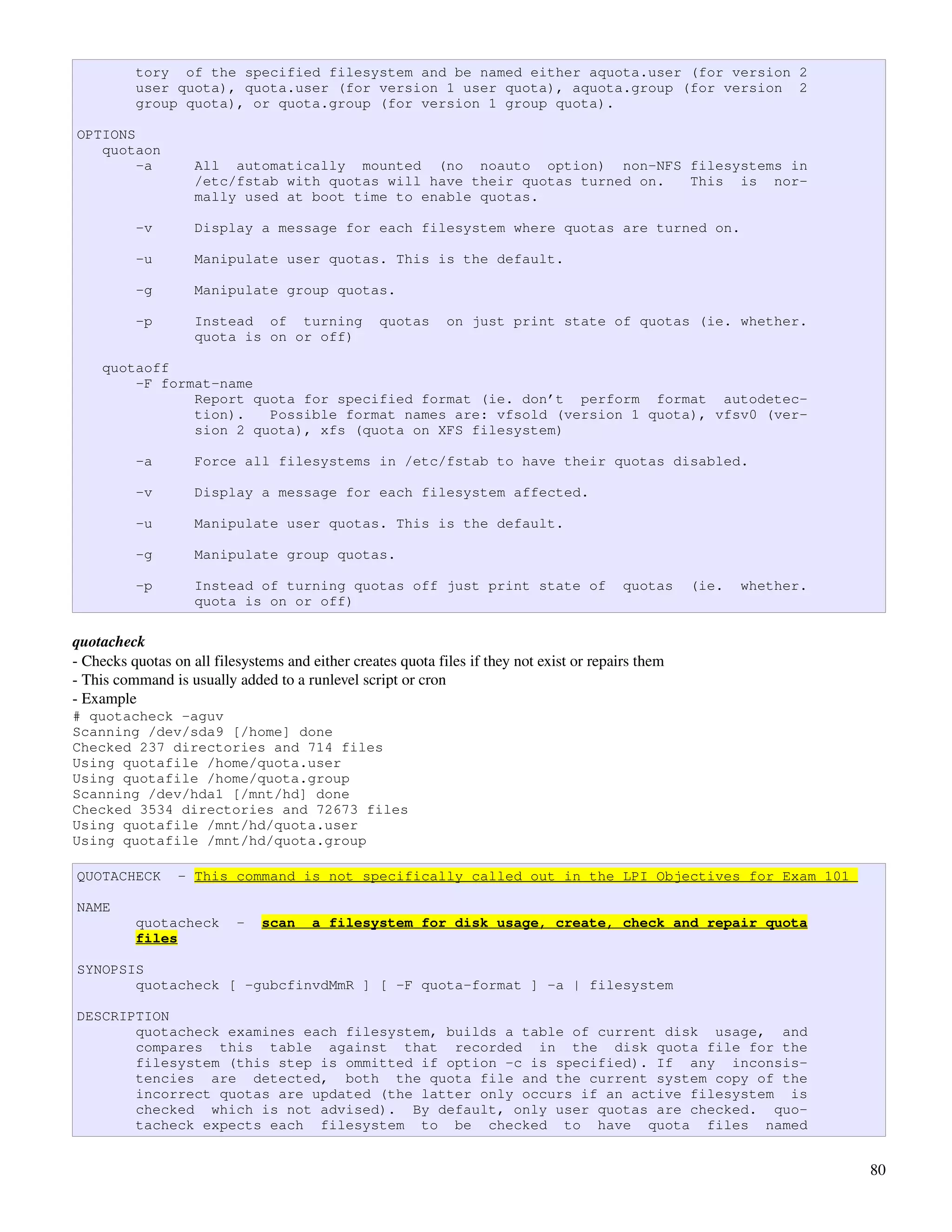 tory of the specified filesystem and be named either aquota.user (for version 2
          user quota), quota.user (for version 1 user quota), aquota.group (for version 2
          group quota), or quota.group (for version 1 group quota).

OPTIONS
   quotaon
        -a          All automatically mounted (no noauto option) non-NFS filesystems in
                    /etc/fstab with quotas will have their quotas turned on. This is nor-
                    mally used at boot time to enable quotas.

          -v        Display a message for each filesystem where quotas are turned on.

          -u        Manipulate user quotas. This is the default.

          -g        Manipulate group quotas.

          -p        Instead of turning             quotas     on just print state of quotas (ie. whether.
                    quota is on or off)

    quotaoff
        -F format-name
               Report quota for specified format (ie. don’t perform format autodetec-
               tion).   Possible format names are: vfsold (version 1 quota), vfsv0 (ver-
               sion 2 quota), xfs (quota on XFS filesystem)

          -a        Force all filesystems in /etc/fstab to have their quotas disabled.

          -v        Display a message for each filesystem affected.

          -u        Manipulate user quotas. This is the default.

          -g        Manipulate group quotas.

          -p        Instead of turning quotas off just print state of                       quotas    (ie.   whether.
                    quota is on or off)

quotacheck
­ Checks quotas on all filesystems and either creates quota files if they not exist or repairs them
­ This command is usually added to a runlevel script or cron
­ Example
# quotacheck -aguv
Scanning /dev/sda9 [/home] done
Checked 237 directories and 714 files
Using quotafile /home/quota.user
Using quotafile /home/quota.group
Scanning /dev/hda1 [/mnt/hd] done
Checked 3534 directories and 72673 files
Using quotafile /mnt/hd/quota.user
Using quotafile /mnt/hd/quota.group

QUOTACHECK       - This command is not specifically called out in the LPI Objectives for Exam 101

NAME
          quotacheck       -   scan     a filesystem for disk usage, create, check and repair quota
          files

SYNOPSIS
       quotacheck [ -gubcfinvdMmR ] [ -F quota-format ] -a | filesystem

DESCRIPTION
       quotacheck examines each filesystem, builds a table of current disk usage, and
       compares this table against that recorded in the disk quota file for the
       filesystem (this step is ommitted if option -c is specified). If any inconsis-
       tencies are detected, both the quota file and the current system copy of the
       incorrect quotas are updated (the latter only occurs if an active filesystem is
       checked which is not advised). By default, only user quotas are checked. quo-
       tacheck expects each filesystem to be checked to have quota files named


                                                                                                                        80
 
