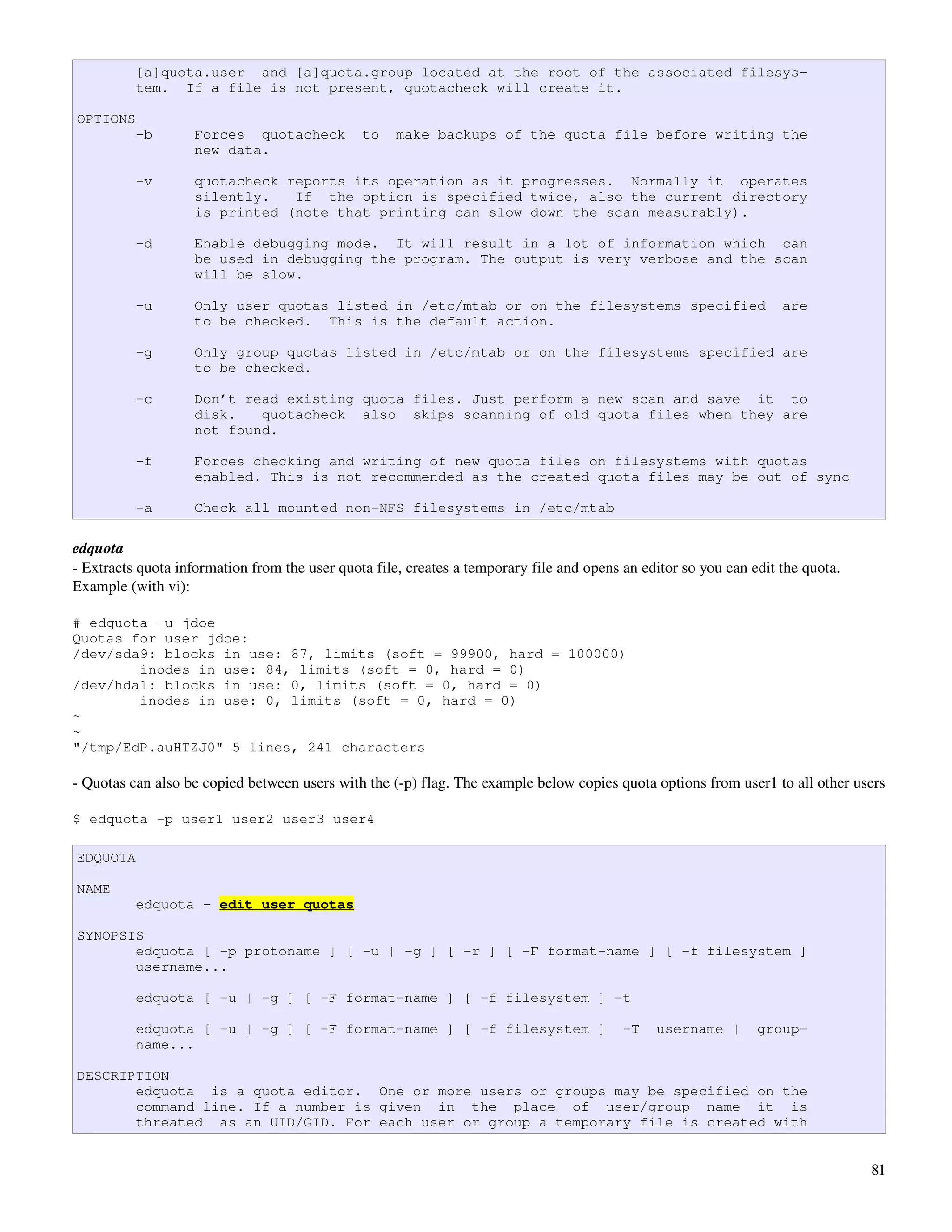 [a]quota.user and [a]quota.group located at the root of the associated filesys-
          tem. If a file is not present, quotacheck will create it.

OPTIONS
          -b        Forces quotacheck          to    make backups of the quota file before writing the
                    new data.

          -v        quotacheck reports its operation as it progresses. Normally it operates
                    silently.   If the option is specified twice, also the current directory
                    is printed (note that printing can slow down the scan measurably).

          -d        Enable debugging mode. It will result in a lot of information which can
                    be used in debugging the program. The output is very verbose and the scan
                    will be slow.

          -u        Only user quotas listed in /etc/mtab or on the filesystems specified                            are
                    to be checked. This is the default action.

          -g        Only group quotas listed in /etc/mtab or on the filesystems specified are
                    to be checked.

          -c        Don’t read existing quota files. Just perform a new scan and save it to
                    disk.   quotacheck also skips scanning of old quota files when they are
                    not found.

          -f        Forces checking and writing of new quota files on filesystems with quotas
                    enabled. This is not recommended as the created quota files may be out of sync

          -a        Check all mounted non-NFS filesystems in /etc/mtab

edquota
­ Extracts quota information from the user quota file, creates a temporary file and opens an editor so you can edit the quota. 
Example (with vi):

# edquota -u jdoe
Quotas for user jdoe:
/dev/sda9: blocks in use: 87, limits (soft = 99900, hard = 100000)
        inodes in use: 84, limits (soft = 0, hard = 0)
/dev/hda1: blocks in use: 0, limits (soft = 0, hard = 0)
        inodes in use: 0, limits (soft = 0, hard = 0)
~
~
"/tmp/EdP.auHTZJ0" 5 lines, 241 characters

­ Quotas can also be copied between users with the (­p) flag. The example below copies quota options from user1 to all other users

$ edquota -p user1 user2 user3 user4

EDQUOTA

NAME
          edquota - edit user quotas

SYNOPSIS
       edquota [ -p protoname ] [ -u | -g ] [ -r ] [ -F format-name ] [ -f filesystem ]
       username...

          edquota [ -u | -g ] [ -F format-name ] [ -f filesystem ] -t

          edquota [ -u | -g ] [ -F format-name ] [ -f filesystem ]                        -T    username |      group-
          name...

DESCRIPTION
       edquota is a quota editor. One or more users or groups may be specified on the
       command line. If a number is given in the place of user/group name it is
       threated as an UID/GID. For each user or group a temporary file is created with


                                                                                                                                  81
 