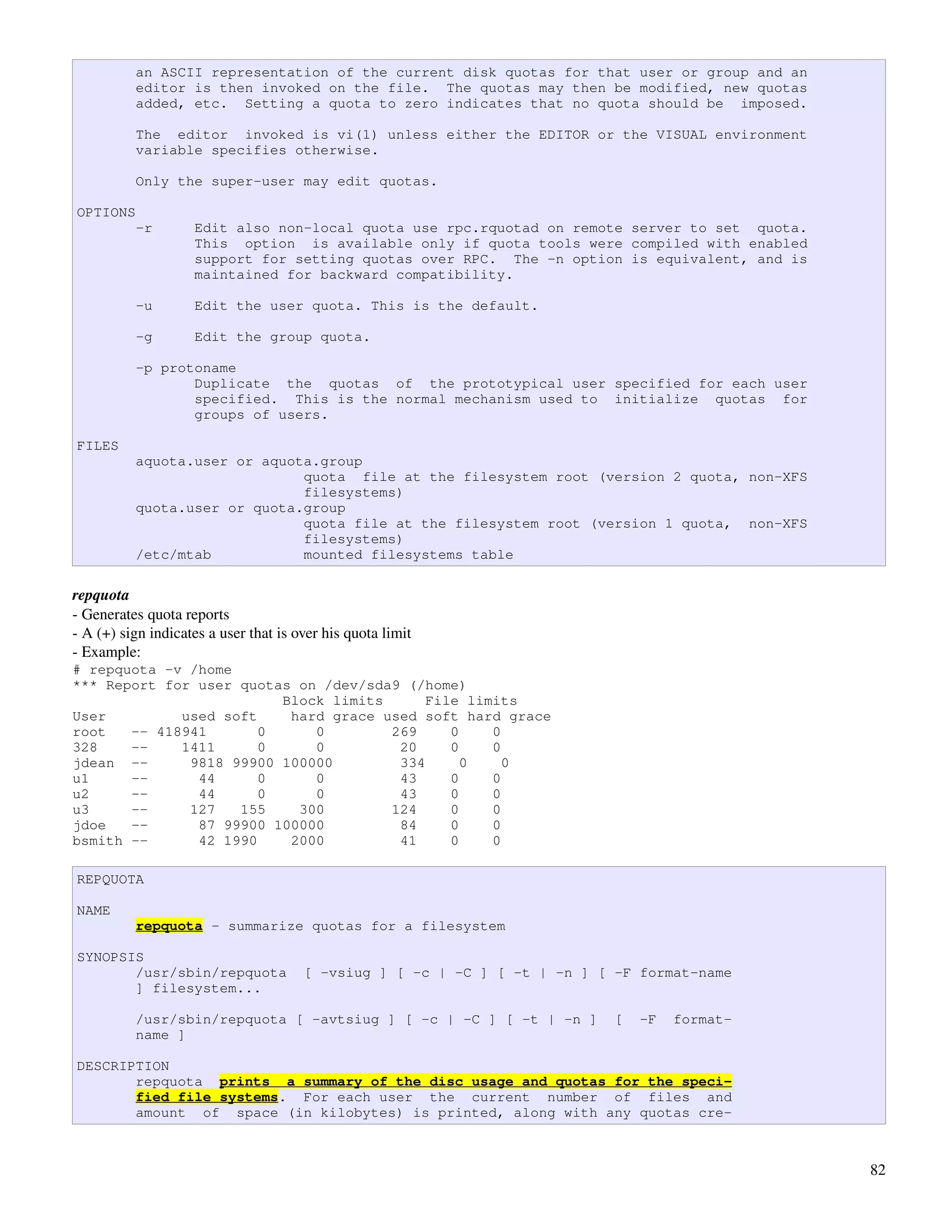 an ASCII representation of the current disk quotas for that user or group and an
          editor is then invoked on the file. The quotas may then be modified, new quotas
          added, etc. Setting a quota to zero indicates that no quota should be imposed.

          The editor invoked is vi(1) unless either the EDITOR or the VISUAL environment
          variable specifies otherwise.

          Only the super-user may edit quotas.

OPTIONS
          -r        Edit also non-local quota use rpc.rquotad on remote server to set quota.
                    This option is available only if quota tools were compiled with enabled
                    support for setting quotas over RPC. The -n option is equivalent, and is
                    maintained for backward compatibility.

          -u        Edit the user quota. This is the default.

          -g        Edit the group quota.

          -p protoname
                 Duplicate the quotas of the prototypical user specified for each user
                 specified. This is the normal mechanism used to initialize quotas for
                 groups of users.

FILES
          aquota.user or aquota.group
                              quota file at the filesystem root (version 2 quota, non-XFS
                              filesystems)
          quota.user or quota.group
                              quota file at the filesystem root (version 1 quota, non-XFS
                              filesystems)
          /etc/mtab           mounted filesystems table

repquota
­ Generates quota reports
­ A (+) sign indicates a user that is over his quota limit
­ Example:
# repquota -v /home
*** Report for user quotas on /dev/sda9 (/home)
                         Block limits      File limits
User         used soft    hard grace used soft hard grace
root   -- 418941       0     0        269     0    0
328    --    1411      0     0         20     0    0
jdean --      9818 99900 100000        334      0    0
u1     --      44      0     0         43     0    0
u2     --      44      0     0         43     0    0
u3     --     127   155    300        124     0    0
jdoe   --      87 99900 100000         84     0    0
bsmith --      42 1990    2000         41     0    0

REPQUOTA

NAME
          repquota - summarize quotas for a filesystem

SYNOPSIS
       /usr/sbin/repquota              [ -vsiug ] [ -c | -C ] [ -t | -n ] [ -F format-name
       ] filesystem...

          /usr/sbin/repquota [ -avtsiug ] [ -c | -C ] [ -t | -n ]           [   -F   format-
          name ]

DESCRIPTION
       repquota prints a summary of the disc usage and quotas for the speci-
       fied file systems. For each user the current number of files and
       amount of space (in kilobytes) is printed, along with any quotas cre-



                                                                                               82
 
