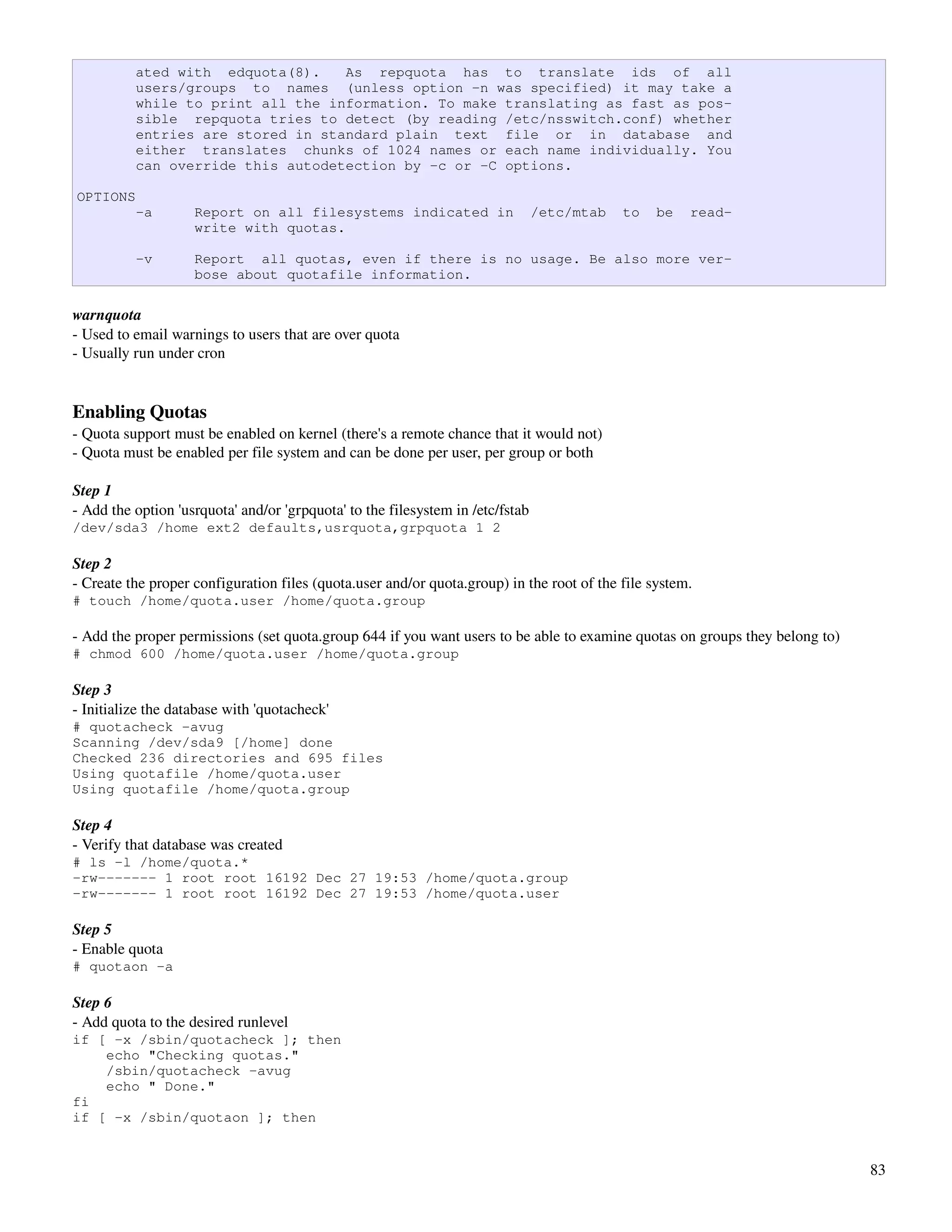 ated with edquota(8).    As repquota has to translate ids of all
          users/groups to names (unless option -n was specified) it may take a
          while to print all the information. To make translating as fast as pos-
          sible repquota tries to detect (by reading /etc/nsswitch.conf) whether
          entries are stored in standard plain text file or in database and
          either translates chunks of 1024 names or each name individually. You
          can override this autodetection by -c or -C options.

OPTIONS
          -a        Report on all filesystems indicated in                      /etc/mtab   to   be   read-
                    write with quotas.

          -v        Report all quotas, even if there is no usage. Be also more ver-
                    bose about quotafile information.

warnquota
­ Used to email warnings to users that are over quota
­ Usually run under cron


Enabling Quotas
­ Quota support must be enabled on kernel (there's a remote chance that it would not)
­ Quota must be enabled per file system and can be done per user, per group or both

Step 1 
­ Add the option 'usrquota' and/or 'grpquota' to the filesystem in /etc/fstab
/dev/sda3 /home ext2 defaults,usrquota,grpquota 1 2

Step 2
­ Create the proper configuration files (quota.user and/or quota.group) in the root of the file system. 
# touch /home/quota.user /home/quota.group

­ Add the proper permissions (set quota.group 644 if you want users to be able to examine quotas on groups they belong to)
# chmod 600 /home/quota.user /home/quota.group

Step 3
­ Initialize the database with 'quotacheck'
# quotacheck -avug
Scanning /dev/sda9 [/home] done
Checked 236 directories and 695 files
Using quotafile /home/quota.user
Using quotafile /home/quota.group

Step 4
­ Verify that database was created
# ls -l /home/quota.*
-rw------- 1 root root 16192 Dec 27 19:53 /home/quota.group
-rw------- 1 root root 16192 Dec 27 19:53 /home/quota.user

Step 5
­ Enable quota
# quotaon -a

Step 6
­ Add quota to the desired runlevel
if [ -x /sbin/quotacheck ]; then
    echo "Checking quotas."
    /sbin/quotacheck -avug
    echo " Done."
fi
if [ -x /sbin/quotaon ]; then


                                                                                                                             83
 