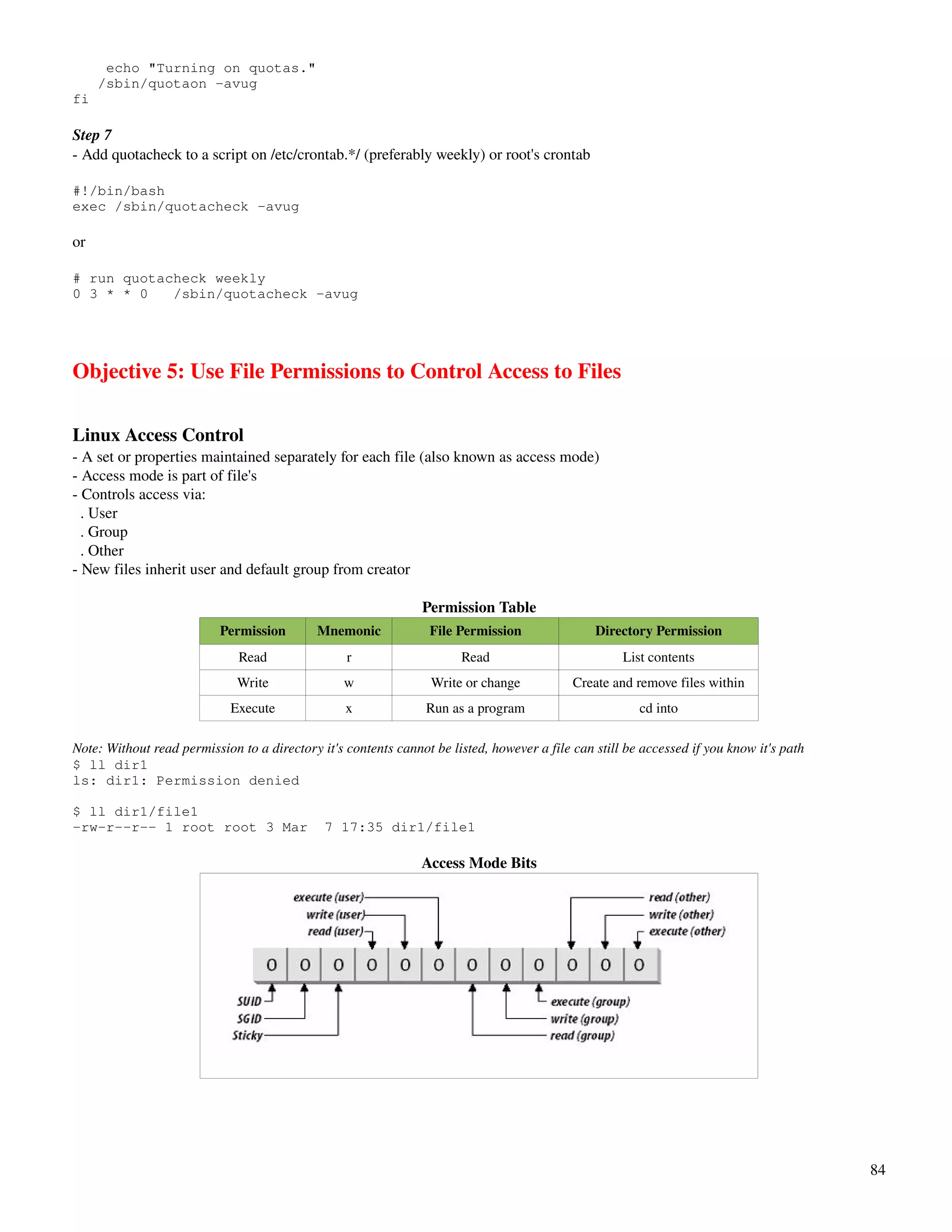 echo "Turning on quotas."
     /sbin/quotaon -avug
fi

Step 7
­ Add quotacheck to a script on /etc/crontab.*/ (preferably weekly) or root's crontab

#!/bin/bash
exec /sbin/quotacheck -avug

or

# run quotacheck weekly
0 3 * * 0   /sbin/quotacheck -avug




Objective 5: Use File Permissions to Control Access to Files

Linux Access Control
­ A set or properties maintained separately for each file (also known as access mode)
­ Access mode is part of file's
­ Controls access via:
  . User
  . Group
  . Other
­ New files inherit user and default group from creator

                                                                Permission Table
                           Permission        Mnemonic            File Permission                Directory Permission
                              Read                r                    Read                          List contents
                              Write               w               Write or change           Create and remove files within
                             Execute              x              Run as a program                       cd into

Note: Without read permission to a directory it's contents cannot be listed, however a file can still be accessed if you know it's path
$ ll dir1
ls: dir1: Permission denied

$ ll dir1/file1
-rw-r--r-- 1 root root 3 Mar                  7 17:35 dir1/file1

                                                                Access Mode Bits




                                                                                                                                          84
 