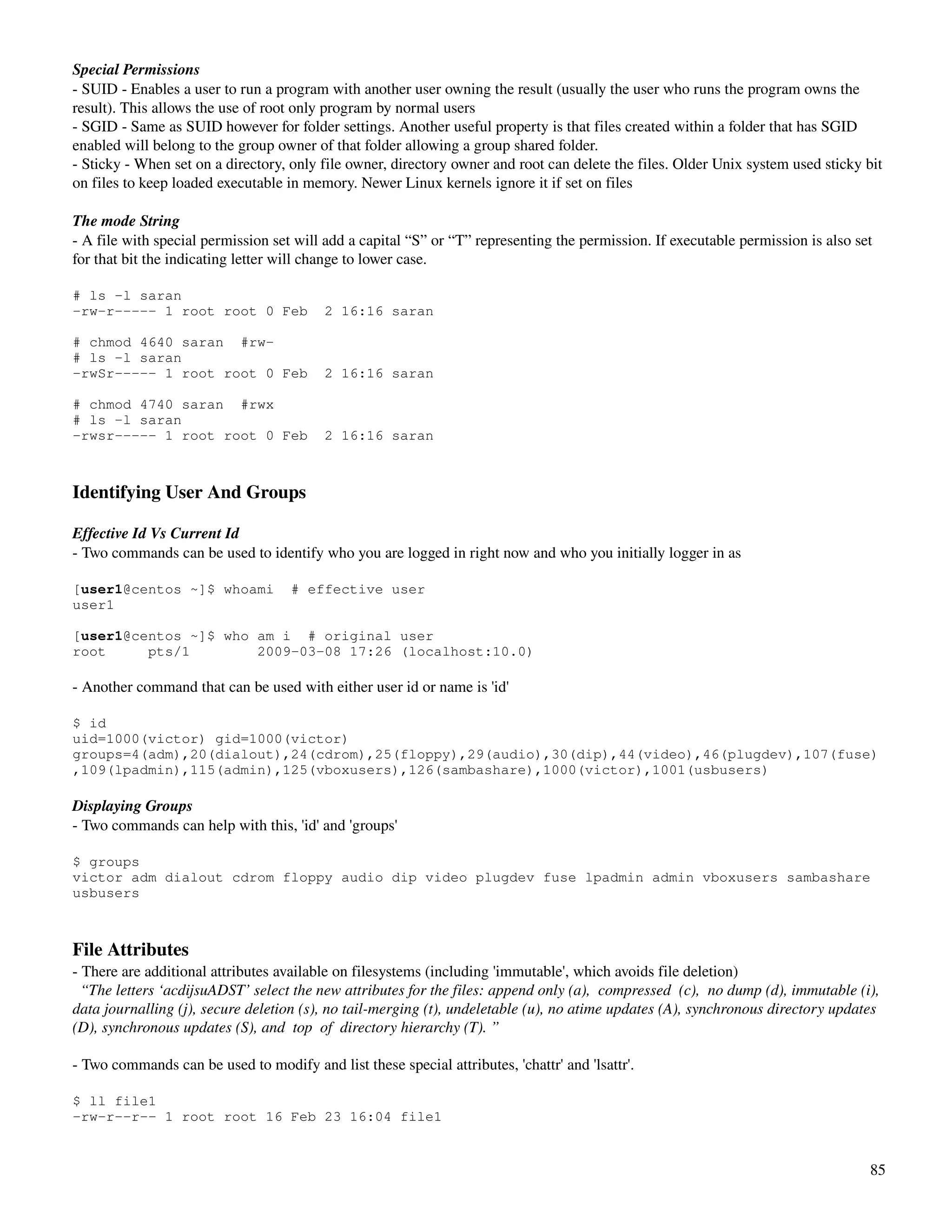 Special Permissions
­ SUID ­ Enables a user to run a program with another user owning the result (usually the user who runs the program owns the 
result). This allows the use of root only program by normal users
­ SGID ­ Same as SUID however for folder settings. Another useful property is that files created within a folder that has SGID 
enabled will belong to the group owner of that folder allowing a group shared folder. 
­ Sticky ­ When set on a directory, only file owner, directory owner and root can delete the files. Older Unix system used sticky bit 
on files to keep loaded executable in memory. Newer Linux kernels ignore it if set on files 

The mode String
­ A file with special permission set will add a capital “S” or “T” representing the permission. If executable permission is also set 
for that bit the indicating letter will change to lower case.

# ls -l saran
-rw-r----- 1 root root 0 Feb              2 16:16 saran

# chmod 4640 saran #rw-
# ls -l saran
-rwSr----- 1 root root 0 Feb              2 16:16 saran

# chmod 4740 saran #rwx
# ls -l saran
-rwsr----- 1 root root 0 Feb              2 16:16 saran



Identifying User And Groups

Effective Id Vs Current Id
­ Two commands can be used to identify who you are logged in right now and who you initially logger in as

[user1@centos ~]$ whoami            # effective user
user1

[user1@centos ~]$ who am i # original user
root     pts/1        2009-03-08 17:26 (localhost:10.0)

­ Another command that can be used with either user id or name is 'id'

$ id
uid=1000(victor) gid=1000(victor)
groups=4(adm),20(dialout),24(cdrom),25(floppy),29(audio),30(dip),44(video),46(plugdev),107(fuse)
,109(lpadmin),115(admin),125(vboxusers),126(sambashare),1000(victor),1001(usbusers)

Displaying Groups
­ Two commands can help with this, 'id' and 'groups'

$ groups
victor adm dialout cdrom floppy audio dip video plugdev fuse lpadmin admin vboxusers sambashare
usbusers



File Attributes
­ There are additional attributes available on filesystems (including 'immutable', which avoids file deletion)
  “The letters ‘acdijsuADST’ select the new attributes for the files: append only (a),  compressed  (c),  no dump (d), immutable (i),  
data journalling (j), secure deletion (s), no tail­merging (t), undeletable (u), no atime updates (A), synchronous directory updates  
(D), synchronous updates (S), and  top  of  directory hierarchy (T). ”

­ Two commands can be used to modify and list these special attributes, 'chattr' and 'lsattr'.

$ ll file1
-rw-r--r-- 1 root root 16 Feb 23 16:04 file1


                                                                                                                                    85
 