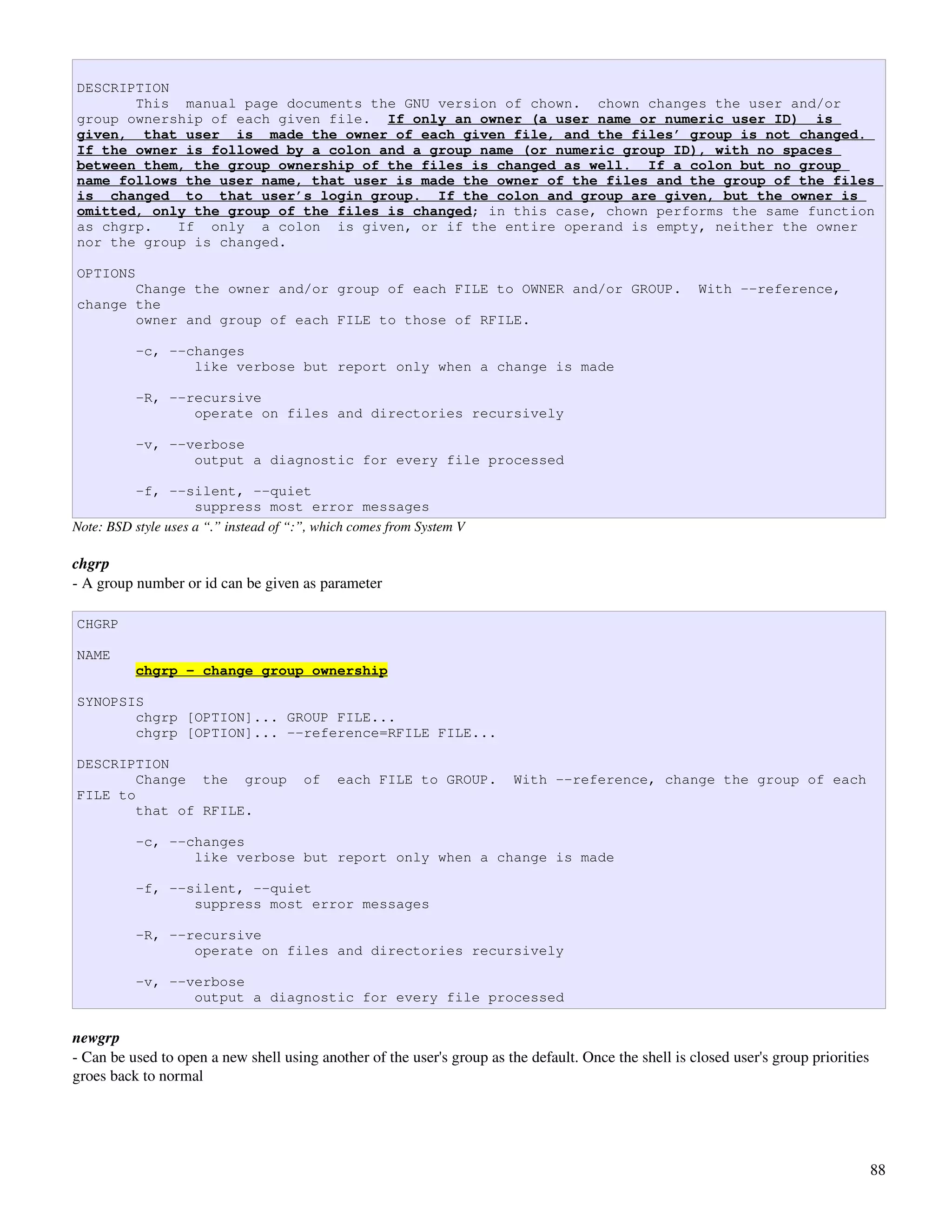 DESCRIPTION
       This manual page documents the GNU version of chown. chown changes the user and/or
group ownership of each given file. If only an owner (a user name or numeric user ID) is
given, that user is made the owner of each given file, and the files’ group is not changed.
If the owner is followed by a colon and a group name (or numeric group ID), with no spaces
between them, the group ownership of the files is changed as well. If a colon but no group
name follows the user name, that user is made the owner of the files and the group of the files
is changed to that user’s login group. If the colon and group are given, but the owner is
omitted, only the group of the files is changed; in this case, chown performs the same function
as chgrp.   If only a colon is given, or if the entire operand is empty, neither the owner
nor the group is changed.

OPTIONS
       Change the owner and/or group of each FILE to OWNER and/or GROUP.                               With --reference,
change the
       owner and group of each FILE to those of RFILE.

          -c, --changes
                 like verbose but report only when a change is made

          -R, --recursive
                 operate on files and directories recursively

          -v, --verbose
                 output a diagnostic for every file processed

          -f, --silent, --quiet
                     suppress most error messages
Note: BSD style uses a “.” instead of “:”, which comes from System V

chgrp
­ A group number or id can be given as parameter

CHGRP

NAME
          chgrp - change group ownership

SYNOPSIS
       chgrp [OPTION]... GROUP FILE...
       chgrp [OPTION]... --reference=RFILE FILE...

DESCRIPTION
        Change the group                of   each FILE to GROUP.         With --reference, change the group of each
FILE to
        that of RFILE.

          -c, --changes
                 like verbose but report only when a change is made

          -f, --silent, --quiet
                 suppress most error messages

          -R, --recursive
                 operate on files and directories recursively

          -v, --verbose
                 output a diagnostic for every file processed

newgrp
­ Can be used to open a new shell using another of the user's group as the default. Once the shell is closed user's group priorities 
groes back to normal




                                                                                                                                    88
 