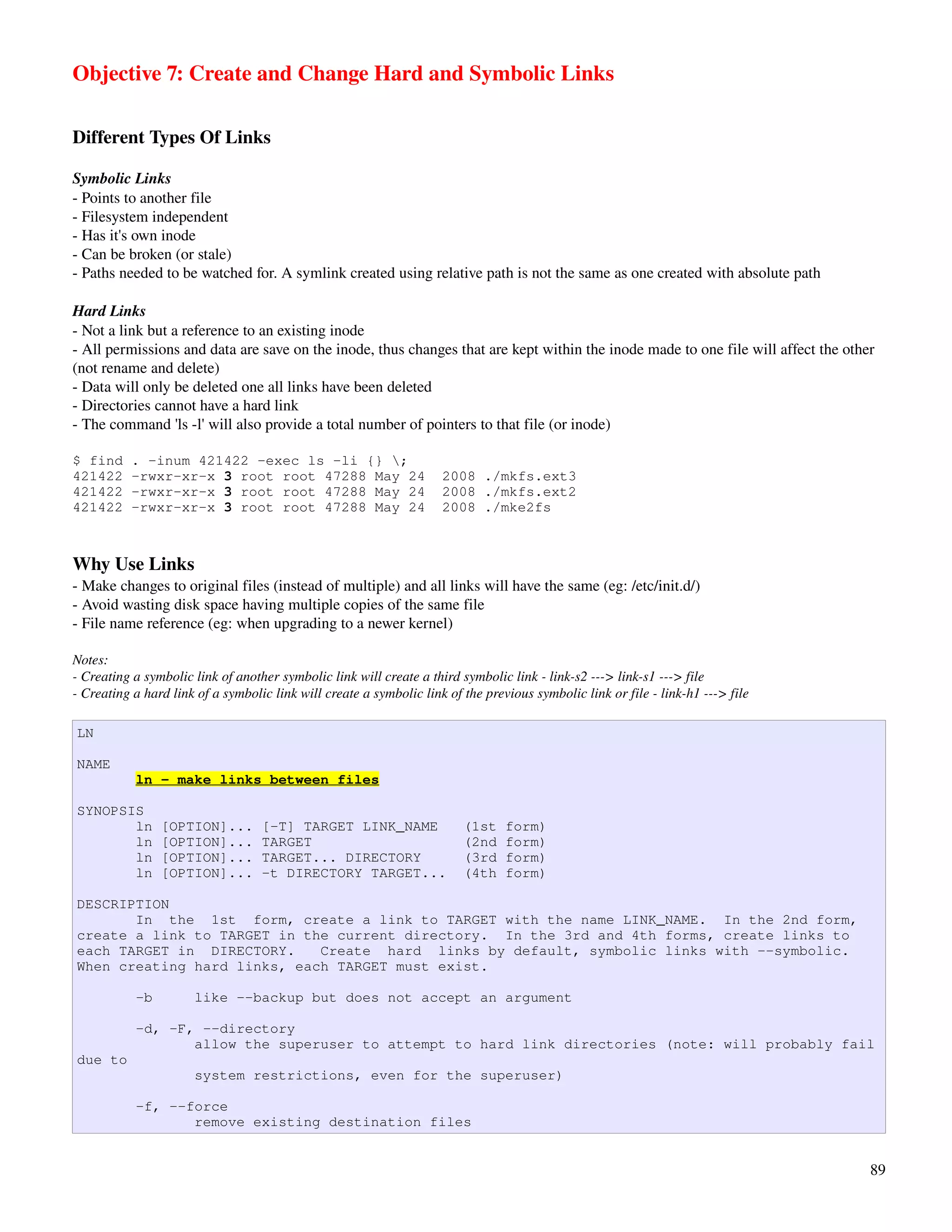 Objective 7: Create and Change Hard and Symbolic Links

Different Types Of Links

Symbolic Links
­ Points to another file
­ Filesystem independent
­ Has it's own inode
­ Can be broken (or stale)
­ Paths needed to be watched for. A symlink created using relative path is not the same as one created with absolute path

Hard Links
­ Not a link but a reference to an existing inode
­ All permissions and data are save on the inode, thus changes that are kept within the inode made to one file will affect the other 
(not rename and delete)
­ Data will only be deleted one all links have been deleted
­ Directories cannot have a hard link
­ The command 'ls ­l' will also provide a total number of pointers to that file (or inode)

$ find     . -inum 421422 -exec ls -li {} ;
421422     -rwxr-xr-x 3 root root 47288 May 24                       2008 ./mkfs.ext3
421422     -rwxr-xr-x 3 root root 47288 May 24                       2008 ./mkfs.ext2
421422     -rwxr-xr-x 3 root root 47288 May 24                       2008 ./mke2fs



Why Use Links
­ Make changes to original files (instead of multiple) and all links will have the same (eg: /etc/init.d/)
­ Avoid wasting disk space having multiple copies of the same file
­ File name reference (eg: when upgrading to a newer kernel)

Notes:
­ Creating a symbolic link of another symbolic link will create a third symbolic link ­ link­s2 ­­­> link­s1 ­­­> file
­ Creating a hard link of a symbolic link will create a symbolic link of the previous symbolic link or file ­ link­h1 ­­­> file

LN

NAME
           ln - make links between files

SYNOPSIS
       ln       [OPTION]...        [-T] TARGET LINK_NAME                 (1st    form)
       ln       [OPTION]...        TARGET                                (2nd    form)
       ln       [OPTION]...        TARGET... DIRECTORY                   (3rd    form)
       ln       [OPTION]...        -t DIRECTORY TARGET...                (4th    form)

DESCRIPTION
       In the 1st form, create a link to TARGET with the name LINK_NAME. In the 2nd form,
create a link to TARGET in the current directory. In the 3rd and 4th forms, create links to
each TARGET in DIRECTORY.    Create hard links by default, symbolic links with --symbolic.
When creating hard links, each TARGET must exist.

           -b         like --backup but does not accept an argument

           -d, -F, --directory
                  allow the superuser to attempt to hard link directories (note: will probably fail
due to
                      system restrictions, even for the superuser)

           -f, --force
                  remove existing destination files


                                                                                                                                   89
 