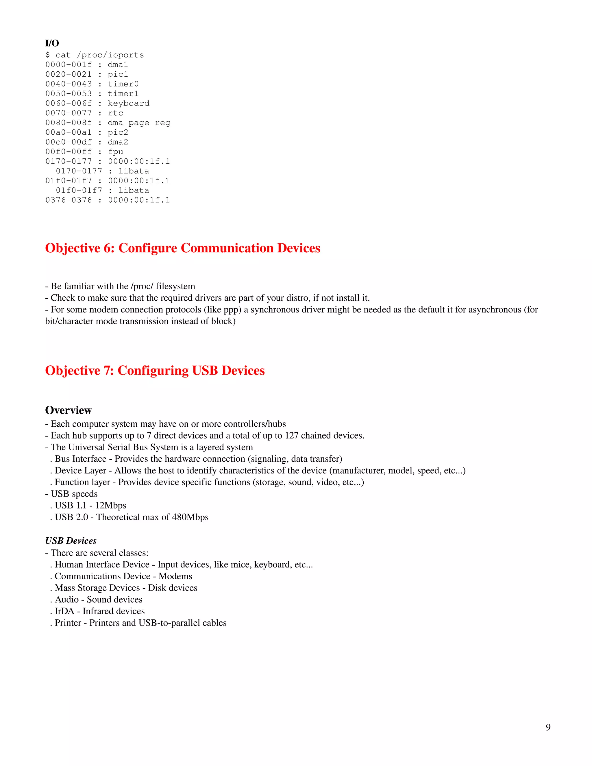 I/O
$ cat /proc/ioports
0000-001f : dma1
0020-0021 : pic1
0040-0043 : timer0
0050-0053 : timer1
0060-006f : keyboard
0070-0077 : rtc
0080-008f : dma page reg
00a0-00a1 : pic2
00c0-00df : dma2
00f0-00ff : fpu
0170-0177 : 0000:00:1f.1
  0170-0177 : libata
01f0-01f7 : 0000:00:1f.1
  01f0-01f7 : libata
0376-0376 : 0000:00:1f.1




Objective 6: Configure Communication Devices

­ Be familiar with the /proc/ filesystem
­ Check to make sure that the required drivers are part of your distro, if not install it.
­ For some modem connection protocols (like ppp) a synchronous driver might be needed as the default it for asynchronous (for 
bit/character mode transmission instead of block)




Objective 7: Configuring USB Devices

Overview
­ Each computer system may have on or more controllers/hubs
­ Each hub supports up to 7 direct devices and a total of up to 127 chained devices.
­ The Universal Serial Bus System is a layered system
  . Bus Interface ­ Provides the hardware connection (signaling, data transfer)
  . Device Layer ­ Allows the host to identify characteristics of the device (manufacturer, model, speed, etc...)
  . Function layer ­ Provides device specific functions (storage, sound, video, etc...)
­ USB speeds
  . USB 1.1 ­ 12Mbps
  . USB 2.0 ­ Theoretical max of 480Mbps

USB Devices
­ There are several classes:
  . Human Interface Device ­ Input devices, like mice, keyboard, etc...
  . Communications Device ­ Modems
  . Mass Storage Devices ­ Disk devices
  . Audio ­ Sound devices
  . IrDA ­ Infrared devices
  . Printer ­ Printers and USB­to­parallel cables




                                                                                                                                 9
 