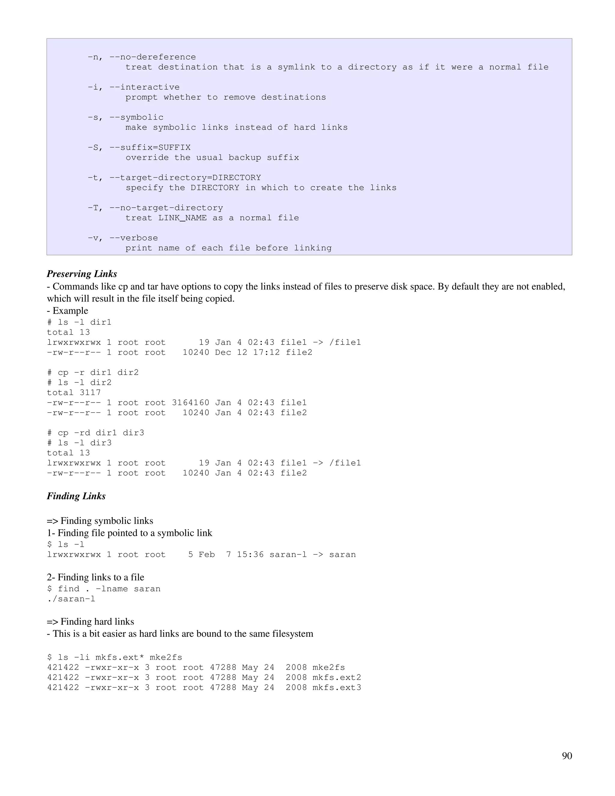 -n, --no-dereference
                 treat destination that is a symlink to a directory as if it were a normal file

          -i, --interactive
                 prompt whether to remove destinations

          -s, --symbolic
                 make symbolic links instead of hard links

          -S, --suffix=SUFFIX
                 override the usual backup suffix

          -t, --target-directory=DIRECTORY
                 specify the DIRECTORY in which to create the links

          -T, --no-target-directory
                 treat LINK_NAME as a normal file

          -v, --verbose
                 print name of each file before linking

Preserving Links
­ Commands like cp and tar have options to copy the links instead of files to preserve disk space. By default they are not enabled, 
which will result in the file itself being copied.
­ Example
# ls -l dir1
total 13
lrwxrwxrwx 1 root root                19 Jan 4 02:43 file1 -> /file1
-rw-r--r-- 1 root root             10240 Dec 12 17:12 file2

# cp -r dir1 dir2
# ls -l dir2
total 3117
-rw-r--r-- 1 root root 3164160 Jan 4 02:43 file1
-rw-r--r-- 1 root root   10240 Jan 4 02:43 file2

# cp -rd dir1 dir3
# ls -l dir3
total 13
lrwxrwxrwx 1 root root                19 Jan 4 02:43 file1 -> /file1
-rw-r--r-- 1 root root             10240 Jan 4 02:43 file2

Finding Links

=> Finding symbolic links
1­ Finding file pointed to a symbolic link
$ ls -l
lrwxrwxrwx 1 root root              5 Feb     7 15:36 saran-l -> saran

2­ Finding links to a file
$ find . -lname saran
./saran-l

=> Finding hard links
­ This is a bit easier as hard links are bound to the same filesystem

$ ls -li mkfs.ext* mke2fs
421422 -rwxr-xr-x 3 root root 47288 May 24                   2008 mke2fs
421422 -rwxr-xr-x 3 root root 47288 May 24                   2008 mkfs.ext2
421422 -rwxr-xr-x 3 root root 47288 May 24                   2008 mkfs.ext3




                                                                                                                                  90
 
