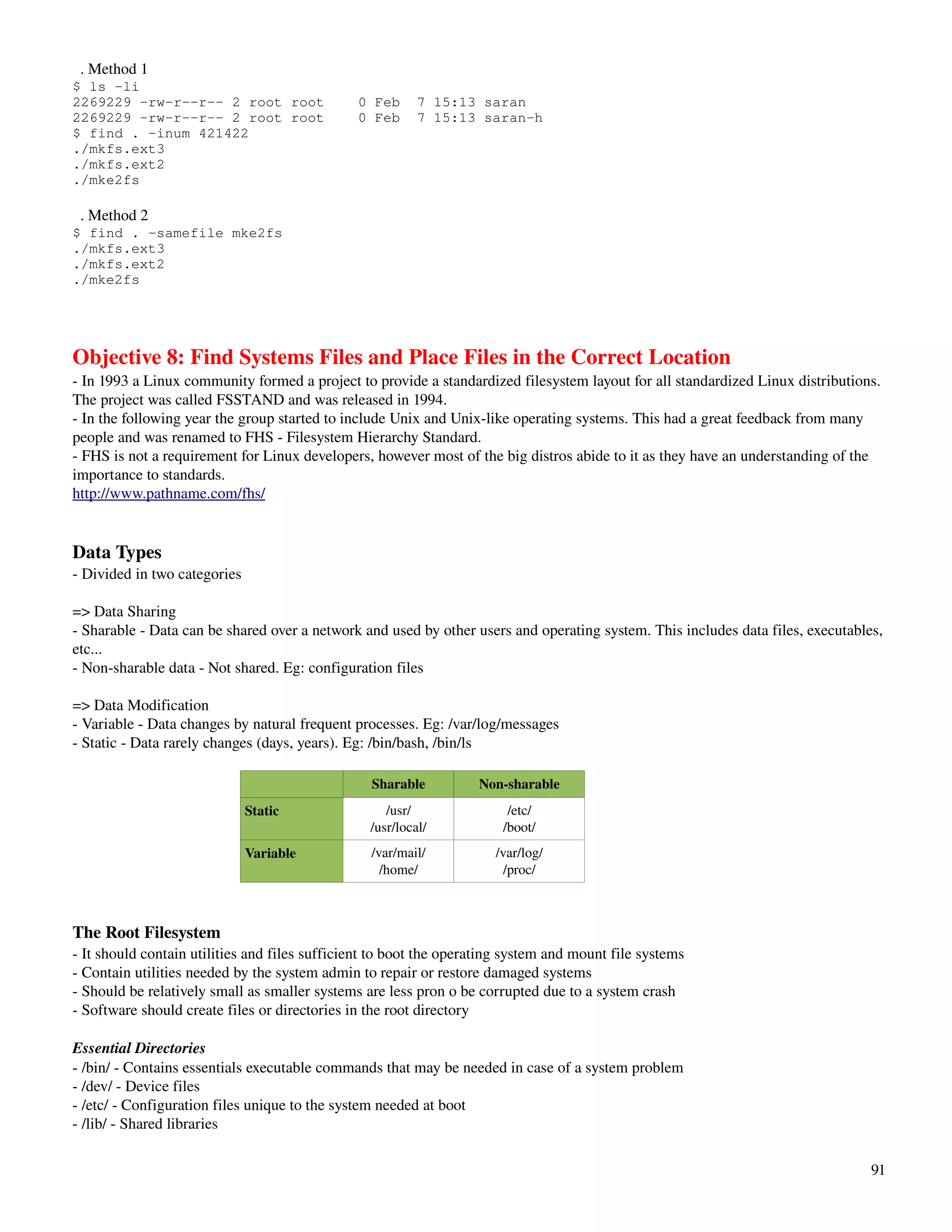   . Method 1
$ ls -li
2269229 -rw-r--r-- 2 root root                 0 Feb      7 15:13 saran
2269229 -rw-r--r-- 2 root root                 0 Feb      7 15:13 saran-h
$ find . -inum 421422
./mkfs.ext3
./mkfs.ext2
./mke2fs

  . Method 2
$ find . -samefile mke2fs
./mkfs.ext3
./mkfs.ext2
./mke2fs




Objective 8: Find Systems Files and Place Files in the Correct Location
­ In 1993 a Linux community formed a project to provide a standardized filesystem layout for all standardized Linux distributions. 
The project was called FSSTAND and was released in 1994.
­ In the following year the group started to include Unix and Unix­like operating systems. This had a great feedback from many 
people and was renamed to FHS ­ Filesystem Hierarchy Standard.
­ FHS is not a requirement for Linux developers, however most of the big distros abide to it as they have an understanding of the 
importance to standards.
http://www.pathname.com/fhs/


Data Types
­ Divided in two categories

=> Data Sharing
­ Sharable ­ Data can be shared over a network and used by other users and operating system. This includes data files, executables, 
etc...
­ Non­sharable data ­ Not shared. Eg: configuration files

=> Data Modification
­ Variable ­ Data changes by natural frequent processes. Eg: /var/log/messages
­ Static ­ Data rarely changes (days, years). Eg: /bin/bash, /bin/ls

                                                 Sharable          Non­sharable
                              Static                /usr/               /etc/
                                                 /usr/local/           /boot/
                              Variable           /var/mail/           /var/log/
                                                   /home/               /proc/



The Root Filesystem          
­ It should contain utilities and files sufficient to boot the operating system and mount file systems
­ Contain utilities needed by the system admin to repair or restore damaged systems
­ Should be relatively small as smaller systems are less pron o be corrupted due to a system crash
­ Software should create files or directories in the root directory

Essential Directories
­ /bin/ ­ Contains essentials executable commands that may be needed in case of a system problem
­ /dev/ ­ Device files
­ /etc/ ­ Configuration files unique to the system needed at boot
­ /lib/ ­ Shared libraries

                                                                                                                                 91
 