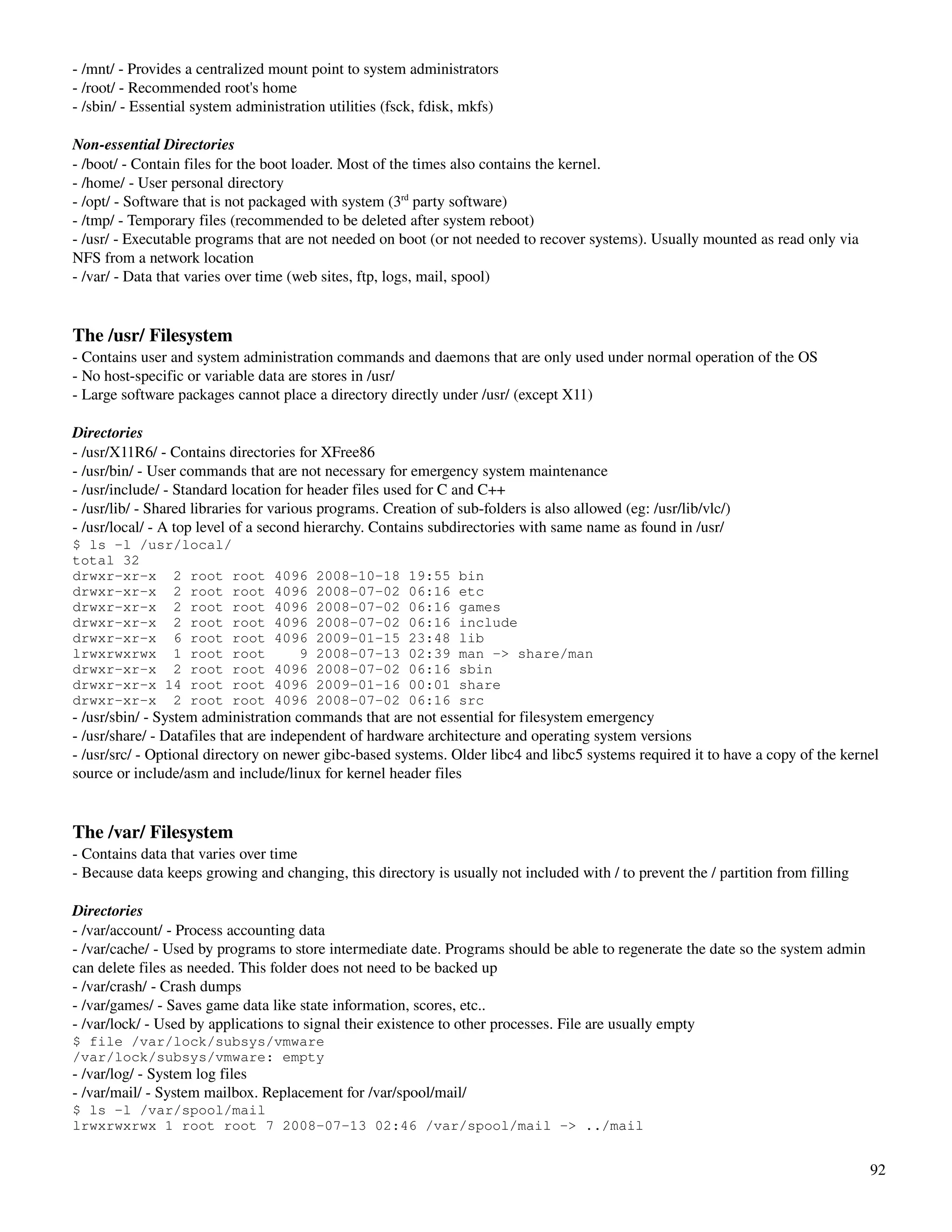 ­ /mnt/ ­ Provides a centralized mount point to system administrators
­ /root/ ­ Recommended root's home
­ /sbin/ ­ Essential system administration utilities (fsck, fdisk, mkfs)

Non­essential Directories
­ /boot/ ­ Contain files for the boot loader. Most of the times also contains the kernel.
­ /home/ ­ User personal directory
­ /opt/ ­ Software that is not packaged with system (3rd party software)
­ /tmp/ ­ Temporary files (recommended to be deleted after system reboot)
­ /usr/ ­ Executable programs that are not needed on boot (or not needed to recover systems). Usually mounted as read only via 
NFS from a network location
­ /var/ ­ Data that varies over time (web sites, ftp, logs, mail, spool)


The /usr/ Filesystem
­ Contains user and system administration commands and daemons that are only used under normal operation of the OS
­ No host­specific or variable data are stores in /usr/
­ Large software packages cannot place a directory directly under /usr/ (except X11)

Directories
­ /usr/X11R6/ ­ Contains directories for XFree86
­ /usr/bin/ ­ User commands that are not necessary for emergency system maintenance
­ /usr/include/ ­ Standard location for header files used for C and C++
­ /usr/lib/ ­ Shared libraries for various programs. Creation of sub­folders is also allowed (eg: /usr/lib/vlc/)
­ /usr/local/ ­ A top level of a second hierarchy. Contains subdirectories with same name as found in /usr/
$ ls -l /usr/local/
total 32
drwxr-xr-x 2 root root            4096   2008-10-18      19:55   bin
drwxr-xr-x 2 root root            4096   2008-07-02      06:16   etc
drwxr-xr-x 2 root root            4096   2008-07-02      06:16   games
drwxr-xr-x 2 root root            4096   2008-07-02      06:16   include
drwxr-xr-x 6 root root            4096   2009-01-15      23:48   lib
lrwxrwxrwx 1 root root               9   2008-07-13      02:39   man -> share/man
drwxr-xr-x 2 root root            4096   2008-07-02      06:16   sbin
drwxr-xr-x 14 root root           4096   2009-01-16      00:01   share
drwxr-xr-x 2 root root            4096   2008-07-02      06:16   src
­ /usr/sbin/ ­ System administration commands that are not essential for filesystem emergency
­ /usr/share/ ­ Datafiles that are independent of hardware architecture and operating system versions
­ /usr/src/ ­ Optional directory on newer gibc­based systems. Older libc4 and libc5 systems required it to have a copy of the kernel 
source or include/asm and include/linux for kernel header files


The /var/ Filesystem
­ Contains data that varies over time
­ Because data keeps growing and changing, this directory is usually not included with / to prevent the / partition from filling

Directories
­ /var/account/ ­ Process accounting data
­ /var/cache/ ­ Used by programs to store intermediate date. Programs should be able to regenerate the date so the system admin 
can delete files as needed. This folder does not need to be backed up
­ /var/crash/ ­ Crash dumps
­ /var/games/ ­ Saves game data like state information, scores, etc..
­ /var/lock/ ­ Used by applications to signal their existence to other processes. File are usually empty
$ file /var/lock/subsys/vmware
/var/lock/subsys/vmware: empty
­ /var/log/ ­ System log files
­ /var/mail/ ­ System mailbox. Replacement for /var/spool/mail/
$ ls -l /var/spool/mail
lrwxrwxrwx 1 root root 7 2008-07-13 02:46 /var/spool/mail -> ../mail


                                                                                                                                   92
 